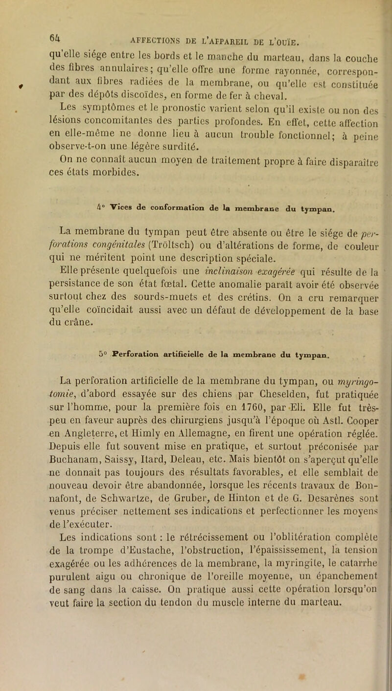 qu elle siège entre les bords et le manche du marteau, dans la couche des fibres annulaires ; qu’elle offre une forme rayonnée, correspon- dant aux fibres radiées de la membrane, ou qu’elle est constituée par des dépôts discoïdes, en forme de fer à cheval. Les symptômes et le pronostic varient selon qu’il existe ou non des lésions concomitantes des parties profondes. En effet, cette affection en elle-meme ne donne lieu à. aucun trouble fonctionnel j ù. peine observe-t-on une légère surdité. On ne connaît aucun moyen de traitement propre à faire disparaître ces états morbides. 4° Vices de conformation de la membrane du tympan. La membrane du tympan peut être absente ou être le siège de per- forations congénitales (Trôltscb) ou d’altérations de forme, de couleur qui ne méritent point une description spéciale. Elle présente quelquefois une inclinaison exagéi'ée qui résulte de la persistance de son état fœtal. Cette anomalie paraît avoir été observée surtout chez des sourds-muets et des crétins. On a cru remarquer qu’elle coïncidait aussi avec un défaut de développement de la base du crâne. 5° Perforation artificielle de la membrane du tympan. La perforation artificielle de la membrane du tympan, ou myringo- tomie, d’abord essayée sur des chiens par Cheselden, fut pratiquée sur l’homme, pour la première fois en 1760, par-Eli. Elle fut très- peu en faveur auprès des chirurgiens jusqu’à l’époque où Asti. Cooper ^n Angleterre, et Himly en Allemagne, en firent une opération réglée. Depuis elle fut souvent mise en pratique, et surtout préconisée par Buchanam, Saissy, Itard, Deleau, etc. Mais bientôt on s’aperçut qu’elle ne donnait pas toujours des résultats favorables, et elle semblait de nouveau devoir être abandonnée, lorsque les récents travaux de Bon- nafont, de Schwartze, de Gruber, de Hinton et de G. Desarènes sont venus préciser nettement ses indications et perfectionner les moyens de l’exécuter. Les indications sont : le rétrécissement ou l’oblitération complète de la trompe d’Eustache, l’obstruction, l’épaississement, la tension exagérée ou les adhérences de la membrane, la myringite, le catarrhe purulent aigu ou chronique de l’oreille moyenne, un épanchement de sang dans la caisse. On pratique aussi cette opération lorsqu’on veut faire la section du tendon du muscle interne du marteau.