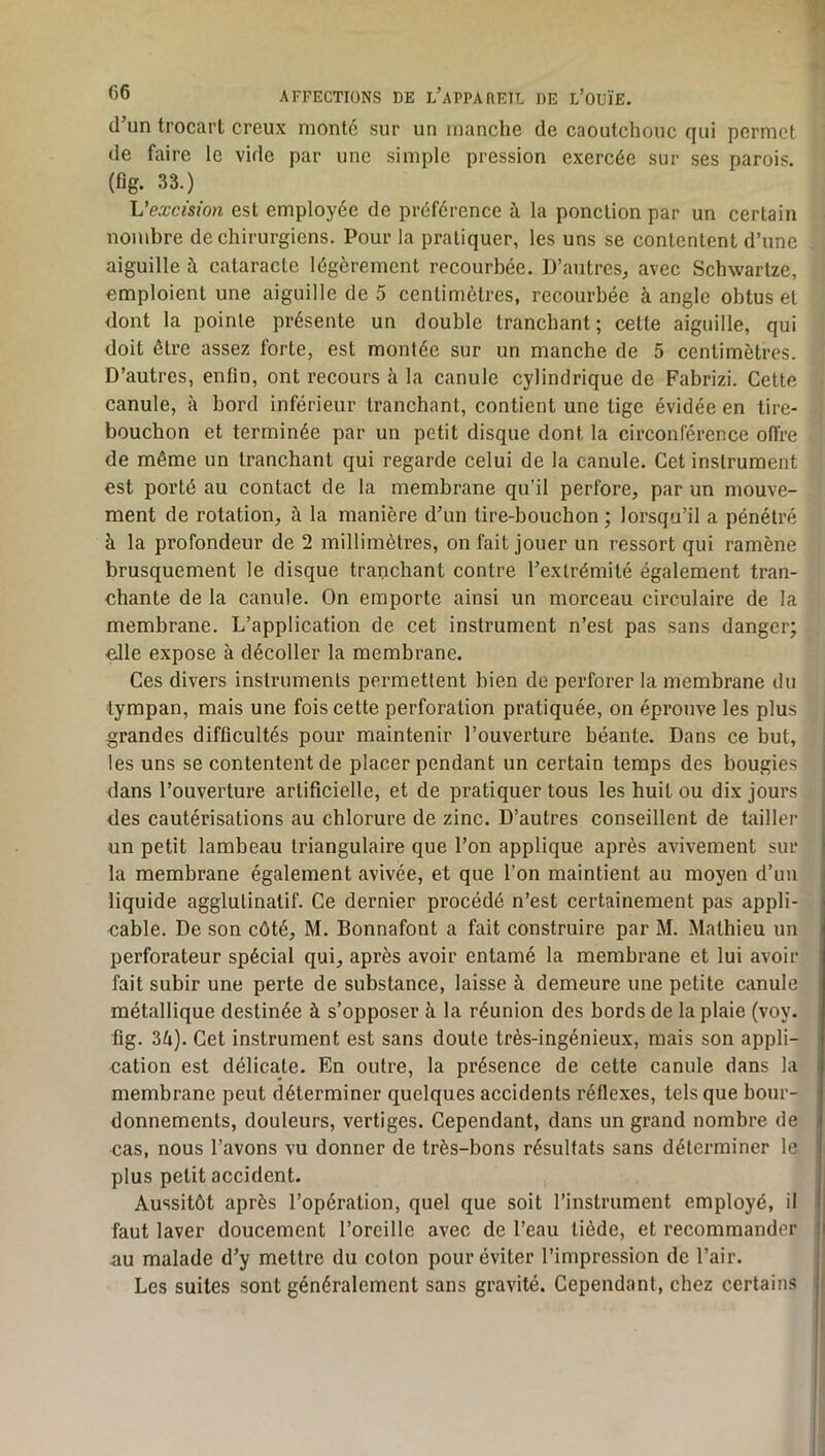 d’un trocart creux monté sur un manche de caoutchouc qui permet de faire le vide par une simple pression exercée sur ses parois, (fig. 33.) Vexcision est employée de préférence à la ponction par un certain nombre de chirurgiens. Pour la pratiquer, les uns se contentent d’une aiguille à cataracte légèrement recourbée. D’autres^ avec Schwartze, emploient une aiguille de 5 centimètres, recourbée à angle obtus et dont la pointe présente un double tranchant; cette aiguille, qui doit être assez forte, est montée sur un manche de 5 centimètres. D’autres, enfin, ont recours à la canule cylindrique de Fabrizi. Cette canule, à bord inférieur tranchant, contient une tige évidée en tire- bouchon et terminée par un petit disque dont la circonférence offre de même un tranchant qui regarde celui de la canule. Cet instrument est porté au contact de la membrane qu’il perfore, par un mouve- ment de rotation, à la manière d’un tire-bouchon; lorsqu’il a pénétré à la profondeur de 2 millimètres, on fait jouer un ressort qui ramène brusquement le disque tranchant contre l’extrémité également tran- chante de la canule. On emporte ainsi un morceau circulaire de la membrane. L’application de cet instrument n’est pas sans danger; elle expose à décoller la membrane. Ces divers instruments permettent bien de perforer la membrane du tympan, mais une fois cette perforation pratiquée, on éprouve les plus grandes difficultés pour maintenir l’ouverture béante. Dans ce but, les uns se contentent de placer pendant un certain temps des bougies dans l’ouverture artificielle, et de pratiquer tous les huit ou dix jours des cautérisations au chlorure de zinc. D’autres conseillent de tailler un petit lambeau triangulaire que l’on applique après avivement sur la membrane également avivée, et que l’on maintient au moyen d’uii liquide agglutinatif. Ce dernier procédé n’est certainement pas appli- cable. De son côté, M. Bonnafont a fait construire par M. Mathieu un perforateur spécial qui, après avoir entamé la membrane et lui avoir fait subir une perte de substance, laisse à demeure une petite canule métallique destinée à s’opposer à la réunion des bords de la plaie (voy. fig. 3^i). Cet instrument est sans doute très-ingénieux, mais son appli- cation est délicate. En outre, la présence de cette canule dans la membrane peut déterminer quelques accidents réflexes, tels que bour- donnements, douleurs, vertiges. Cependant, dans un grand nombre de cas, nous l’avons vu donner de très-bons résultats sans déterminer le plus petit accident. Aussitôt après l’opération, quel que soit l’instrument employé, il faut laver doucement l’oreille avec de l’eau tiède, et recommander au malade d’y mettre du colon pour éviter l’impression de l’air. Les suites sont généralement sans gravité. Cependant, chez certains