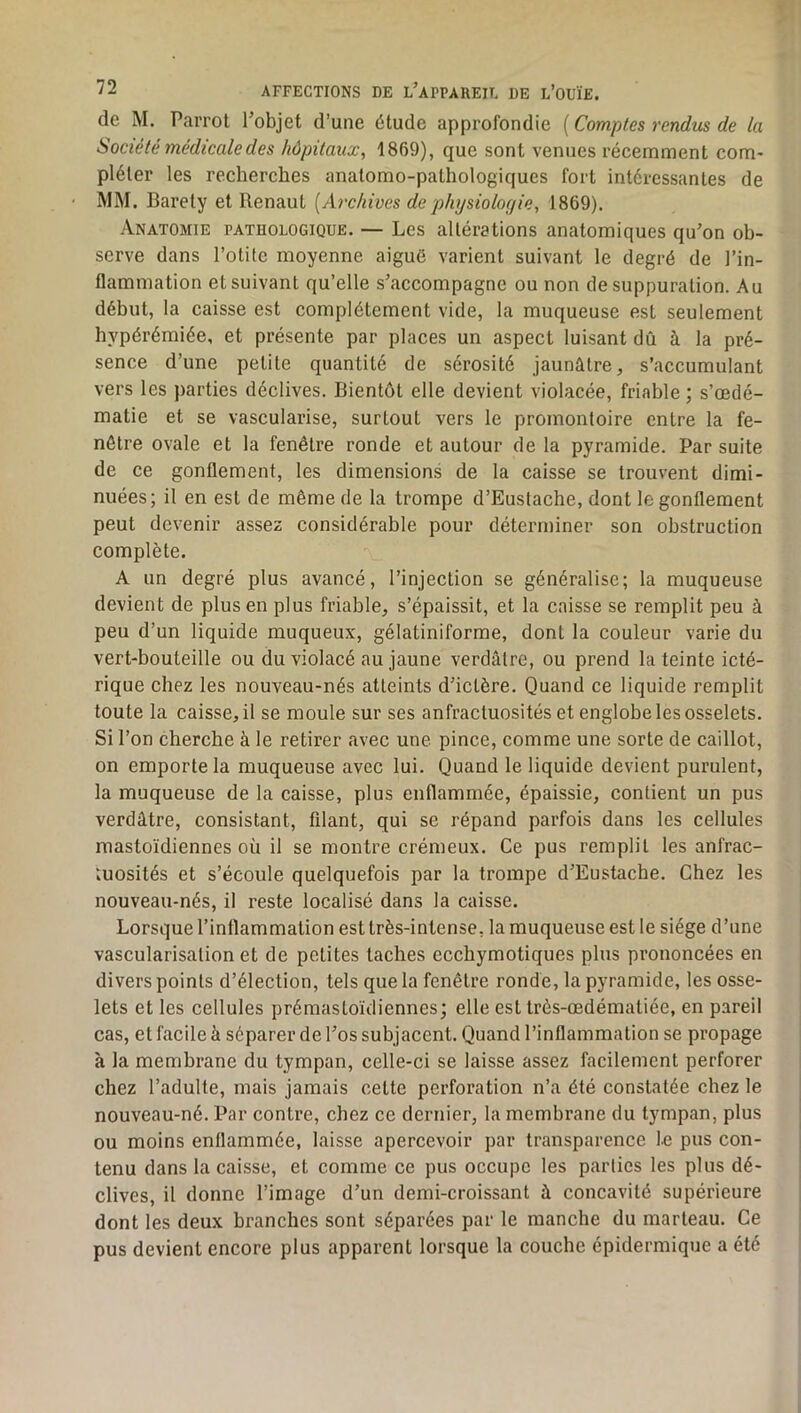 de M. Parrol l’objet d’une étude approfondie [Comptes rendus de la Société médicale des hôpitaux, 1869), que sont venues récemment com- pléter les recherches anatomo-pathologiques fort intéressantes de MM. Baréty et Renaut [Archives dephysioloyie, 1869). Anatomie pathologique. — Les altérations anatomiques qu’on ob- serve dans l’otite moyenne aiguë varient suivant le degré de l’in- flammation et suivant qu’elle s’accompagne ou non de suppuration. Au début, la caisse est complètement vide, la muqueuse est seulement hypérémiée, et présente par places un aspect luisant dû à la pré- sence d’une petite quantité de sérosité jaunâtre, s’accumulant vers les parties déclives. Bientôt elle devient violacée, friable ; s’œdé- matie et se vascularisé, surtout vers le promontoire entre la fe- nêtre ovale et la fenêtre ronde et autour de la pyramide. Par suite de ce gonflement, les dimensions de la caisse se trouvent dimi- nuées; il en est de même de la trompe d’Eustache, dont le gonflement peut devenir assez considérable pour déterminer son obstruction complète. A un degré plus avancé, l’injection se généralise; la muqueuse devient de plus en plus friable, s’épaissit, et la caisse se remplit peu à peu d’un liquide muqueux, gélatiniforme, dont la couleur varie du vert-bouteille ou du violacé au jaune verdâtre, ou prend la teinte icté- rique chez les nouveau-nés atteints d’ictère. Quand ce liquide remplit toute la caisse, il se moule sur ses anfractuosités et englobe les osselets. Si l’on cherche à le retirer avec une pince, comme une sorte de caillot, on emporte la muqueuse avec lui. Quand le liquide devient purulent, la muqueuse de la caisse, plus enflammée, épaissie, contient un pus verdâtre, consistant, filant, qui se répand parfois dans les cellules mastoïdiennes où il se montre crémeux. Ce pus remplit les anfrac- tuosités et s’écoule quelquefois par la trompe d’Eustache. Chez les nouveau-nés, il reste localisé dans la caisse. Lorsque l’inflammation est très-intense, la muqueuse est le siège d’une vascularisation et de petites taches ecchymotiques plus prononcées en divers points d’élection, tels que la fenêtre ronde, la pyramide, les osse- lets et les cellules prémastoïdiennes; elle est très-œdématiée, en pareil cas, et facile à séparer de l’os subjacent. Quand l’inflammation se propage à la membrane du tympan, celle-ci se laisse assez facilement perforer chez l’adulte, mais jamais cette perforation n’a été constatée chez le nouveau-né. Par contre, chez ce dernier, la membrane du tympan, plus ou moins enflammée, laisse apercevoir par transparence le pus con- tenu dans la caisse, et comme ce pus occupe les parties les plus dé- clives, il donne l’image d’un demi-croissant à concavité supérieure dont les deux branches sont séparées par le manche du marteau. Ce pus devient encore plus apparent lorsque la couche épidermique a été