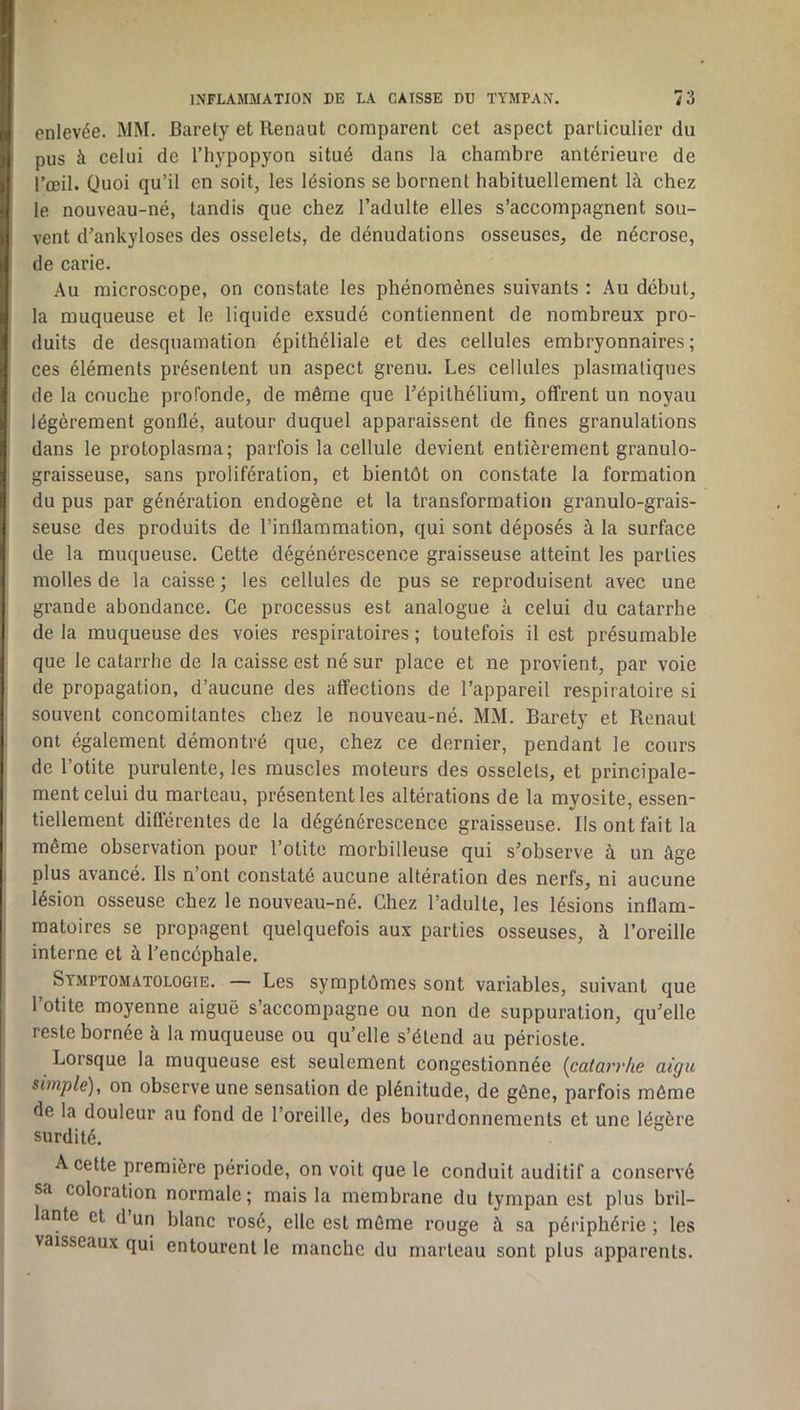 enlevée. MM. Barely et Ilenaut comparent cet aspect particulier du pus à celui de l’hypopyon situé dans la chambre antérieure de l’œil. Quoi qu’il en soit, les lésions se bornent habituellement là chez le nouveau-né, tandis que chez l’adulte elles s’accompagnent sou- vent d’ankyloses des osselets, de dénudations osseuses, de nécrose, de carie. Au microscope, on constate les phénomènes suivants : Au début, la muqueuse et le liquide exsudé contiennent de nombreux pro- duits de desquamation épithéliale et des cellules embryonnaires; ces éléments présentent un aspect grenu. Les cellules plasmatiques de la couche profonde, de même que l’épithélium, offrent un noyau légèrement gonflé, autour duquel apparaissent de fines granulations dans le protoplasma; parfois la cellule devient entièrement granulo- graisseuse, sans prolifération, et bientôt on constate la formation du pus par génération endogène et la transformation granulo-grais- seuse des produits de l’inflammation, qui sont déposés à la surface de la muqueuse. Cette dégénérescence graisseuse atteint les parties molles de la caisse ; les cellules de pus se reproduisent avec une grande abondance. Ce processus est analogue à celui du catarrhe de la muqueuse des voies respiratoires ; toutefois il est présumable que le catarrhe de la caisse est né sur place et ne provient, par voie de propagation, d’aucune des affections de l’appareil respiratoire si souvent concomitantes chez le nouveau-né. MM. Baréty et Renaul ont également démontré que, chez ce dernier, pendant le cours de l’otite purulente, les muscles moteurs des osselets, et principale- ment celui du marteau, présentent les altérations de la myosite, essen- tiellement différentes de la dégénérescence graisseuse. Ils ont fait la même observation pour l’otite morbilleuse qui s’observe à un âge plus avancé. Ils n’ont constaté aucune altération des nerfs, ni aucune lésion osseuse chez le nouveau-né. Chez l’adulte, les lésions inflam- matoires se propagent quelquefois aux parties osseuses, à l’oreille interne et à l’encéphale. Symptomatologie. — Les symptômes sont variables, suivant que 1 otite moyenne aiguë s’accompagne ou non de suppuration, qu’elle reste bornée à la muqueuse ou qu’elle s’étend au périoste. Lorsque la muqueuse est seulement congestionnée {catarrhe aigu simple), on observe une sensation de plénitude, de gêne, parfois môme de la douleur au fond de l’oreille, des bourdonnements et une légère surdité. A cette première période, on voit que le conduit auditif a conservé sa coloration normale; mais la membrane du tympan est plus bril- lante et d un blanc rosé, elle est même rouge à sa périphérie ; les vaisseaux qui entourent le manche du marteau sont plus apparents.