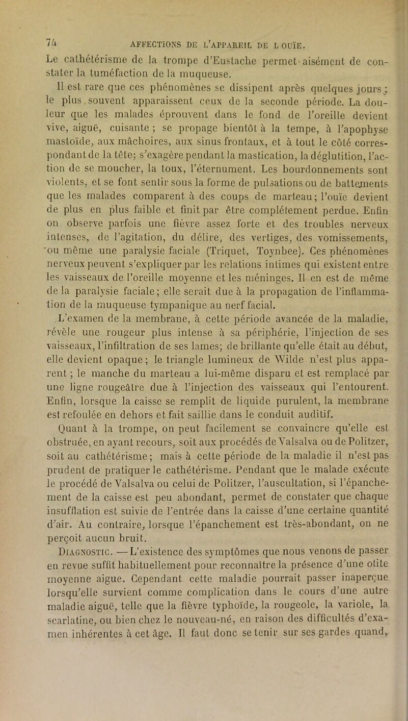 Le calhélérisme de la trompe d’EusLaclie permet aisément de con- stater la lumélaction de la muqueuse. 11 est rare que ces phénomènes se dissipent après quelques jours ; le plus souvent apparaissent ceux de la seconde période. La dou- leur que les malades éprouvent dans le fond de l’oreille devient vive, aiguë, cuisante ; se propage bientôt à la tempe, à l’apophyse mastoïde, aux mâchoires, aux sinus frontaux, et à tout le côté corres- pondant de la tête; s’exagère pendant la mastication, la déglutition, l’ac- tion de se moucher, la toux, l’éternument. Les bourdonnements sont violents, et se font sentir sous la forme de pulsations ou de battenients que les malades comparent à des coups de marteau; l’ouïe devient de plus en plus faible et finit par être complètement perdue. Enfin ou observe parfois une fièvre assez forte et des troubles nerveux intenses, de l’agitation, du délire, des vertiges, des vomissements, OU même une paralysie faciale (Triquet, Toynbee). Ces phénomènes nerveux peuvent s’expliquer par les relations intimes qui existent entre les vaisseaux de l’oreille moyenne et les méninges. 11 en est de môme de la paralysie faciale; elle serait due à la propagation de l’inllamma- tion de la muqueuse tympanique au nerf facial. L’examen de la membrane, â celte période avancée de la maladie, révèle une rougeur plus intense à sa périphérie, l’injection de ses vaisseaux, l’infiltration de ses lames; de brillante qu’elle était au début, elle devient opaque; le triangle lumineux de Wilde n’est plus appa- rent ; le manche du marteau a lui-même disparu et est remplacé par une ligne rougeâtre due à l’injection des vaisseaux qui l’entourent. Enfin, lorsque la caisse se remplit de liquide purulent, la membrane est refoulée en dehors et fait saillie dans le conduit auditif. Quant à la trompe, on peut facilement se convaincre qu’elle est obstruée, en ayant recours, soit aux procédés de Yalsalva ou de Politzer, soit au cathétérisme; mais à cette période de la maladie il n’est pas prudent de pratiquer le cathétérisme. Pendant que le malade exécute le procédé de Yalsalva ou celui do Politzer, l’auscultation, si l’épanche- ment de la caisse est peu abondant, permet de constater que chaque insufflation est suivie de l’entrée dans la caisse d’une certaine quantité d’air. Au contraire, lorsque l’épanchement est très-abondant, on ne perçoit aucun bruit. Diagnostic. —L’existence des symptômes que nous venons de passer en revue suffit habituellement pour reconnaître la présence d’une otite moyenne aigue. Cependant cette maladie pourrait passer inaperçue lorsqu’elle survient comme complication dans le cours d’une autre maladie aiguë, telle que la fièvre typhoïde, la rougeole, la variole, la scarlatine, ou bien chez le nouveau-né, en raison des difficultés d’exa- men inhérentes à cet âge. Il faut donc se tenir sur ses gardes quand.