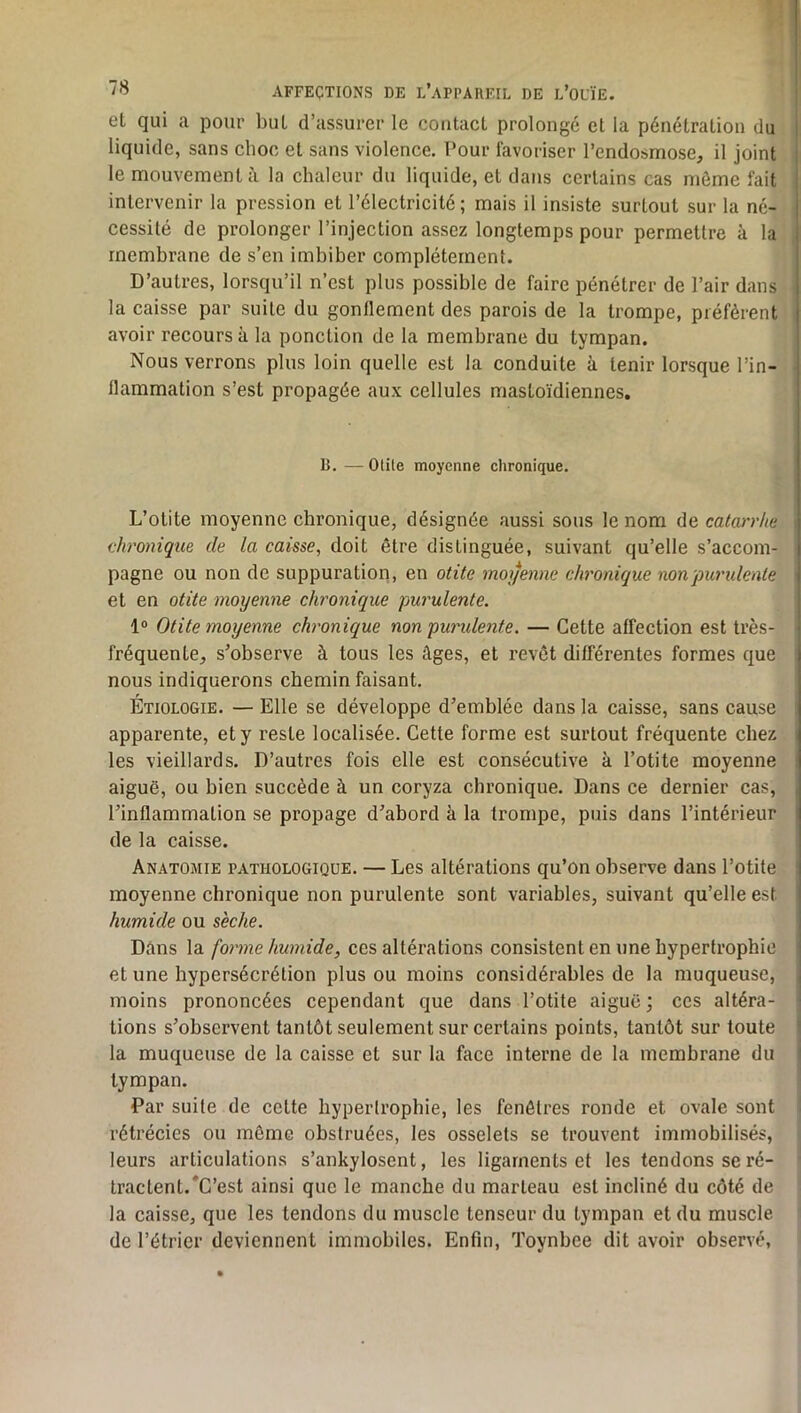 et qui a pour but d’assurer le contact prolongé et la pénétration du liquide, sans choc et sans violence. Pour favoriser l’endosmose, il joint le mouvement à la chaleur du liquide, et dans certains cas njôme fait intervenir la pression et l’électricité ; mais il insiste surtout sur la né- cessité de prolonger l’injection assez longtemps pour permettre à la membrane de s’en imbiber complètement. D’autres, lorsqu’il n’est plus possible de faire pénétrer de l’air dans la caisse par suite du gonflement des parois de la trompe, préfèrent avoir recours à la ponction de la membrane du tympan. Nous verrons plus loin quelle est la conduite à tenir lorsque l’in- flammation s’est propagée aux cellules mastoïdiennes. B. — Otile moyenne chronique. L’otite moyenne chronique, désignée aussi sous le nom de catarrhe chronique de la caisse, doit être distinguée, suivant qu’elle s’accom- pagne ou non de suppuration, en otite moyenne chronique noupuridente et en otite moyenne chronique purulente. 1® Otite moyenne chronique non puridente. — Cette affection est très- fréquente, s’observe à tous les âges, et revêt différentes formes que nous indiquerons chemin faisant. Étiologie. — Elle se développe d’emblée dans la caisse, sans cause apparente, et y reste localisée. Cette forme est surtout fréquente chez les vieillards. D’autres fois elle est consécutive à l’otite moyenne aiguë, ou bien succède à un coryza chronique. Dans ce dernier cas, l’inflammation se propage d’abord à la trompe, puis dans l’intérieur de la caisse. Anatomie pathologique. — Les altérations qu’on observe dans l’otite moyenne chronique non purulente sont variables, suivant qu’elle est humide ou sèche. Dâns la forme humide, ces altérations consistent en une hypertrophie et une hypersécrétion plus ou moins considérables de la muqueuse, moins prononcées cependant que dans l’otite aiguë ; ccs altéra- tions s’observent tantôt seulement sur certains points, tantôt sur toute la muqueuse de la caisse et sur la face interne de la membrane du tympan. Par suite de cette hypertrophie, les fenêtres ronde et ovale sont rétrécies ou même obstruées, les osselets se trouvent immobilisés, leurs articulations s’ankylosent, les ligaments et les tendons se ré- tractent.*C’est ainsi que le manche du marteau est incliné du côté de la caisse, que les tendons du muscle tenseur du tympan et du muscle de l’étrier deviennent immobiles. Enfin, Toynbee dit avoir observé,