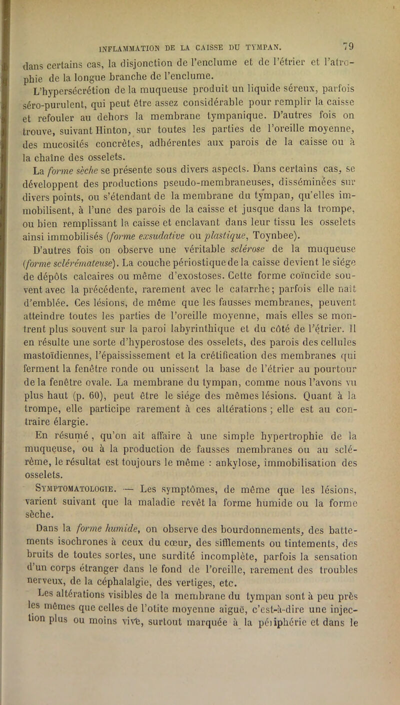 dans certains cas, la disjonction de renclnme et de l’étrier et l’atro- phie de la longue branche de l’enclume. L’hypersécrétion delà muqueuse produit un liquide séreux, parfois séro-purulent, qui peut être assez considérable pour remplir la caisse et refouler au dehors la membrane tympanique. D’autres fois on trouve, suivant Hinton, sur toutes les parties de l’oreille moyenne, des mucosités concrètes, adhérentes aux parois de la caisse ou à la chaîne des osselets. La forme sèche se présente sous divers aspects. Dans certains cas, se développent des productions pseudo-membraneuses, disséminées sur divers points, ou s’étendant de la membrane du tympan, quelles im- mobilisent, à l’une des parois de la caisse et jusque dans la trompe, ou bien remplissant la caisse et enclavant dans leur tissu les osselets ainsi immobilisés {forme exsudative ou plastique, Toynbee). D’autres fois on observe une véritable sclérose de la muqueuse {forme scléi'émateuse). La couche périostiquede la caisse devient le siège de dépôts calcaires ou même d’exostoses. Cette forme coïncide sou- vent avec la précédente, rarement avec le catarrhe; parfois elle naît d’emblée. Ces lésions, de môme que les fausses membranes, peuvent atteindre toutes les parties de l’oreille moyenne, mais elles se mon- trent plus souvent sur la paroi labyrinthique et du côté de l’étrier. Il en résulte une sorte d’hyperostose des osselets, des parois des cellules mastoïdiennes, l’épaississement et la crétiflcation des membranes qui ferment la fenêtre ronde ou unissent la base de l’étrier au pourtour delà fenêtre ovale. La membrane du tympan, comme nous l’avons vu plus haut (p. 60), peut être le siège des mêmes lésions. Quant à la trompe, elle participe rarement à ces altérations ; elle est au con- traire élargie. En résumé, qu’on ait affaire à une simple hypertrophie de la muqueuse, ou à la production de fausses membranes ou au sclé- rème, le résultat est toujours le même : ankylosé, immobilisation des osselets. Symptomatologie. — Les symptômes, de môme que les lésions, varient suivant que la maladie revêt la forme humide ou la forme sèche. Dans la forme humide, on observe des bourdonnements, des batte- ments isochrones à ceux du cœur, des sifllements ou tintements, des bruits de toutes sortes, une surdité incomplète, parfois la sensation d’un corps étranger dans le fond de l’oreille, rarement des troubles nerveux, de la céphalalgie, des vertiges, etc. Les altérations visibles de la membrane du tympan sont à peu près les mômes que celles de l’otite moyenne aiguë, c’est-à-dire une injec- tion plus ou moins viv'fe, surtout marquée à la péiiphérie et dans le