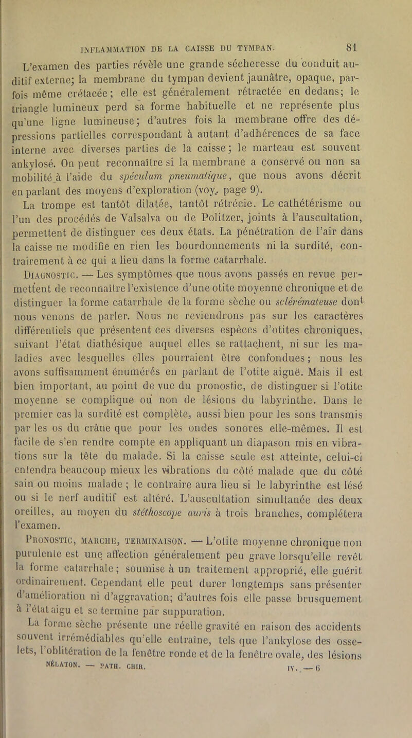 L’examen des parties révèle une grande sécheresse du conduit au- I ditif externe; la membrane du tympan devient jaunâtre, opaque, par- fois môme crétacée ; elle est généralement rétractée en dedans; le triangle lumineux perd sa forme habituelle et ne représente plus qu’une ligne lumineuse; d’autres fois la membrane olfre des dé- pressions partielles correspondant à autant d’adhérences de sa face interne avec diverses parties de la caisse; le marteau est souvent I ankylosé. On peut reconnaître si la membrane a conservé ou non sa 1* mobilité à l’aide du spéculum pmeumatique, que nous avons décrit 1 en parlant des moyens d’exploration (voy.. page 9). La trompe est tantôt dilatée, tantôt rétrécie. Le cathétérisme ou f l’un des procédés de Valsalva ou de Politzer, joints à l’auscultation, permettent de distinguer ces deux états. La pénétration de l’air dans la caisse ne modifie en rien les bourdonnements ni la surdité, con- 1 trairement à ce qui a lieu dans la forme catarrhale. Diagnostic. — Les symptômes que nous avons passés en revue pei‘- mettent de reconnaître l’existence d’une otite moyenne chronique et de distinguer la forme catarrhale de la forme sèche ou sclérémateuse dont ! nous venons de parler. Nous ne reviendrons pas sur les caractères différentiels que présentent ces diverses espèces d’otites chroniques, suivant l’état diathésique auquel elles se rattachent, ni sur les ma- I ladies avec lesquelles elles pourraient être confondues ; nous les I avons suffisamment énumérés en parlant de l’otite aiguë. Mais il est bien important, au point de vue du pronostic, de distinguer si l’otite moyenne se complique ou non de lésions du labyrinthe. Dans le premier cas la surdité est complète, aussi bien pour les sons transmis par les os du crâne que pour les ondes sonores elle-mêmes. Il est facile de s’en rendre compte en appliquant un diapason mis en vibra- tions sur la tête du malade. Si la caisse seule est atteinte, celui-ci entendra beaucoup mieux les vibrations du côté malade que du côté ! sain ou moins malade ; le contraire aura lieu si le labyrinthe est lésé ou si le nerl auditil est altéré. L’auscultation simultanée des deux oreilles, au moyen du stéthoscope auris à trois branches, complétera l’examen. l’iioNOSTic, .MARCHE, TERMINAISON. — L’otUe moyenne chronique non purulente est une affection généralement peu grave lorsqu’elle revêt la forme catarrhale; soumise à un traitement approprié, elle guérit ordinairement. Cependant elle peut durer longtemps sans présenter d amélioration ni d’aggravation; d’autres fois elle passe brusquement â 1 état aigu et se termine par suppuration. La lorriic sèche présente une réelle gravité en raison des accidents souvent irrémédiables qu’elle entraîne, tels que l’ankylose des osse- lets, 1 oblitération de la lenètre ronde et de la fenêtre ovale, des lésions NÉLATON. — «aTU. CUIK. iv (j
