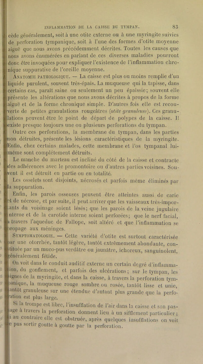 cède gciiéralenicnt, soit à une otite externe ou è une inyringite suivies de pcrlbralion tynipaniquc, soit à l’une des formes d’otite moyenne aiguë que nous avons précédemment décrites. Toutes les causes que nous avons énumérées en parlant de ces diverses maladies pourront donc être invoquées pour expliquer l’existence de l’inflammation chro- nique suppurative de l’oreille moyenne. Anatomie pathologique. — La caisse est plus ou moins remplie d^un liquide purulent, souvent très-épais. La muqueuse qui la tapisse, dans certains cas, paraît saine ou seulement un peu épaissie; souvent elle présente les altérations que nous avons décrites à propos de la forme aiguë et de la forme chronique simple. D’autres fois elle est recou- •erte de petites granulations rougeâtres {otite granuleuse). Ces granu- lations peuvent être le point de départ de polypes de la caisse. 1! existe presque toujours une ou plusieurs perforations du tympan. Outre ces perforations, la membrane du tympan, dans les parties on détruites, présente les lésions caractéristiques de la myringite. nfin, chez certains malades, cette membrane et l’os tympanal lui- même sont complètement détruits. Le manche du marteau est incliné du coté de la caisse et contracte ’es adhérences avec le promontoire ou d’autres parties voisines. Sou- 'ent il est détruit en partie ou en totalité. Les osselets sont disjoints, nécrosés et parfois même éliminés par a suppuration. Enfin, les parois osseuses peuvent être atteintes aussi de carie t de nécrose, et par suite, il peut arriver que les vaisseaux três-irnpor- anls du voisinage soient lésés; que les parois de la veine jugulaire nlerne et de la carotide interne soient perforées; que le nerf facial, travers l’aqueduc de Fallope, soit altéré et que l’inflammation se u’opage aux méninges. Symptomatologie. — Cette variété d’otite est surtout caractérisée ar une otorrhée, tantôt légère, tantôt extrêmement abondante, con- tiluée par un muco-pus verdâtre ou jaunâtre, ichoreux, sanguinolent, énéralement fétide. On voit dans le conduit auditif externe un certain degré d’inflamma- ion, du gonflement, et parfois des ulcérations; sur le tympan, les ignés de la myringite, et dans la caisse, à travers la perforation tym- lanuiue, la muqueuse rouge sombre ou rosée, tantôt lisse et unie, antôt granuleuse sur une étendue d’autant plus grande que la perfo- ation est plus large. Si la tiompe est libre, 1 in.sulllation de l’air dans la caisse et son pas- age a Iravers la perforation donnent lieu à un sifllement particulier; 1 au contraire elle est obstruée, après quelques insul'llations on voit pus sortir goutte à goutte par la perforation.