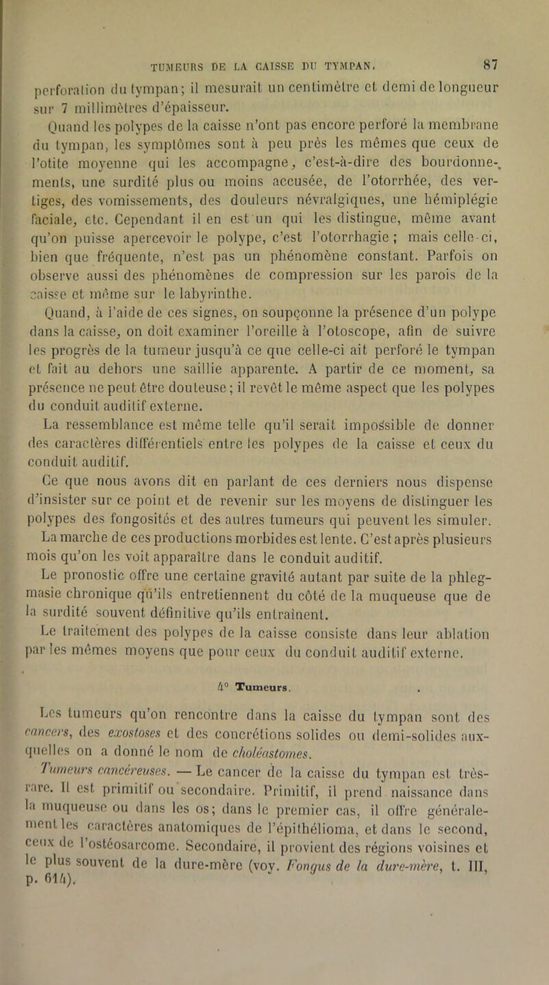 pci'foralion du (ympan; il mesurait un centimètre et demi de longueur sur 7 millimètres d’épaisseur. Quand les polypes de la caisse n’ont pas encore perforé la membrane du tympan, les symptômes sont à peu près les mêmes que ceux de l’otite moyenne qui les accompagne, c’est-à-dire des bourdonne-, ments, une surdité plus ou moins accusée, de l’otorrhée, des ver- tiges, des vomissements, des douleurs névralgiques, une hémiplégie faciale, etc. Cependant il en est un qui les distingue, môme avant qu’on puisse apercevoir le polype, c’est l’otorrhagie ; mais celle-ci, bien que fréquente, n’est pas un phénomène constant. Parfois on observe aussi des phénomènes de compression sur les parois de la caisse et même sur le labyrinthe. Quand, à l’aide de ces signes, on soupçonne la présence d’un polype dans la caisse, on doit examiner l’oreille à l’otoscope, afin de suivre les progrès de la tumeur jusqu’à ce que celle-ci ait perforé le tympan et fait au dehors une saillie apparente. A partir de ce moment, sa présence ne peut être dou teuse ; il revêt le môme aspect que les polypes du conduit auditif externe. La ressemblance est môme telle qu’il serait impossible de donner des caractères difféientiels entre les polypes de la caisse et ceux du conduit auditif. Ce que nous avons dit en parlant de ces derniers nous dispense d’insister sur ce point et de revenir sur les moyens de distinguer les polypes des fongosités et des autres tumeurs qui peuvent les simuler. La marche de ces productions morbides est lente. C’est après plusieurs mois qu’on les voit apparaître dans le conduit auditif. Le pronostic offre une certaine gravité autant par suite de la phleg- masie chronique qu’ils entretiennent du côté de la muqueuse que de la surdité souvent définitive qu’ils entraînent. Le traitement des polypes de la caisse consiste dans leur ablation par les mômes moyens que pour ceux du conduit auditif externe. 4“ Tumeurs. Les tumeurs qu’on rencontre dans la caisse du tympan sont des cancers, des exostoses et des concrétions solides ou demi-solides aux- quelles on a donné le nom de choléastomes. 'hirneurs onncereiises. — Le cancer de la caisse du tympan est très- rare. 11 est primilil ou secondaire. Primitif, il prend naissance dans la muqueuse ou dans les os; dans le premier cas, il offre générale- ment les caractères anatomiques de l’épithélioma, et dans le second, ceux de l’ostéosarcome. Secondaire, il provient des régions voisines et le plus souvent de la dure-mère (vov. Fongus de la dure-mère, t, 111, p. filà).