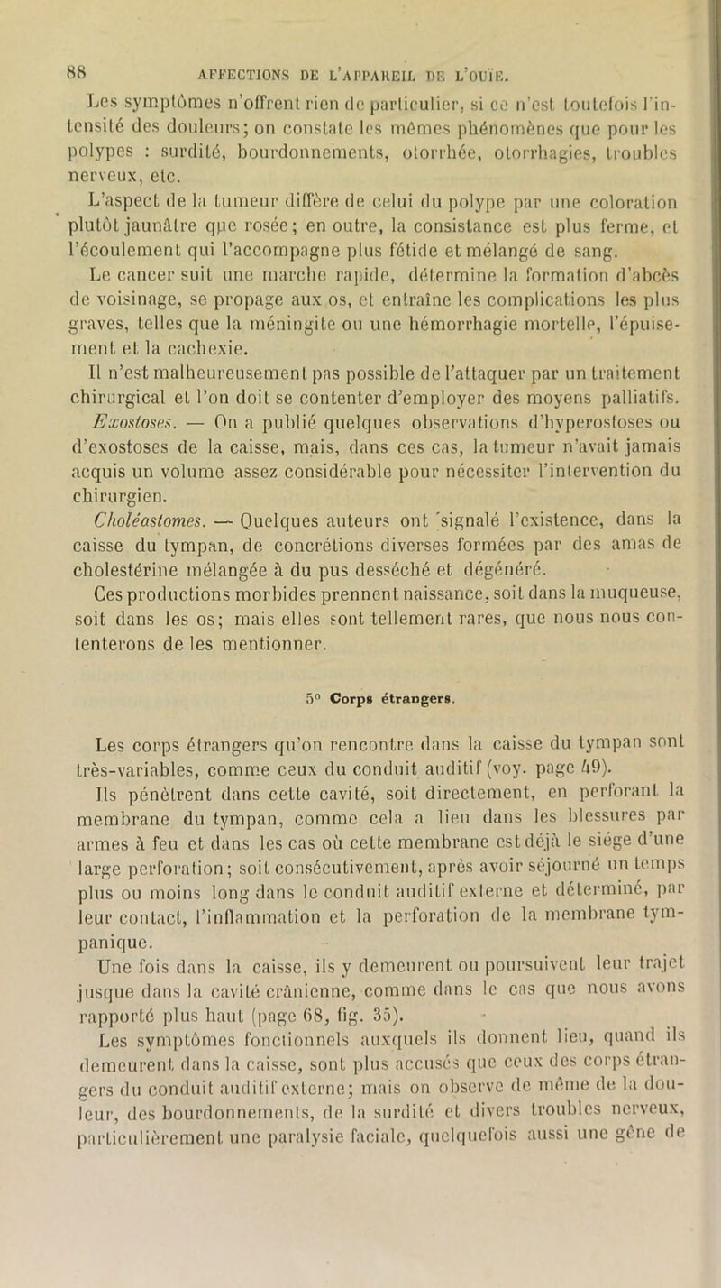 Les symptômes n’ofTrent rien de particulier, si ce ii’est loiilefois l'in- tensité des douleurs; on constate les mêmes phénomènes que pour les polypes : surdité, bourdonnements, otorrhée, otorrhagies, ti-oubles nerveux, etc. L’aspect de la tumeur diffère de celui du polype par une coloration plutôt jaunâtre qpe rosée; en outre, la consistance est plus ferme, et l’écoulement qui l’accompagne plus fétide et mélangé de sang. Le cancer suit une marche rapide, détermine la formation d’abcès de voisinage, se propage au.x os, et entraîne les complications les plus graves, telles que la méningite ou une hémorrhagie mortelle, l’épuise- ment et la cachexie. Il n’est malheureusement pas possible de l’attaquer par un traitement chirurgical et l’on doit se contenter d’employer des moyens palliatifs. Exostoses. — On a publié quelques observations d’hyperostoses ou d’exostoses de la caisse, mais, dans ces cas, la tumeur n’avait jamais acquis un volume assez considérable pour nécessiter l’intervention du chirurgien. Choléastomes. — Quelques auteurs ont 'signalé l’existence, dans la caisse du tympan, de concrétions diverses formées par des amas de cholestérine mélangée à du pus desséché et dégénéré. Ces productions morbides prennent naissance, soit dans la muqueuse, soit dans les os; mais elles sont tellement rares, que nous nous con- tenterons de les mentionner. 50 Corpg étrangers. Les corps étrangers qu’on rencontre dans la caisse du tympan sont très-variables, comme ceux du conduit auditif (voy. page ti9). Ils pénètrent dans cette cavité, soit directement, en pcriorant la membrane du tympan, comme cela a lieu dans les blessures par armes à feu et dans les cas où cette membrane est déjà le siège d’une large perforation; soit consécutivement, après avoir séjourné un temps plus ou moins long dans le conduit auditif exierne et déterminé, par leur contact, rinflammation et la perforation de la membrane tym- panique. Une fois dans la caisse, ils y demeurent ou poursuivent leur trajet jusque dans la cavité crânienne, comme dans le cas que nous avons rapporté plus haut (page 68, tig. 35). Les symptômes fonciionnels auxquels ils donnent lieu, quand ils demeurent dans la caisse, sont plus accusés que ceux des corps étran- gers du conduit auditif externe; mais on observe de même de la dou- leur, des bourdonnements, de la surdité et divers troubles nerveux, particulièrement une paralysie faciale, quelquefois aussi une gcnc de
