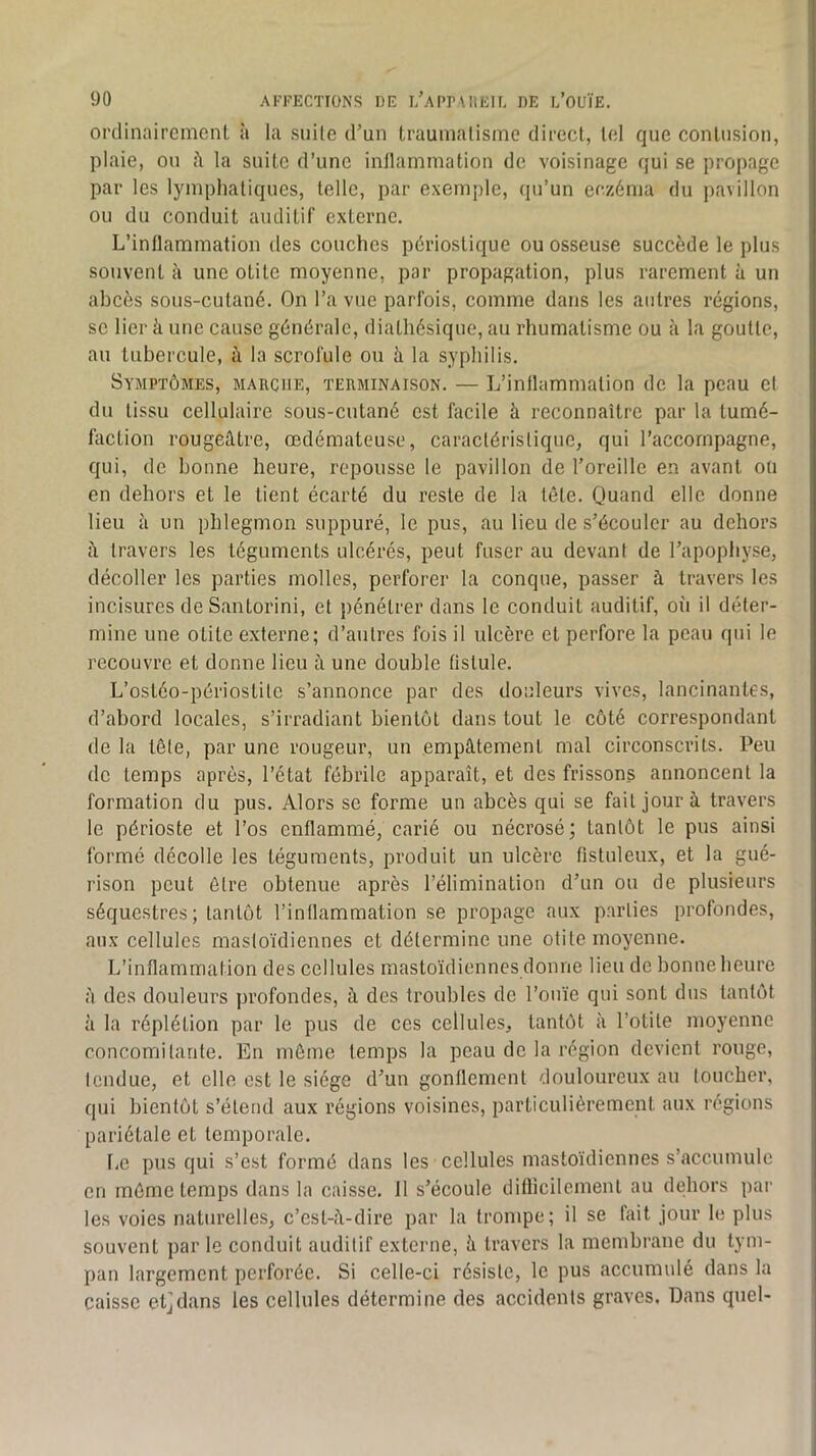 OFtlinairemenl à la suile d’un trauinalisme direcl, tel que contusion, plaie, ou la suite d’une inllammation de voisinage qui se propage par les lymphatiques, telle, par exemple, qu’un eczéma du pavillon ou du conduit auditif externe. L’inflammation des couches périostique ou osseuse succède le plus souvent à une otite moyenne, par propagation, plus rarement à un abcès sous-cutané. On l’a vue parfois, comme dans les autres régions, se lier à une cause générale, diathésique, au rhumatisme ou à la goutte, an tubercule, à la scrofule ou à la syphilis. Symptômes, marche, terminaison. — L’inflammation de la peau et du tissu cellulaire sous-cutané est facile à reconnaître par la tumé- faction rougeâtre, œdémateuse, caractéristique, qui l’accompagne, qui, de bonne heure, repousse le pavillon de l’oreille en avant on en dehors et le tient écarté du reste de la tête. Quand elle donne lieu à un phlegmon suppuré, le pus, au lieu de s’écouler au dehors è. travers les téguments ulcérés, peut fuser au devant de l’apophyse, décoller les parties molles, perforer la conque, passer à travers les incisures de Santorini, et jiénétrer dans le conduit auditif, oii il déter- mine une otite externe; d’autres fois il ulcère et perfore la peau qui le recouvre et donne lieu à une double fistule. L’ostéo-périostite s’annonce par des douleurs vives, lancinantes, d’abord locales, s’irradiant bientôt dans tout le côté correspondant de la tête, par une rougeur, un empâtement mal circonscrits. Peu de temps après, l’état fébrile apparaît, et des frissons annoncent la formation du pus. Alors se forme un abcès qui se fait jour à travers le périoste et l’os enflammé, carié ou nécrosé; tantôt le pus ainsi formé décolle les téguments, produit un ulcère fistuleux, et la gué- rison peut être obtenue après l’élimination d’un ou de plusieurs séquestres ; tantôt l’inflammation se propage aux parties profondes, aux cellules mastoïdiennes et détermine une otite moyenne. L’inflammation des cellules mastoïdiennes donne lieu de bonne heure à des douleurs profondes, à des troubles de l’ouïe qui sont dus tantôt à la réplétion par le pus de ces cellules, tantôt à l’otite moyenne concomitante. En môme temps la peau de la région devient rouge, Icndue, et elle est le siège d’un gonflement douloureux au loucher, qui bientôt s’étend aux régions voisines, particulièrement aux régions pariétale et temporale. bc pus qui s’est formé dans les cellules mastoïdiennes s’accumule en mémo temps dans la caisse. 11 s’écoule difficilement au debors par les voies naturelles, c’est-â-dire par la trompe; il se fait jour le plus souvent par le conduit auditif externe, â travers la membrane du tym- pan largement perforée. Si celle-ci résiste, le pus accumulé dans la caisse etjdans les cellules détermine des accidents graves. Dans quel-