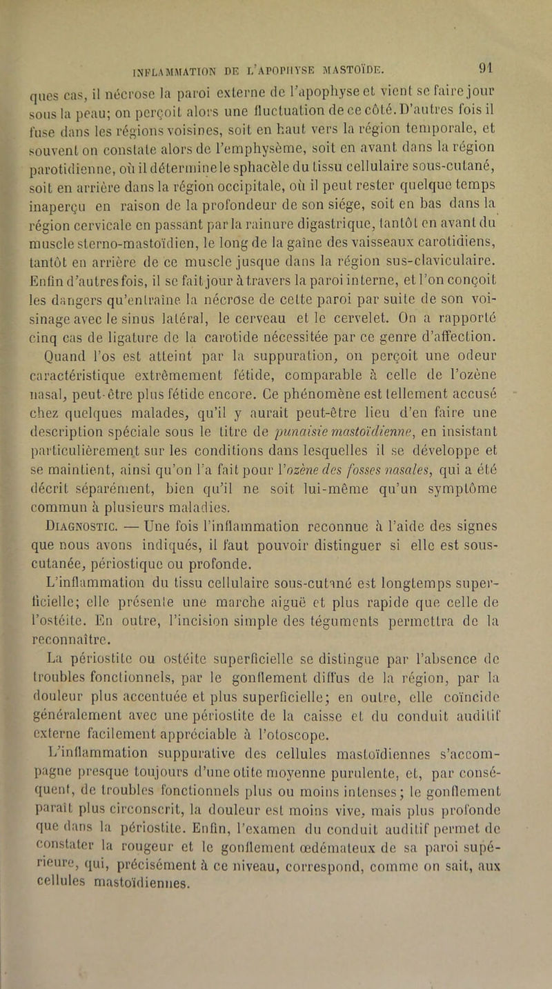 ques cas, il nécrose la paroi externe de l’apophyse et vient se faire jour sons la peau; on perçoit alors une fluctuation de ce côté. D’antres fois il fuse dans les réf’ions voisines, soit en haut vers la région temporale, et souvent on constate alors de l’emphysème, soit en avant dans la région parotidienne, où il détermine le sphacèle du tissu cellulaire sous-cutané, soit en arrière dans la région occipitale, où il peut rester quelque temps inaperçu en raison de la profondeur de son siège, soit en bas dans la région cervicale en passant par la rainure digastrique, tantôt en avant du muscle sterno-mastoïdien, le long de la gaine des vaisseaux carotidiens, tantôt en arrière de ce muscle jusque dans la région sus-claviculaire. Enfin d’autres fois, il se fait jour à travers la paroi interne, ell’on conçoit les dangers qu’onlraîne la nécrose de cette paroi par suite de son voi- sinage avec le sinus latéral, le cerveau elle cervelet. On a rapporté cinq cas de ligature de la carotide nécessitée par ce genre d’affection. Quand l’os est atteint par la suppuration, on perçoit une odeur caractéristique extrêmement fétide, comparable à celle de l’ozène nasal, peut-être plus fétide encore. Ce phénomène est tellement accusé chez quelques malades, qu’il y aurait peut-être lieu d’en hiire une description spéciale sous le litre de punaisie mastoïdienne, en insistant particulièrement sur les conditions dans lesquelles il se développe et se maintient, ainsi qu’on Ta fait pour Vozènedes fosses nasales, qui a été décrit séparément, bien qu’il ne soit lui-même qu’un symptôme commun à plusieurs maladies. Diagnostic. — Une fois l’inflammation reconnue ù l’aide des signes que nous avons indiqués, il faut pouvoir distinguer si elle est sous- cutanée, périostique ou profonde. L’inflammation du tissu cellulaire sous-cutané est longtemps super- ficielle; elle prôsenle une marche aiguë et plus rapide que celle de l’ostéite. En outre, l’incision simple des téguments permettra de la reconnaître. La périostite ou ostéite superficielle se distingue par l’absence de troubles fonctionnels, par le gonflement diffus de la région, par la douleur plus accentuée et plus superficielle; en outre, elle coïncide généralement avec une périostite de la caisse et du conduit auditif externe facilement appréciable à l’otoscope. L’inflammation suppurative des cellules mastoïdiennes s’accom- pagne presque toujours d’une otite moyenne puridente, et, par consé- quent, de troubles fonctionnels plus ou moins intenses; le gonflement paraît plus circonscrit, la douleur est moins vive, mais plus profonde que dans la périostite. Enfin, l’examen du conduit auditif permet de constater la rougeur et le gonflement œdémateux de sa paroi supé- rieure, qui, précisément à ce niveau, correspond, comme on sait, aux cellules mastoïdiennes.