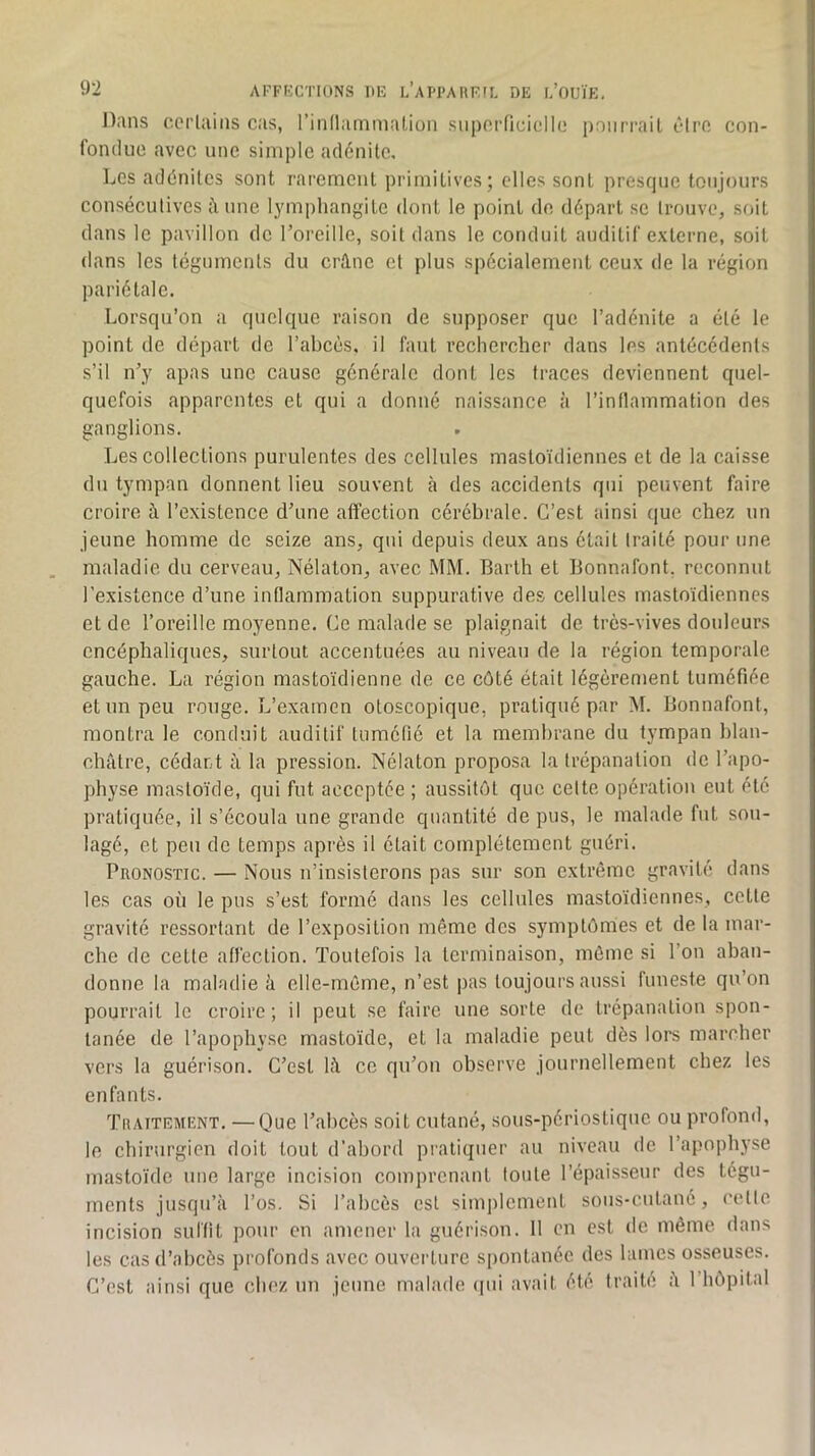 Dans corUiins cas, l’inllammaLion snpoiTicicIlc poiirrail cirn con- fondue avec une simple adénite. Les adénites sont rarement primitives; elles sont presque toujj)urs consécutives fiune lymphangite dont le point de départ se trouve, soit dans le pavillon de l’oreille, soit dans le conduit auditif externe, soit dans les téguments du crâne et plus spécialement ceux de la région pariétale. Lorsqu’on a quelque raison de supposer que l’adénite a été le point de départ de l’abcès, il faut rechercher dans les antécédents s’il n’y apas une cause générale dont les traces deviennent quel- quefois apparentes et qui a donné naissance à l’inllammation des ganglions. Les collections purulentes des cellules mastoïdiennes et de la caisse du tympan donnent lieu souvent à des accidents qui peuvent faire croire à l’existence d’une affection cérébrale. C’est ainsi que chez un jeune homme de seize ans, qui depuis deux ans était traité pour une maladie du cerveau, Nélaton, avec MM. Barth et Bonnafont. reconnut l’existence d’une intlammation suppurative des cellules mastoïdiennes et de l’oreille moyenne. Ce malade se plaignait de très-vives douleurs encéphaliques, surtout accentuées au niveau de la région temporale gauche. La région mastoïdienne de ce côté était légèrement tuméfiée et un peu rouge. L’examen otoscopique, pratiqué par M. Bonnafont, montra le conduit auditif tuméfié et la membrane du tympan blan- châtre, cédant à la pression. Nélaton proposa la trépanation de l’apo- physe mastoïde, qui fut acceptée ; aussitôt que cette opération eut été pratiquée, il s’écoula une grande quantité de pus, le malade fut sou- lagé, et peu de temps api'ès il était complètement guéri. Pronostic. — Nous n’insisterons pas sur son extrême gravité dans les cas où le pus s’est formé dans les cellules mastoïdiennes, cette gravité ressortant de l’exposition même des symptômes et de la mar- che de cette affection. Toutefois la terminaison, même si l’on aban- donne la maladie à elle-même, n’est pas toujours aussi funeste qu’on pourrait le croire; il peut se faire une sorte de trépanation spon- tanée de l’apophyse mastoïde, et la maladie peut dès lors marcher vers la guérison. C’est lâ ce qu’on observe journellement chez les enfants. Traitement. —Que l’abcès soit cutané, sous-périostique ou profond, le chirurgien doit tout d’abord pratiquer au niveau de l’apophyse mastoïde une large incision comprenant toute l’épaisseur des tégu- ments jusqu’à l’os. Si l’ahcès est simplement sous-cutané, cette incision suffit pour en amener la guérison. 11 en est de même dans les cas d’abcès profonds avec ouverture spontanée des lames osseuses. C’est ainsi que chez un jeune malade (pu avait été traité à l’hôpital