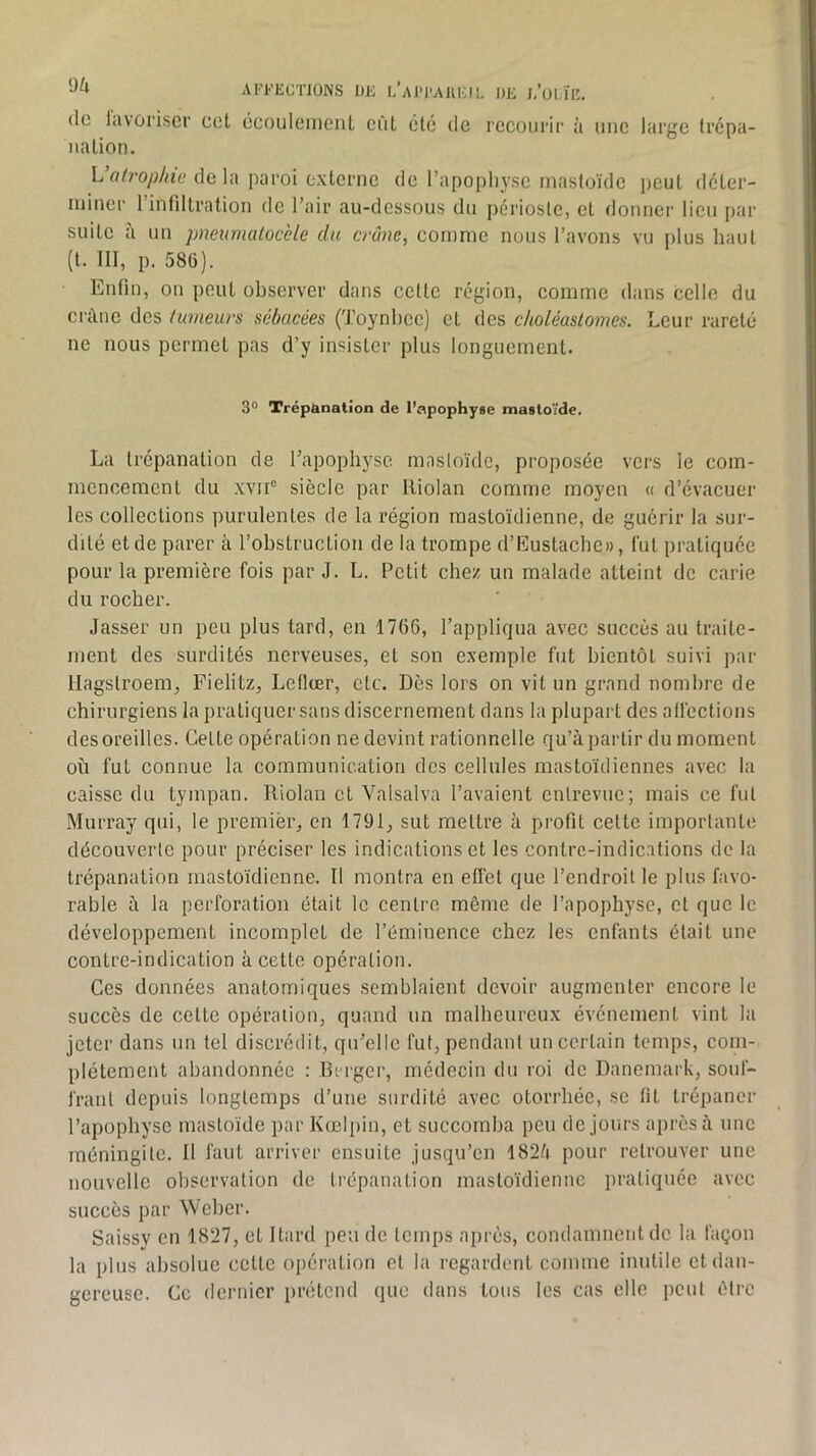 AFFECTIONS DE I.’aIM’A1U;i DE j/ül,ïlî. (le lavoriscr cct écoulenieiiL eiil été de recourir à une large trépa- na lion. L’o/fo/jZ/îc de la paroi externe de l’apophyse mastoïde peut déler- niiner l’intillration de l’air au-dessous du périoste, et donner lieu par suite un pneiwiatocèle du crâne, comme nous l’avons vu plus haut (t. III, p. 586). Enfin, on peut observer dans cette région, comme dans celle du ci'àne des tumeurs sébacées (Toynhcc) et des ckoléastomes. Leur rareté ne nous permet pas d’y insister plus longuement. 3° Trépanation de l’apophyse mastoïde. La trépanation de l’apophyse masloïdc, proposée vers le com- mencement du .\vii“ siècle par lliolan comme moyen « d’évacuer les collections purulentes de la région mastoïdienne, de guérir la sur- dité et de parer à l’obstruction de la trompe d’Eustachc», fut pratiquée pour la première fois par J. L. Petit chez un malade atteint de carie du rocher. Jasser un peu plus tard, en 1766, l’appliqua avec succès au traite- ment des surdités nerveuses, et son e.xemple fut bientôt suivi par Hagstroem, Fielitz, Lefioer, etc. Dès lors on vit un grand nombre de chirurgiens la pratiquer sans discernement dans la plupart des affections des oreilles. Cette opération ne devint rationnelle qu’à partir du moment où fut connue la communication des cellules mastoïdiennes avec la caisse du tympan. Riolan et Valsalva l’avaient cnlrevuc; mais ce fut Murray qui, le premier, en 1791, sut mettre à profit cette importante découverte pour préciser les indications et les contrc-indications de la trépanation mastoïdienne. Il montra en effet que l’endroit le plus favo- rable à la perforation était le centre môme de l’apopbyse, et que le développement incomplet de l’éminence chez les enfants était une contre-indication à cette opération. Ces données anatomiques semblaient devoir augmenter encore le succès de cette opération, quand un malheureux événement vint la jeter dans un tel discrédit, qu’elle fut, pendant un certain temps, com- plètement abandonnée : Berger, médecin du roi de Danemark, souf- frant depuis longtemps d’une surdité avec otorrhée, se fit trépaner l’apophyse mastoïde par Kœlpin, et succomba peu de jours après à une méningite. Il faut arriver ensuite jusqu’en 182/» pour retrouver une nouvelle observation de trépanation mastoïdienne pratiquée avec succès par Weber. Saissy en 1827, et Itard peu de temps après, condamnent de la façon la plus absolue cette opération et la regardent comme inutile et dan- gereuse. Ce dernier prétend que dans tous les cas elle peut être