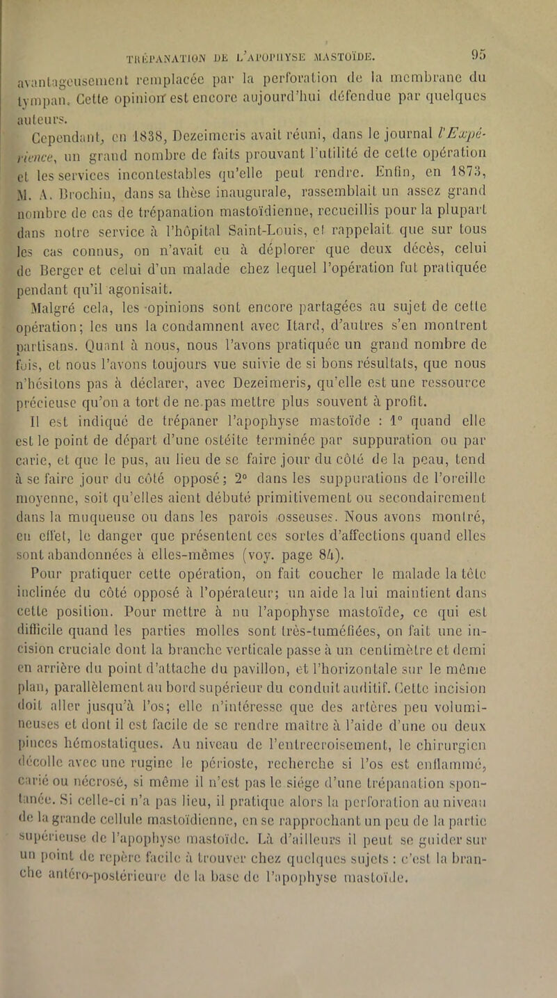 avaiiLagousciiicnt remplacée par la perforation de la membrane du Ivmpaiu Cette opinioif est encore aujourd’hui défendue par quelques auteurs. Cependant^ en 1838, Dezeimeris avait réuni, dans le journal l'Expé- rience, un grand nombre de faits prouvant Tutilité de cetle opération et les services incontestables qu’elle peut rendre. Enfin, en 1873, M. A. Brochin, dans sa thèse inaugurale, rassemblait un assez grand nombre de cas de trépanation mastoïdienne, recueillis pour la plupart dans notre service l’hôpital Saint-Louis, et rappelait que sur tous les cas connus, on n’avait eu à déplorer que deux décès, celui de Berger et celui d’un malade chez lequel l’opération fut pratiquée pendant qu’il agonisait. Malgré cela, les -opinions sont encore partagées au sujet de cette opération; les uns la condamnent avec Itard, d’autres s’en montrent partisans. Quant à nous, nous l’avons pratiquée un grand nombre de fuis, et nous l’avons toujours vue suivie de si bons résultats, que nous n’hésitons pas à déclarer, avec Dezeimeris, qu'elle est une ressource précieuse qu’on a tort de ne.pas mettre plus souvent à profit. 11 est indiqué de trépaner l’apophyse mastoïde : 1“ quand elle est le point de départ d’une ostéite terminée par suppuration ou par carie, et que le pus, au lieu de se faire jour du côté de la peau, tend i\ se faire jour du côté opposé; 2® dans les suppurations de l’oi’cillc moyenne, soit qu’elles aient débuté primitivement ou secondairement dans la muqueuse ou dans les parois «osseuses. Nous avons montré, en clfet, te danger que présentent ces sortes d’affections quand elles sont abandonnées à elles-mêmes (voy. page 8A). Pour pratiquer cette opération, on fait coucher le malade la tête inclinée du côté opposé à l’opérateur; un aide la lui maintient dans cette position. Pour mettre à nu l’apophyse mastoïde, ce qui est difficile quand les parties molles sont très-tuméfiées, on fait une in- cision cruciale dont la branche verticale passe à un centimètre et demi en arrière du point d’attache du pavillon, et l’horizontale sur le môme plan, parallèlement au bord supérieur du conduit auditif. Cette incision doit aller jusqu’il l’os; elle n’intéresse que des artères peu volumi- neuses et dont il est facile de se rendre maître il l’aide d’une ou deux pinces hémostatiques. Au niveau de l’entrecroisement, le chirurgien décolle avec une ruginc le périoste, recherche si l’os est enilammé, carié ou nécrosé, si même il n’est pas le siège d’une trépanation spon- tanée. Si celle-ci n’a pas lieu, il pratique alors la perforation au niveau de la grande cellule mastoïdienne, en se rapprochant un peu de la partie supérieuse de l’apophyse mastoïde. Là d’ailleurs il peut se guider sur un [)oint de rej)èrc facile à trouver chez quelques sujets : c’(!st la bran- che antéro-postérieure de la base de l’apoi)hyse mastoïde.