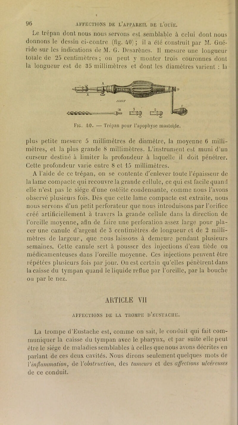 Le trépan dont nous nous servons est semblable à celui dont nous donnons le dessin ci-contre (tig. tjO) ; il a été construit par M. Gné- ride sur les indications de M. G. Desarônes. Il mesure une longueur totale de 25 centimètres ; on peut y monter trois couronnes dont la longueur est de 35 milliinèlrcs et dont les diamètres varient : la Fig. AO. — Trépan pour l’apopliyse mastoïde. plus petite mesure 5 millimètres de diamètre, la moyenne 6 milli- mètres, et la plus grande 8 millimètres. L’instrument est muni d’un curseur destiné à limiter la profondeur à laquelle il doit pénétrer. Cette profondeur vaiàe entre 8 et 15 millimètres. A l’aide de ce trépan, on se contente d’enlever toute l’épaisseur de la laine compacte qui recouvre la grande cellule, ce qui est facile quand elle n’est pas le siège d’une ostéite condensante, comme nous l’avons observé plusieurs fois. Dès que cette lame compacte est extraite, nous nous servons d’un petit perforateur que nous introduisons par l’orifice créé artificiellement à travers la grande cellule dans la direction de l’oreille moyenne, afin de faire une perforation assez large pour pla- cer une canule d'argent de 3 centimètres de longueur et de 2 milli- mètres de largeur, que nous laissons à demeure pendant plusieurs semaines. Cette canule sert à pousser des injections d’eau tiède ou médicamenteuses dans l’oreille moyenne. Ces injections iieuvent être répétées plusieurs fois par jour. On est certain qu’elles pénètrent dans la caisse du tympan quand le liquide reflue par l’oreille, par la bouche ou par le nez. AUTICLK Vil AFFECTIONS UE LA TROMPE d’eUSTACIIE. La trompe d’Eustaclie est, comme on sait, le conduit qui fait com- muniquer la caisse du tympan avec le pharynx, et par suite elle peut être le siège de maladies semblables à celles que nous avons décrites en parlant de ces deux cavités. Nous dirons seulement quelques mots de Vhi fl animal ion, de Vobslruction, des tumeurs et des affections ulcéreuses de ce conduit.