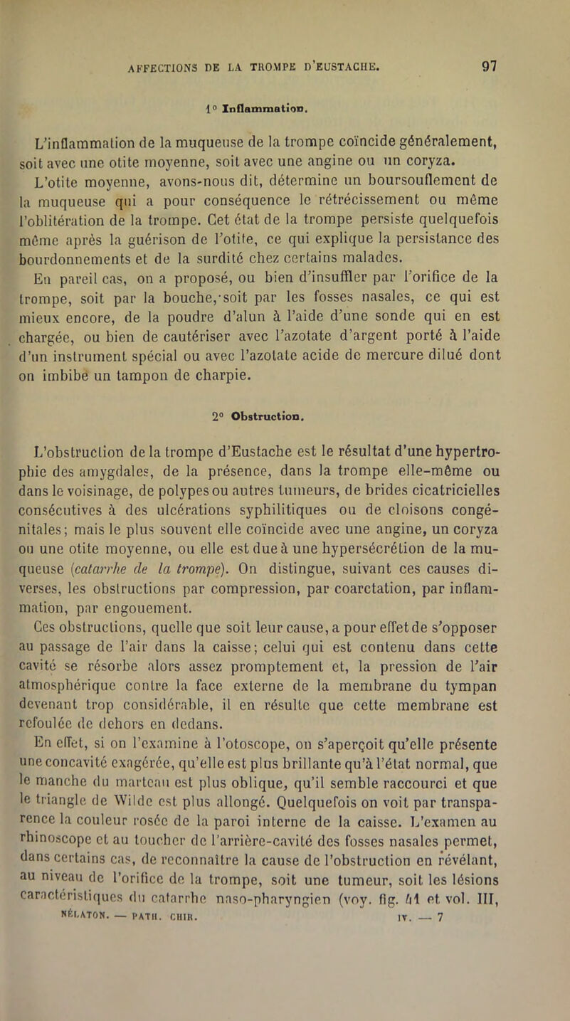 1° Inflammation. L'inflammation de la muqueuse de la trompe coïncide généralement, soit avec une otite moyenne, soit avec une angine ou un coryza. L’otite moyenne, avons-nous dit, détermine un boursouflement de la muqueuse qui a pour conséquence le rétrécissement ou même l’oblitération de la trompe. Cet état de la trompe persiste quelquefois même après la guérison de l’otite, ce qui explique la persistance des bourdonnements et de la surdité chez certains malades. En pareil cas, on a proposé, ou bien d’insuffler par l’orifice de la trompe, soit par la bouche,-soit par les fosses nasales, ce qui est mieux encore, de la poudre d’alun à l’aide d’une sonde qui en est chargée, ou bien de cautériser avec l’azotate d’argent porté à l’aide d’un instrument spécial ou avec razolate acide de mercure dilué dont on imbibe un tampon de charpie. 2° Obstruction. L’obstruction delà trompe d’Eustache est le résultat d’une hypertro- phie des amygdales, de la présence, dans la trompe elle-même ou dans le voisinage, de polypes ou autres tumeurs, de brides cicatricielles consécutives à des ulcérations syphilitiques ou de cloisons congé- nitales; mais le plus souvent elle coïncide avec une angine, un coryza ou une otite moyenne, ou elle est due à une hypersécrétion de la mu- queuse {catarrhe de la trompe). On distingue, suivant ces causes di- verses, les obstructions par compression, par coarctation, par inflam- mation, par engouement. Ces obstructions, quelle que soit leur cause, a pour effet de s’opposer au passage de l’air dans la caisse; celui qui est contenu dans cette cavité se résorbe alors assez promptement et, la pression de l’air atmosphérique contre la face externe de la membrane du tympan devenant trop considérable, il en résulte que cette membrane est refoulée de dehors en dedans. En effet, si on l’examine à l’otoscope, on s’aperçoit qu’elle présente une concavité exagérée, qu’elle est plus brillante qu’à l’état normal, que le manche du marteau est plus oblique, qu’il semble raccourci et que le triangle de Wilde est plus allongé. Quelquefois on voit par transpa- rence la couleur rosée de la paroi interne de la caisse. L’examen au rhinoscope et au loucher de l’arrière-cavité des fosses nasales permet, dans certains cas, de reconnaître la cause de l’obstruction en révélant, au niveau de l’orifice de la trompe, soit une tumeur, soit les lésions caractéristiques du catarrhe naso-pharyngien (voy. flg. /il et vol. III, NÈLATON. — PATII. CHIR. IT. 7