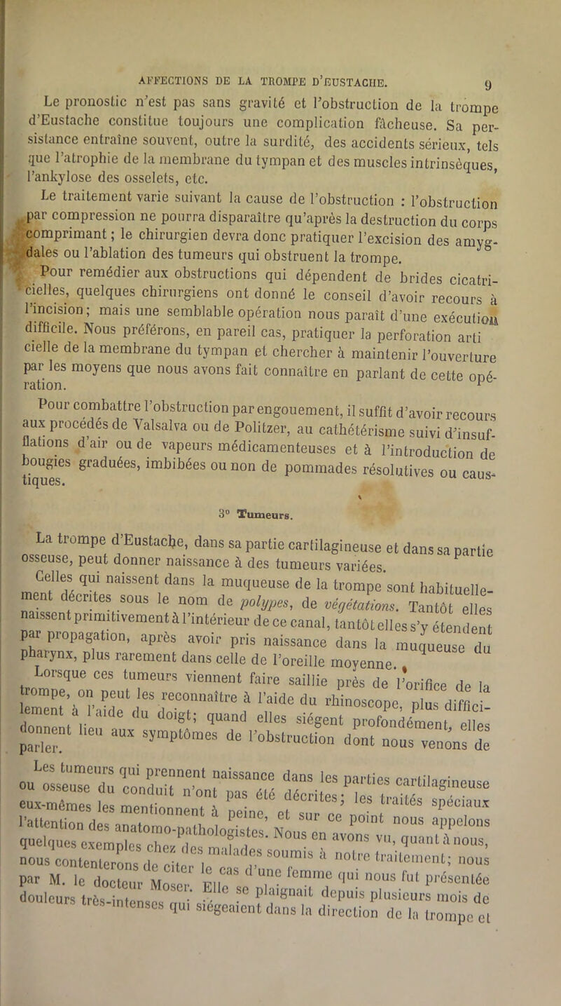 Le pronostic n’est pas sans gravité et l’obstruction de la trompe d’Eustache constitue toujours une complication fâcheuse. Sa per- sistance entraîne souvent, outre la surdité, des accidents sérieux, tels que l’atrophie de la membrane du tympan et des muscles intrinsèques, l’ankylose des osselets, etc. ’ Le traitement varie suivant la cause de l’obstruction : l’obstruction ,^par compression ne pourra disparaître qu’après la destruction du corps ^comprimant ; le chirurgien devra donc pratiquer l’excision des amyg- :?’.dales ou l’ablation des tumeurs qui obstruent la trompe. Pour remédier aux obstructions qui dépendent de brides cicatri- ^fcielles, quelques chirurgiens ont donné le conseil d’avoir recours à l’incision; mais une semblable opération nous paraît d’une exécutiou difficile. Nous préférons, en pareil cas, pratiquer la perforation arti cielle de la membrane du tympan et chercher à maintenir l’ouverture par les moyens que nous avons fait connaître en parlant de cette oné- ration. ^ Pour combattre l’obstruction par engouement, il suffit d’avoir recours aux procédés de Valsalva ou de Politzer, au cathétérisme suivi d’insuf- flations d air ou de vapeurs médicamenteuses et à l’introduction de ougies graduées, imbibées ou non de pommades résolutives ou caus^ tlQU6S« 3° Tumeurs. La trompe d’Eustacl?e, dans sa partie cartilagineuse et dans sa partie osseuse, peut donner naissance à des tumeurs variées. ^ Celles qui naissent dans la muqueuse de la trompe’sont habituelle- ent décrites sous le nom de polypes, de végétations. Tantôt elles aisscntprimUivement à l’intérieur de ce canal, tan tôt elles s’y étendent par propagation, après avoir pris naissance dans la muqueuse du pharynx, plus rarement dans celle de l’oreille moyenne ^ Lorsque ces tumeurs viennent faire saillie près de 'l’orifice de la trompe, on peut les reconnaître à l’aide du rhinoscone nlns Hifr • par M. le docteur Moser ^ lemnie (|ui nous fut présentée douleurs trôs-iLnspl m ‘ - Pl^'gnait depuis plusieurs mois de très intenses qu. siégeaient dans la direction de la trompe et