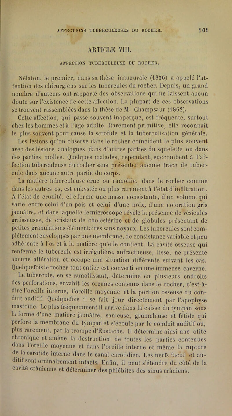 ARTICLE VIII. AFFECTION TUBERCULEUSE DU ROCUER. Nélaton, le premier, dans sa Ihôsc inaiigiirale (1836) a appelé l’al- lenlion des chirurgiens sur les tubercules du rocher. Depuis, un grand nombre d'auteurs ont rapporté des observations qui ne laissent aucun doule sur l’existence de cette affection. La plupart de ces observations se trouvent i-assemblées dans la thèse de M. Ghampsaur (1862). Cette affection, qui passe souvent inaperçue, est fréquente, surtout chez les hommes et à l’âge adulte. Rarement primitive, elle reconnaît le plus souvent pour cause la scrofule et la tuberculisation générale. Les lésions qu’on observe dans le rocher coïncident le plus souvent avec des lésions analogues dans d’autres parties du squelette ou dans des parties molles. Quelques malades, cependant, succombent à l’af- fection tuberculeuse du rocher sans présenter aucune trace de tuber- cule dans aucune autre partie du corps. La matière tuberculeuse crue ou ramollie, dans le rocher comme dans les autres os, est enkystée ou plus rarement à l’état d’infiltration. A l’état de crudité, elle forme une masse consistante, d’un volume qui varie entre celui d’un pois et celui d’une noix, d’une coloration gris jaunâtre, et dans laquelle le microscope révèle la présence de vésicules graisseuses, de cristaux de cholestérine et de globules présentant de petites granulations élémentaires sans noyaux. Les tubercules sont com- plètement enveloppés par une membrane, de consistance variable et peu adhérente à l’os et à la matière qu’elle contient. La cavité osseuse qui renferme le tubercule est irrégulière, anfractueuse, lisse, ne présente aucune altération et occupe une situation différente suivant les cas. Quelquefois le rocher tout entier est converti en une immense caverne. Le tubercule, en se ramollissant, détermine en plusieurs endroits des perforations, envahit les organes contenus dans le rocher, c’est-à- dire 1 oreille interne, l’oreille moyenne et la portion osseuse du con- duit auditif. Quelquefois il se fait jour directement par l’apophyse mastoïde. Le plus fréquemment il arrive dans la caisse du tympan sous la forme d’une matière jaunâtre, sanieuse, grumeleuse et fétide qui perfore la membrane du tympan et s’écoule par le conduit auditif ou, plus rarement, par la trompe d’Euslache. 11 détermine ainsi une otite chronique et amène la destruction de toutes les parties contenues dans 1 oreille moyenne et dans l’oreille interne et môme la rupture de la carotide interne dans le canal carotidien. Les nerfs facial et au- ditif sont ordinairement intacts. Enfin, il peut s’étendre du côté de la cavité crânienne et déterminer des phlébites des sinus crâniens.