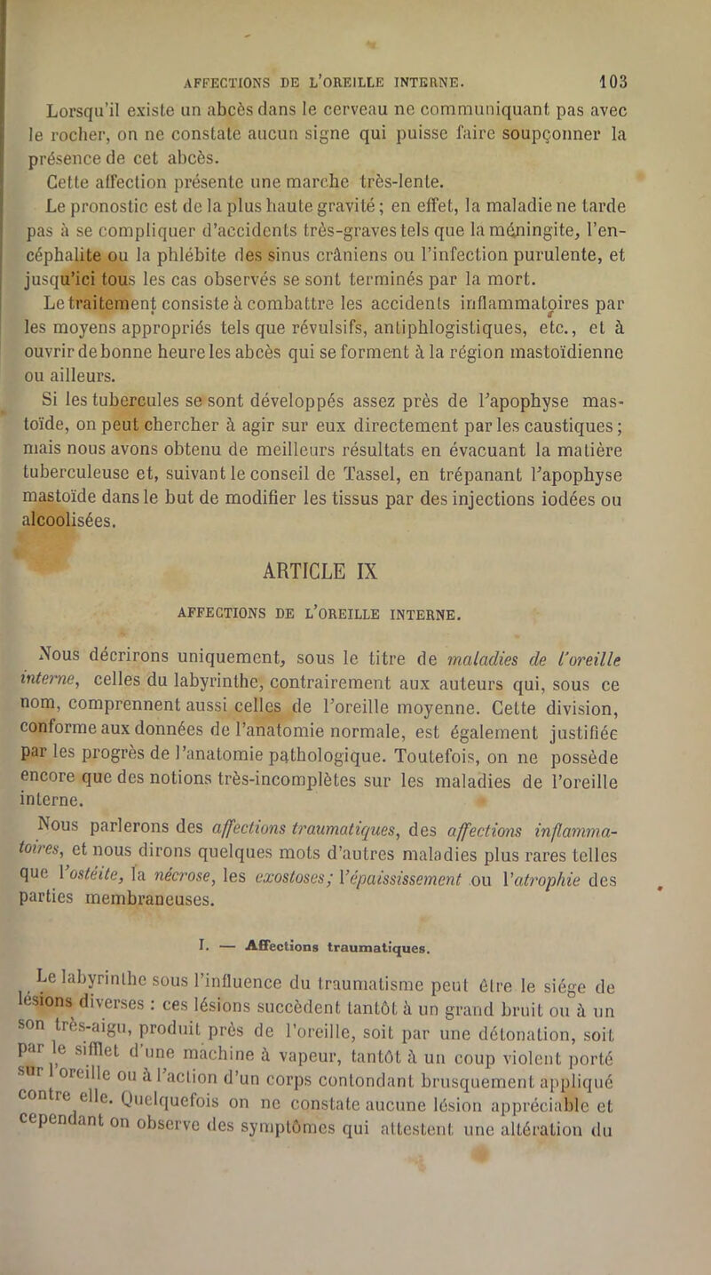 Lorsqu’il existe un abcès dans le cerveau ne communiquant pas avec le rocher, on ne constate aucun signe qui puisse faire soupçonner la présence de cet abcès. Cette alfection présente une marche très-lente. Le pronostic est de la plus haute gravité ; en effet, la maladie ne tarde pas à se compliquer d’accidents très-graves tels que la méningite, l’en- céphalite ou la phlébite des sinus crâniens ou l’infection purulente, et jusqu’ici tous les cas observés se sont terminés par la mort. Le traitement consiste à combattre les accidents inflammatoires par les moyens appropriés tels que révulsifs, antiphlogistiques, etc., et à ouvrir de bonne heure les abcès qui se forment à la région mastoïdienne ou ailleurs. Si les tubercules se sont développés assez près de Tapophyse mas- toïde, on peut chercher à agir sur eux directement par les caustiques ; mais nous avons obtenu de meilleurs résultats en évacuant la matière tuberculeuse et, suivant le conseil de ïassel, en trépanant bapophyse mastoïde dans le but de modifier les tissus par des injections iodées ou alcoolisées. ARTICLE IX AFFECTIONS DE l’OREILLE INTERNE. Nous décrirons uniquement, sous le titre de maladies de L'oreille interne, celles du labyrinthe, contrairement aux auteurs qui, sous ce nom, comprennent aussi celles de l’oreille moyenne. Cette division, conforme aux données de l’anatomie normale, est également justifiée par les progrès de l’anatomie pathologique. Toutefois, on ne possède encore que des notions très-incomplètes sur les maladies de l’oreille interne. Nous parlerons des affections traumatiques, des affections inflamma- toires, et nous dirons quelques mots d’autres maladies plus rares telles que 1 ostéite, la nécrose, les exostoses,' Vépaississement ou Vatrophie des parties membraneuses. I. — Affections traumatiques. Le labyrinthe SOUS l’influence du traumatisme peut être le siège de lésions diverses : ces lésions succèdent tantôt à un grand bruit ou à un son très-aigu, produit près de l’oreille, soit par une détonation, soit par e sifflet d une machine à vapeur, tantôt â un coup violent porté sur oreille ou à 1 action d’un corps contondant brusquement appliqué contre elle. Quelquefois on ne constate aucune lésion appréciable et cepen ant on observe des symptômes qui attestent une altération du