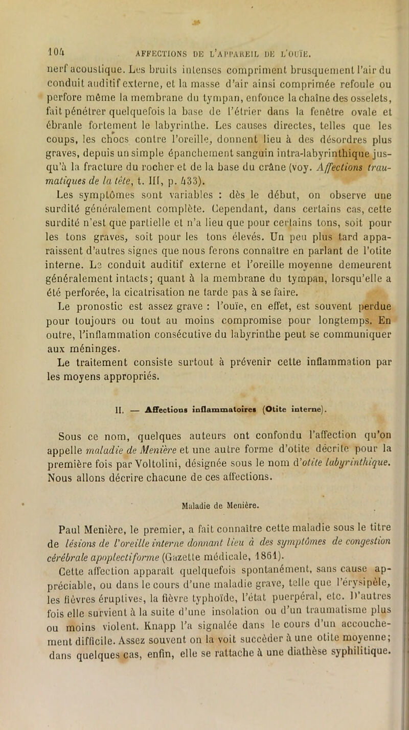 nerf acoustique. Los bruits intenses compriment brusquement l’air du conduit auditif externe, et la masse d’air ainsi comprimée refoule ou perfore môme la membrane du tympan, enfonce la chaîne des osselets, fait pénétrer quelquefois la base de l’étrier dans la fenêtre ovale et ébranle fortement le labyrinthe. Les causes directes, telles que les coups, les chocs contre l’oreille, donnent lieu à des désordres plus graves, depuis un simple épanchement sanguin intra-labyrinthique jus- qu’à la fracture du rocher et de la base du crâne (voy. Affections trau- matiques de la tête, t. 111, p. /i33). Les symptômes sont variables : dès le début, on observe une surdité généralement complète. Cependant, dans certains cas, cette surdité n’est que partielle et n’a lieu que pour certains tons, soit pour les tons graves, soit pour les tons élevés. Un peu plus tard appa- raissent d’autres signes que nous ferons connaître en parlant de l’otite interne. Le conduit auditif externe et l’oreille moyenne demeurent généralement intacts; quant à la membrane du tympan, lorsqu’elle a été perforée, la cicatrisation ne larde pas à se faire. Le pronostic est assez grave : l’ouïe, en eflét, est souvent perdue pour toujours ou tout au moins compromise pour longtemps. En outre, l’inflammation consécutive du labyrinthe peut se communiquer aux méninges. Le traitement consiste surtout à prévenir cette inflammation par les moyens appropriés. I II, — AQectiona inflammatoires (Otite interne). j I Sous ce nom, quelques auteurs ont confondu l’affection qu’on j appelle ?no/aû?fe ûfe Vl/eni’èi’e et une autre forme d’otite décrite pour la [ première fois par Voltolini, désignée sous le nom d’otite labyrinthique. Nous allons décrire chacune de ces affections. . { Maladie de Menière. j Paul Menière, le premier, a fait connaître cette maladie sous le titre j de lésions de l'oreille interne donnant heu à des symptômes de congestion \ cérébrale apnplectifoi'me {Gazelle médicale, 1861). Cette affection apparaît quelquefois spontanément, sans cause ap- ^ préciable, ou dans le cours d’une maladie grave, telle que l’érysipèle, les fièvres éruptives, la fièvre typhoïde, l’état puerpéral, etc. D’autres ‘| fois elle survient à la suite d’une insolation ou d’un traumatisme plus i ou moins violent. Knapp l’a signalée dans le cours d’un accouche- | ment difficile. Assez souvent on la voit succéder à une otite moyenne; ,| dans quelques cas, enfin, elle se rattache à une diathèse syphilitique. <