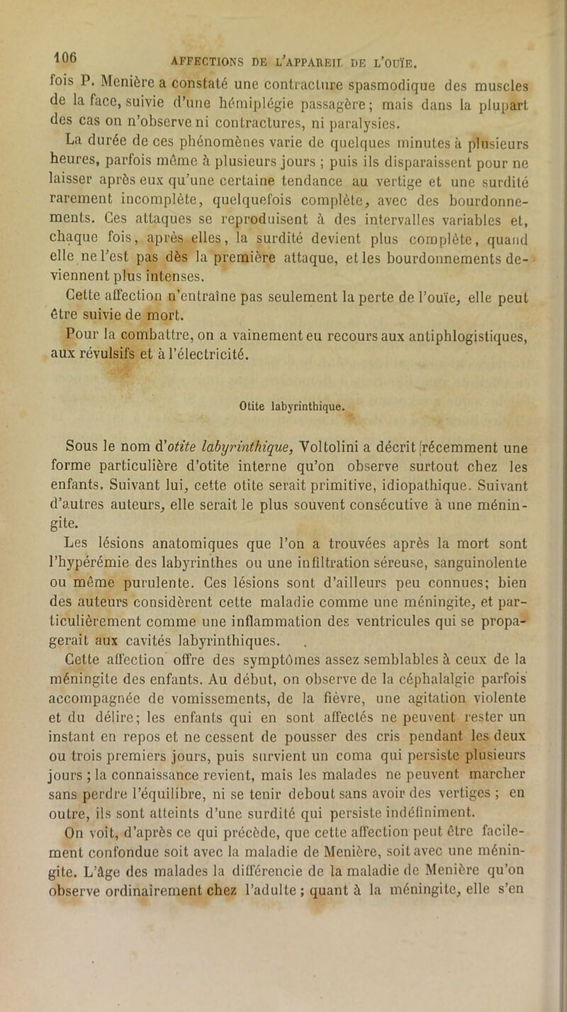 fois P. Menière a constaté une contracture spasmodique des muscles de la face, suivie d’une hémiplégie passagère; mais dans la plupart des cas on n’observe ni contractures, ni paralysies. La durée de ces phénomènes varie de quelques minutes à plusieurs heures, parfois môme à plusieurs jours ; puis ils disparaissent pour ne laisser après eux qu’une certaine tendance au vertige et une surdité rarement incomplète, quelquefois complète, avec des bourdonne- ments. Ces attaques se reproduisent à des intervalles variables et, chaque fois, après elles, la surdité devient plus complète, quand elle ne l’est pas dès la première attaque, et les bourdonnements de- viennent plus intenses. Cette affection n’entraîne pas seulement la perte de l’ouïe, elle peut être suivie de mort. Pour la combattre, on a vainement eu recours aux antiphlogistiques, aux révulsifs et à l’électricité. Otite labyrinthique. Sous le nom à'otite labyrinthique, Voltolini a décrit [récemment une forme particulière d’otite interne qu’on observe surtout chez les enfants. Suivant lui, cette otite serait primitive, idiopathique. Suivant d’autres auteurs, elle serait le plus souvent consécutive à une ménin- gite. Les lésions anatomiques que l’on a trouvées après la mort sont l’hypérémie des labyrinthes ou une infiltration séreuse, sanguinolente ou même purulente. Ces lésions sont d’ailleurs peu connues; bien des auteurs considèrent cette maladie comme une méningite, et par- ticulièrement comme une inflammation des ventricules qui se propa- gerait aux cavités labyrinthiques. Cette aüéction offre des symptômes assez semblables à ceux de la méningite des enfants. Au début, on observe de la céphalalgie parfois accompagnée de vomissements, de la fièvre, une agitation violente et du délire; les enfants qui en sont affectés ne peuvent rester un instant en repos et ne cessent de pousser des cris pendant les deux ou trois premiers jours, puis survient un coma qui persiste plusieurs jours ; la connaissance revient, mais les malades ne peuvent marcher sans perdre l’équilibre, ni se tenir debout sans avoir des vertiges ; en outre, ils sont atteints d’une surdité qui persiste indéfiniment. On voit, d’après ee qui préeède, que cette affection peut être facile- ment confondue soit avec la maladie de Menière, soit avec une ménin- gite. L’âge des malades la ditférencie de la maladie de Menière qu’on observe ordinairement chez l’adulte ; quant à la méningite, elle s’en