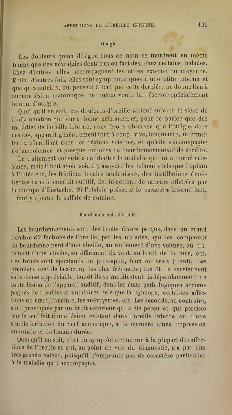 Otalgie. Les douleurs qu’on désigne sous ce nom se montrent en même temps que des névralgies dentaires ou faciales, chez certains malades. Chez d’autres, elles accompagnent les otites externe ou moyenne. Enfin, d’autres fois, elles sont symptomatiques d’une otite interne et quelques auteurs, qui pensent à tort que cette dernière ne donne lieu k aucune lésion anatomique, ont même voulu lui réserver spécialement le nom d’otalgie. Quoi qu’il en soit, ces douleurs d’oreille varient suivant le siège de l’inflammation qui leur a donné naissance, et, pour ne parler que des maladies de l’oreille interne, nous ferons observer que l’otalgie, dans ces cas, apparaît généralement tout à coup, vive, lancinante, intermit- tente, s’irradiant dans les régions voisines, et qu’elle s’accompagne de larmoiement et presque toujours de bourdonnements et de surdité. Le traitement consiste à combattre la maladie qui lui a donné nais- sance, mais il faut avoir soin d’y associer les calmants tels que l’opium k l’intérieur, les frictions locales laudanisces, des instillations émol- lientes dans le conduit auditif, des injections de vapeurs éthérées par la trompe d’Eustache. Si l’otalgie présente le caractère intermittent, il faut y ajouter le sulfate de quinine. Bourdonnements d’oreille. Les bourdonnements sont des bruits divers perçus, dans un grand nombre d’afi'ections de l’oreille, par les malades, qui les comparent au bourdonnement d’une abeille, au roulement d’une voiture, au tin- tement d’une cloche, au sifflement du vent, au bruit de la mer, etc. Ces bruits sont spontanés ou provoqués, faux ou vrais (Itard). Les premiers sont de beaucoup les plus fréquents; tantôt ils surviennent sans cause appréciable, tantôt ils se manifestent indépendamment de toute lésion de l’appareil auditif, dans les états pathologiques accom- pagnés de troubles circulatoires, tels que la syncope, certaines affec- tions du cœur,l’anémie, les anévrysmes, etc. Les seconds, au contraire, sont provoqués par un bruit extérieur qui a été perçu et qui persiste par le seul fait d’une lésion existant dans l’oreille interne, ou d’une simple irritation du nerf acoustique, k la manière d’une impression anormale et de longue durée. Quoi qu’il en soit, c’est un symptôme commun k la plupart des affec- tions de l’oreille et qui, au point de v-ue du diagnostic, n’a pas une très-grande valeur, puisqu’il n’emprunte pas de caractère particulier k la maladie qu’il accompagne.