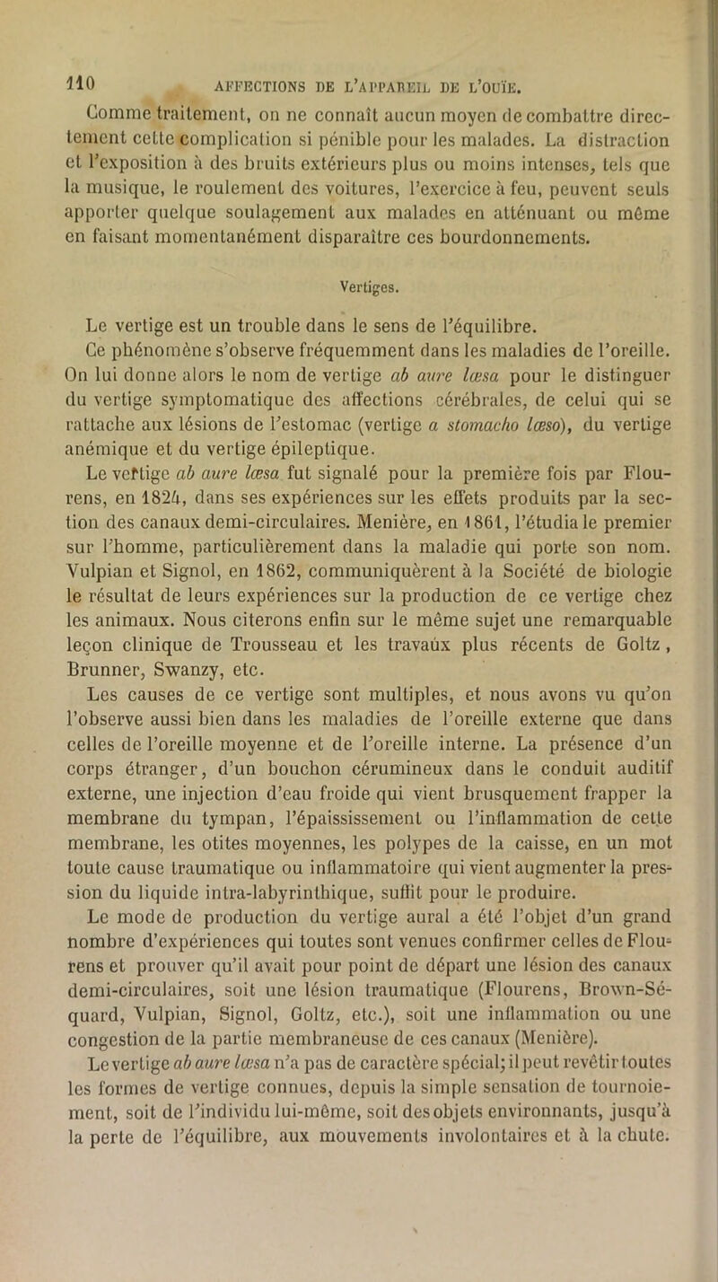 Comme traitement, on ne connaît aucun moyen de combattre direc- tement cette complication si pénible pour les malades. La distraction et l’exposition à des bruits extérieurs plus ou moins intenses, tels que la musique, le roulement des voitures, l’exercice à feu, peuvent seuls apporter quelque soulagement aux malades en atténuant ou môme en faisant momentanément disparaître ces bourdonnements. Vertiges. Le vertige est un trouble dans le sens de l’équilibre. Ce phénomène s’observe fréquemment dans les maladies de l’oreille. On lui donne alors le nom de vertige ab aure lœsa pour le distinguer du vertige symptomatique des affections cérébrales, de celui qui se rattache aux lésions de l’estomac (vertige a stomacho lœso), du vertige anémique et du vertige épileptique. Le veftige ah aure lœsa fut signalé pour la première fois par Flou- rens, en 1824, dans ses expériences sur les effets produits par la sec- tion des canaux demi-circulaires. Menière, en 1861, l’étudia le premier sur l’homme, particulièrement dans la maladie qui porte son nom. Vulpian et Signol, en 1862, communiquèrent à ta Société de biologie le résultat de leurs expériences sur la production de ce vertige chez les animaux. Nous citerons enfin sur le même sujet une remarquable leçon clinique de Trousseau et les travaux plus récents de Goltz, Brunner, Swanzy, etc. Les causes de ce vertige sont multiples, et nous avons vu qu’on l’observe aussi bien dans les maladies de l’oreille externe que dans celles de l’oreille moyenne et de l’oreille interne. La présence d’un corps étranger, d’un bouchon cérumineux dans le conduit auditif externe, une injection d’eau froide qui vient brusquement frapper la membrane du tympan, l’épaississement ou l’inflammation de celte membrane, les otites moyennes, les polypes de la caisse, en un mot toute cause traumatique ou inflammatoire qui vient augmenter la pres- sion du liquide intra-labyrinthique, suflit pour le produire. Le mode de production du vertige aurai a été l’objet d’un grand nombre d’expériences qui toutes sont venues confirmer celles de Flou- rens et prouver qu’il avait pour point de départ une lésion des canaux demi-circulaires, soit une lésion traumatique (Flourens, Brown-Sé- quard, Yulpian, Signol, Goltz, etc.), soit une inflammation ou une congestion de la partie membraneuse de ces canaux (Menière). Le vertige ab aure lœsa n’a pas de caractère spécial; il peut revêtir toutes les formes de vertige connues, depuis la simple sensation de tournoie- ment, soit de l’individu lui-même, soit des objets environnants, jusqu’à la perte de l’équilibre, aux mouvements involontaires et à la chute.