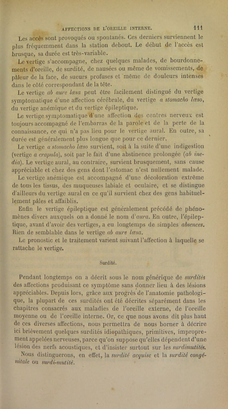Les accès sont provoqués ou sponlanés. Ces derniers surviennent le plus fréquemment dans la station debout. Le début de l’accès est brusque, sa durée est très-variable. Le vertige s’accompagne, chez quelques malades, de bourdonne- ments d’oreille, de surdité, de nausées ou même de vomissements, de pâleur de la face, de sueurs profuses et môme de douleurs intenses dans le côté correspondant de la tête. Le vertige ab aure lœsa peut être facilement distingué du vertige symptomatique d’une affection cérébrale, du vertige a stomacho lœso, du vertige anémique et du vertige épileptique. Le vertige symptomatique d’une affection des centres nerveux est toujours accompagné de l’embarras delà parole et de la perte de la connaissance, ce qui n’a pas lieu pour le vertige aurai. En outre, sa durée est généralement plus longue que pour ce dernier. Le vertige a stomacho lœso survient, soit à la suite d’une indigestion (vertige a crapula), soit par le fait d’une abstinence prolongée {ab mé- dia). Le vertige aurai, au contraire, survient brusquement, sans cause appréciable et chez des gens dont l’estomac n’est nullement malade. Le vertige anémique est accompagné d’une décoloration extrême de tous les tissus, des muqueuses labiale et oculaire, et se distingue d’ailleurs du vertige aurai en ce qu’il survient chez des gens habituel- lement pâles et affaiblis. Enfin le vertige épileptique est généralement précédé de phéno- mènes divers auxquels on a donné le nom û.'aura. En outre, l’épilep- tique, avant d’avoir des vertiges, a eu longtemps de simples absences. Rien de semblable dans le vertige ab aure lœsa. Le pronostic et le traitement varient suivant l’affection à laquelle se rattache le vertige. Surdité. Pendant longtemps on a décrit sous le nom générique de surdités des affections produisant ce symptôme sans donner lieu à des lésions appréciables. Depuis lors, grâce aux progrès de l’anatomie pathologi- que, la plupart de ces surdités ont été décrites séparément dans les chapitres consacrés aux maladies de l’oreille externe, de l’oreille moyenne ou de l’oreille interne. Or, ce que nous avons dit plus haut de ces diverses affections, nous permettra de nous borner à décrire ici brièvement quelques surdités idiopathiques, primitives, impropre- ment appelées nerveuses, parce qu’on suppose qu’elles dépendent d’une lésion des nerfs acoustiques, et d’insister surtout sur les surdimutités. Nous distinguerons, en effet, la surdité acquise et la surdité congé- nitale ou surdi-mutité.