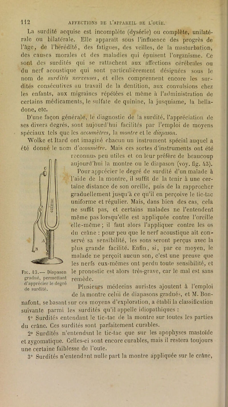 La surdité acquise est incomplète (dysécie) ou complète, unilaté- rale ou bilatérale. Elle apparaît sous l’intluence des progrès de l’Age, de l’hérédité, des fatigues, des veilles, de la masturbation, des causes morales et des maladies qui épuisent l’organisme. Ce sont des surdités qui se rattachent aux atfections cérébrales ou du nerf acoustique qui sont particulièrement désignées sous le nom de surdités nerveuses, et elles comprennent encore les sur- dités consécutives au travail de la dentition, aux convulsions chez les enfants, aux migraines répétées et môme à l’administration de certains médicaments, le sulfate de quinine, la jusquiame, la bella- done, etc. D’une façon générale, le diagnostic de la surdité, l’appréciation de ses divers degrés, sont aujourd’hui facilités par l’emploi de moyens spéciaux tels que les acoum'etres, la montre et le diapason. Wolke et Ilard ont imaginé chacun un instrument spécial auquel a été donné le nom A’acoum'etre. Mais ces sortes d’instruments ont été reconnus peu utiles et on leur préfère de beaucoup aujourd’hui la montre ou le diapason (voy. Dg. A3). Pour apprécier le degré de surdité d’un malade à l’aide de la montre, il suffit de la tenir à une cer- taine distance de son oreille, puis de la rapprocher graduellement jusqu’à ce qu’il en perçoive le tic-tac uniforme et régulier. Mais, dans bien des cas, cela ne suffit pas, et certains malades ne l’entendent même pas lorsqu’elle est appliquée contre l’oreille elle-même; il faut alors l’appliquer contre les os du crâne : pour peu que le nerf acoustique ait con- servé sa sensibilité, les sons seront perçus avec la plus grande facilité. Enfin, si, par ce moyen, le malade ne perçoit aucun son, c’est une preuve que les nerfs eux-mêmes ont perdu toute sensibilité, et le pronostic est alors très-grave, car le mal est sans remède. Plusieurs médecins auristes ajoutent à l’emploi de la montre celui de diapasons gradué-, et M. Bon- nafont, se basant sur ces moyens d’exploration, a établi la classification suivante parmi les surdités qu’il appelle idiopathiques : 1° Surdités entendant le tic-tac de la montre sur toutes les parties du crâne. Ces surdités sont parfaitement curables. 2“ Surdités n’entendant le tic-lac que sur les apophyses mastoïde et zygomatique. Celles-ci sont encore curables, mais il restera toujours une certaine faiblesse de l’ouïe. 3® Surdités n’entendnnt nulle part la montre appliquée sur le crâne. Fig. 43.— Diapason gradué, permettant d’apprécier le degré de surdité.