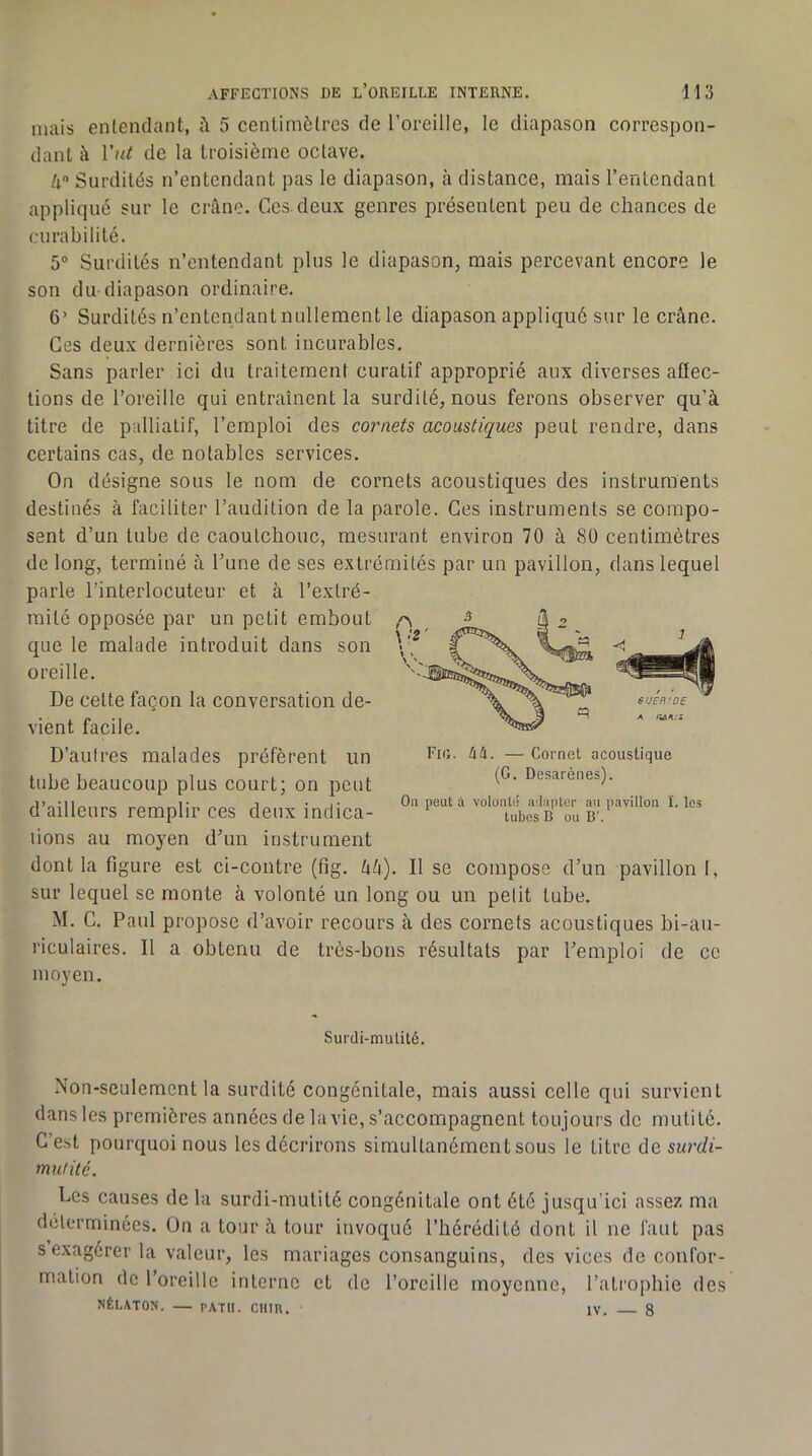 mais entendant, 5 centimètres de l’oreille, le diapason correspon- dant à de la troisième octave. U Surdités n’entendant pas le diapason, à distance, mais l’enlendant appliqué sur le crfine. Ces deux genres présentent peu de chances de curabilité. 5“ Surdités n’entendant plus le diapason, mais percevant encore le son du-diapason ordinaire. G’ Surdités n’entendant nullement le diapason appliqué sur le crâne. Ces deux dernières sont incurables. Sans parler ici du traitement curatif approprié aux diverses affec- tions de l’oreille qui entraînent la surdité, nous ferons observer qu’à titre de palliatif, l’emploi des cornets acoustiques peut rendre, dans certains cas, de notables services. On désigne sous le nom de cornets acoustiques des instruments destinés à faciliter l’audition de la parole. Ces instruments se compo- sent d’un tube de caoutchouc, mesurant environ 70 à 80 centimètres de long, terminé à l’une de ses extrémités par un pavillon, dans lequel parle l’interlocuteur et à l’extré- raitc opposée par un petit embout que le malade introduit dans son oreille. De cette façon la conversation de- vient facile. D’au Ires malades préfèrent un tube beaucoup plus court; on peut d’ailleurs remplir ces deux indica- lions au moyen d’un instrument dont la figure est ci-contre (fig. hh). Il se compose d’un pavillon I, sur lequel se monte à volonté un long ou un petit tube. M. G. Paul propose d’avoir recours à des cornets acoustiques bi-au- riculaires. Il a obtenu de très-bons résultats par l’emploi de ce moyen. Fig. kh. — Cornet acoustique (G. Desarènes). On peut à volonté alapter an pavillon ï. les tubes B ou B'. Surdi-mutité. Non-seulement la surdité congénitale, mais aussi celle qui survient dans les premières années de la vie, s’accompagnent toujours de mutile. C’est pourquoi nous les décrirons simultanément sous le titre de surdi- mutité. Les causes de la surdi-mulité congénitale ont été jusqu’ici assez ma déterminées. On a tour à tour invoqué l’hérédité dont il ne faut pas s exagérer la valeur, les mariages consanguins, des vices de confor- mation de l’oreille interne et de l’oreille moyenne, ratro|)bie des NÉI.AT0N. — PATll. CIIIU. IV. 8