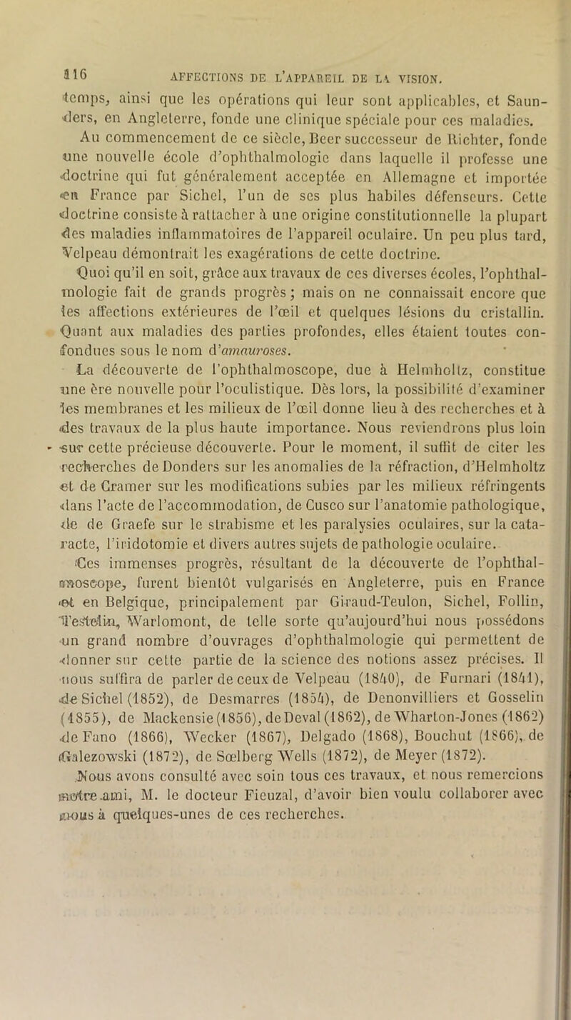 'temps, ainsi que les opérations qui leur sont applicables, et Saun- •<lers, en Angleterre, fonde une clinique spéciale pour ces maladies. Au commencement de ce siècle, Beer successeur de llicbter, fonde «ne nouvelle école d’ophthalmologie dans laquelle il professe une <loctrine qui fut généralement acceptée en Allemagne et importée «en France par Sichel, l’un de ses plus habiles défenseurs. Cette doctrine consiste à rattacher à une origine constitutionnelle la plupart des maladies inflammatoires de l’appareil oculaire. Un peu plus tard, Velpeau démontrait les exagérations de cette doctrine. Quoi qu’il en soit, grâce aux travaux de ces diverses écoles, l’ophthal- inologie fait de grands progrès ; mais on ne connaissait encore que les affections extérieures de l’œil et quelques lésions du cristallin. Quant aux maladies des parties profondes, elles étaient toutes con- fondues sous le nom A’amo.w'oses. La découverte de l’ophthalmoscope, due à Helmhollz, constitue «ne ère nouvelle pour l’oculistique. Dès lors, la possibilité d’examiner les membranes et les milieux de l’œil donne lieu à des recherches et à <des travaux de la plus haute importance. Nous reviendrons plus loin ' «UT cette précieuse découverte. Four le moment, il suffit de citer les ■recherches deDonders sur les anomalies de la réfraction, d’Helmholtz et de Cramer sur les modifications subies par les milieux réfringents <lans l’acte de l’accommodation, de Cusco sur l’anatomie pathologique, ilc de Graefe sur le strabisme et les paralysies oculaires, sur la cata- racte, l’iridotomie et divers autres sujets de pathologie oculaire. Qes immenses progrès, résultant de la découverte de l’ophthal- nnoscope, furent bientôt vulgarisés en Angleterre, puis en France -ot en Belgique, principalement par Giraud-Teulon, Sichel, Follin, Testelin, Warlomont, de telle sorte qu’aujourd’hui nous possédons ■un grand nombre d’ouvrages d’opbthalmologie qui permettent de •<lonner sur cette partie de la science des notions assez précises. Il nous suffira de parler de ceux de Velpeau (18â0), de Furnari (1841), >de Sichel (1852), de Desmarres (1854), de Dcnonvilliers et Gosselin (1855), de Mackensie(1856), deDeval (1862), deWharton-Jones (1862) 4leFano (1866), Weeker (1867), Dclgado (1868), Bouchut (1866), de (Galezowski (1872), de Sœlberg Wells (1872), de Meyer (1872). Nous avons consulté avec soin tous ces travaux, et nous remercions medre-ami, M. le docteur Fieuzal, d’avoir bien voulu collaborer avec i;.K)us à qneiques-unes de ces recherches.