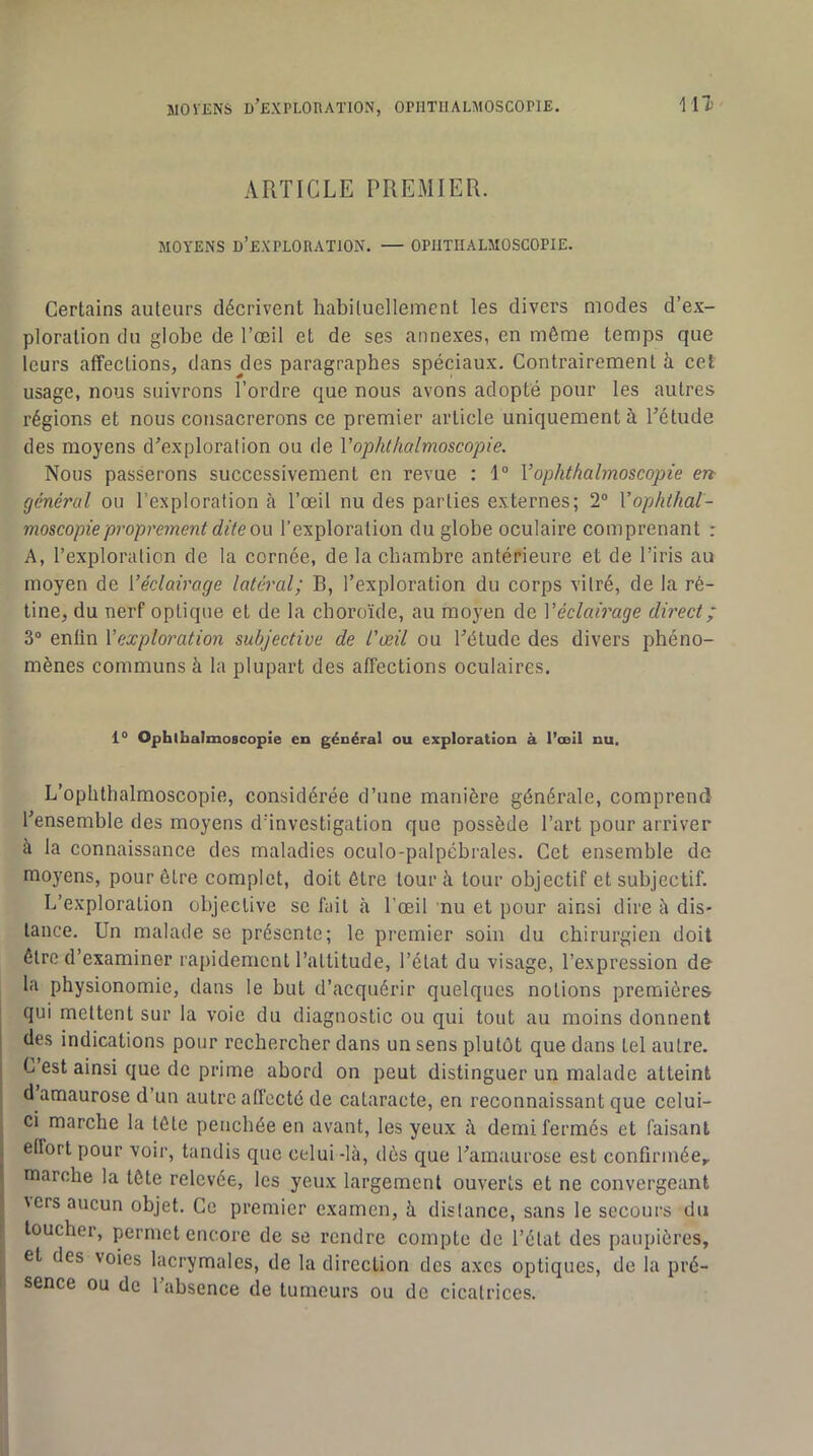 ARTICLE PREMIER. MOYENS d’exploration. — OPIITHALMOSCOPIE. Certains auteurs décrivent habituellement les divers modes d’ex- ploration du globe de l’œil et de ses annexes, en même temps que leurs affections, dans jles paragraphes spéciaux. Contrairement à cet usage, nous suivrons l’ordre que nous avons adopté pour les autres régions et nous consacrerons ce premier article uniquement à l’étude des moyens d’exploration ou de Vophthalmoscopie. Nous passerons successivement eu revue : 1° Vophthalmoscopie en général ou l’exploration à l’œil nu des parties externes; 2® Vophthal- moscopie proprement dite ou l’exploration du globe oculaire comprenant : A, l’exploration de la cornée, de la chambre antérieure et de l’iris au moyen de Véclairage latéral; B, l’exploration du corps vitré, de la ré- tine, du nerf optique et de la choroïde, au moyen de Véclairage direct ; 3® enfin Vexploration subjective de l'œil ou l’étude des divers phéno- mènes communs à la plupart des affections oculaires. 1° Ophlbalmoscopie en général ou exploration à l’œil nu. L’oplithalmoscopie, considérée d’une manière générale, comprend l’ensemble des moyens d’investigation que possède l’art pour arriver à la connaissance des maladies oculo-palpébrales. Cet ensemble de moyens, pour être complet, doit être tour à tour objectif et subjectif. L’exploration objective se fait à l’œil nu et pour ainsi dire h dis- tance. Un malade se présente; le premier soin du chirurgien doit être d’examiner rapidement l’attitude, l’état du visage, l’expression de la physionomie, dans le but d’acquérir quelques notions premières qui mettent sur la voie du diagnostic ou qui tout au moins donnent des indications pour rechercher dans un sens plutôt que dans tel autre. C est ainsi que de prime abord on peut distinguer un malade atteint d amaurose d’un autre affecté de cataracte, en reconnaissant que celui- ci marche la tôle penchée en avant, les yeux à demi fermés et faisant effort pour voir, tandis que celui -là, dès que l’amaurose est confirmée,, marche la tête relevée, les yeux largement ouverts et ne convergeant \ers aucun objet. Ce premier examen, à distance, sans le secours du toucher, permet encore de se rendre compte de l’état des paupières, et des voies lacrymales, de la direction des axes optiques, de la pré- sence ou de l’absence de tumeurs ou de cicatrices.