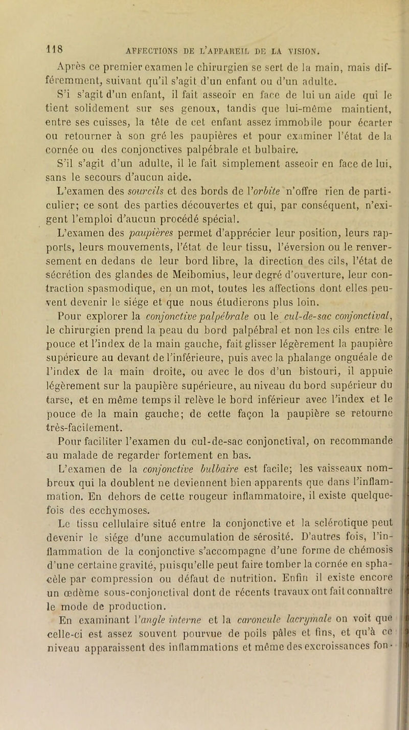 Après ce premier examen le chirurgien se serL de la main, mais dif- féremment, suivant qu’il s’agit d’un enfant ou d’un adulte. S’i s’agit d’un enfant, il fait asseoir en face de lui un aide qui le tient solidement sur ses genoux, tandis que lui-mûme maintient, entre ses cuisses, la tête de cet enfant assez immobile pour écarter ou retourner îi son gré les paupières et pour examiner l’état de la cornée ou des conjonctives palpébrale et bulbaire. S'il s’agit d’un adulte, il le fait simplement asseoir en face de lui, sans le secours d’aucun aide. L’examen des sourcils et des bords de Vorbite n’offre rien de parti- culicr; ce sont des parties découvertes et qui, par conséquent, n’exi- gent l’emploi d’aucun procédé spécial. L’examen des paupières permet d’apprécier leur position, leurs rap- ports, leurs mouvements, l’état de leur tissu, l’éversion ou le renver- sement en dedans de leur bord libre, la direction des cils, l’état de sécrétion des glandes de Meibomius, leur degré d'ouverture, leur con- traction spasmodique, en un mot, toutes les affections dont elles peu- vent devenir le siège et que nous étudierons plus loin. Pour explorer la conjonctive palpébrale ou le cul-de-sac conjonctival, le chirurgien prend la peau du bord palpébral et non les cils entre le pouce et l’index de la main gauche, fait glisser légèrement la paupière supérieure au devant de l’inférieure, puis avec la phalange onguéale de l’index de la main droite, ou avec le dos d’un bistouri, il appuie légèrement sur la paupière supérieure, au niveau du bord supérieur du tarse, et en même temps il relève le bord inférieur avec l’index et le pouce de la main gauche; de cette façon la paupière se retourne très-facilement. Pour faciliter l’examen du cul-de-sac conjonctival, on recommande au malade de regarder fortement en bas. L’examen de la conjonctive bulbaire est facile; les vaisseaux nom- breux qui la doublent ne deviennent bien apparents que dans l’inflam- mation. En dehors de cette rougeur inflammatoire, il existe quelque- fois des ecchymoses. Le tissu cellulaire situé entre la conjonctive et la sclérotique peut devenir le siège d’une accumulation de sérosité. D’autres fois, l’in- flammation de la conjonctive s’accompagne d’une forme de chémosis d’une certaine gravité, puisqu’elle peut faire tomber la cornée en spha- cèle par compression ou défaut de nutrition. Enfin il existe encore un œdème sous-conjonctival dont de récents travaux ont fait connaître le mode de production. En examinant Vangle interne et la caroncule lacrymale on voit que celle-ci est assez souvent pourvue de poils pèles et fins, et qu’à ce niveau apparaissent des inflammations et même des excroissances fon-