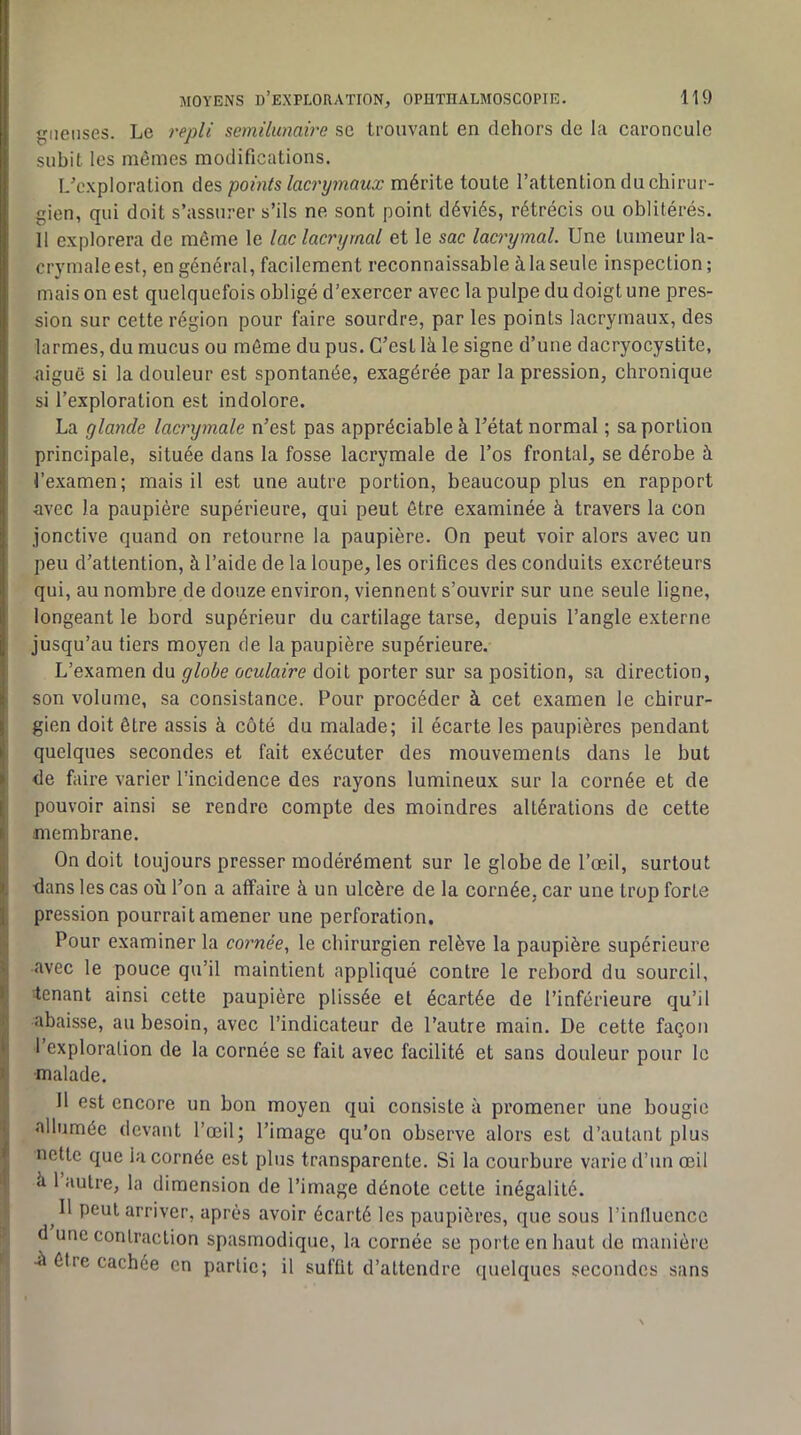 lieuses. Le repli semilunaire sc trouvant en dehors de la caroncule subit les mômes modifications. L'exploration des points lacrymaux mérite toute l’attention du chirur- gien, qui doit s’assurer s’ils ne sont point déviés, rétrécis ou oblitérés. H explorera de même le lac lacrymal et le sac lacrymal. Une tumeur la- crymale est, en général, facilement reconnaissable à la seule inspection; mais on est quelquefois obligé d’exercer avec la pulpe du doigt une pres- sion sur cette région pour faire sourdre, par les points lacrymaux, des larmes, du mucus ou môme du pus. C’est là le signe d’une dacryocystite, aiguë si la douleur est spontanée, exagérée par la pression, chronique si l’exploration est indolore. La glande lacrymale n’est pas appréciable à l’état normal ; sa portion principale, située dans la fosse lacrymale de l’os frontal, se dérobe à l’examen; mais il est une autre portion, beaucoup plus en rapport avec la paupière supérieure, qui peut être examinée à travers la con jonctive quand on retourne la paupière. On peut voir alors avec un peu d’attention, à l’aide de la loupe, les orifices des conduits excréteurs qui, au nombre de douze environ, viennent s’ouvrir sur une seule ligne, longeant le bord supérieur du cartilage tarse, depuis l’angle externe jusqu’au tiers moyen de la paupière supérieure. L’examen du globe oculaire doit porter sur sa position, sa direction, son volume, sa consistance. Pour procéder à cet examen le chirur- ’ gien doit être assis à côté du malade; il écarte les paupières pendant , quelques secondes et fait exécuter des mouvements dans le but de faire varier l’incidence des rayons lumineux sur la cornée et de j pouvoir ainsi se rendre compte des moindres altérations de cette I membrane. j On doit toujours presser modérément sur le globe de l’œil, surtout t dans les cas où l’on a affaire à un ulcère de la cornée, car une trop forte i, pression pourrait amener une perforation. Pour examiner la cornée., le chirurgien relève la paupière supérieure ( avec le pouce qu’il maintient appliqué contre le rebord du sourcil, tenant ainsi cette paupière plissée et écartée de l’inférieure qu’il S abaisse, au besoin, avec l’indicateur de l’autre main. De cette façon I I exploration de la cornée se fait avec facilité et sans douleur pour le I malade. ii II est encore un bon moyen qui consiste à promener une bougie I allumée devant l’œil; l’image qu’on observe alors est d’autant plus , nette que la cornée est plus transparente. Si la courbure varie d’un œil I a 1 autre, la dimension de l’image dénote cette inégalité, tj II peut arriver, après avoir écarté les paupières, que sous l’inlluence ' d une contraction spasmodique, la cornée se porte en haut de manière f ù être cachée en partie; il suffit d’attendre quelques secondes sans