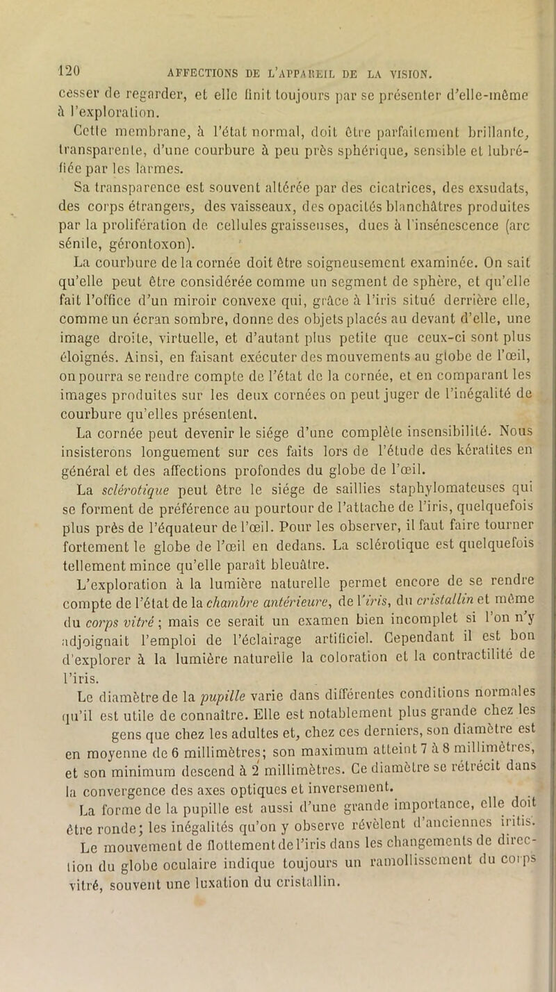 cesser de regarder, et elle Unit toujours par se présenter d’elle-inôme i\ l’exploration. Cette membrane, à l’état normal, doit être parfaitement brillante, transparente, d’une courbure à peu près sphérique, sensible et lubré- tiée par les larmes. Sa transparence est souvent altérée par des cicatrices, des exsudais, des corps étrangers, des vaisseaux, des opacités blanchâtres produites par la prolifération de cellules graisseuses, dues à l’insénescence (arc sénile, gérontoxon). La courbure de la cornée doit être soigneusement examinée. On sait qu’elle peut être considérée comme un segment de sphère, et qu’elle fait l’office d’un miroir convexe qui, grâce à l’iris situé derrière elle, comme un écran sombre, donne des objets placés au devant d’elle, une image droite, virtuelle, et d’autant plus petite que ceux-ci sont plus éloignés. Ainsi, en faisant exécuter des mouvements au globe de l’œil, on pourra se rendre compte de l’état de la cornée, et en comiiarant les images produites sur les deux cornées on peut juger de l’inégalité de courbure qu’elles présentent. La cornée peut devenir le siège d’une complète insensibilité. Nous insisterons longuement sur ces faits lors de l’étude des kératites en général et des affections profondes du globe de l’œil. La sclérotique peut être le siège de saillies stapbylomatcuses qui se forment de préférence au pourtour de l’attache de l’iris, quelquefois plus près de l’équateur de l’œil. Pour les observer, il faut faire tourner fortement le globe de l’œil en dedans. La sclérotique est quelquefois tellement mince qu’elle paraît bleuâtre. L’exploration à la lumière naturelle permet encore de se rendre compte de l’état de la chambre antérieure, de r«?vs, du cristallin et même du corps vitré ; mais ce serait un examen bien incomplet si 1 on n y adjoignait l’emploi de l’éclairage artificiel. Cependant il est bon d’explorer à la lumière naturelle la coloration et la contractilité de l’iris. Le diamètre de la pupille varie dans différentes conditions normales qu’il est utile de connaître. Elle est notablement plus grande chez les gens que chez les adultes et, chez ces derniers, son diamètre est en moyenne de6 millimètres; son maximum atteint? à8 millimètres, et son minimum descend à 2 millimètres. Ce diamètre se rétrécit dans la convergence des axes optiques et inversement. La forme de la pupille est aussi d’une grande importance, elle doit être ronde; les inégalités qu’on y observe révèlent d anciennes irifis. Le mouvement de flottement de l’iris dans les changements de direc- lion du globe oculaire indique toujours un ramollissement du corps vitré, souvent une luxation du cristallin.