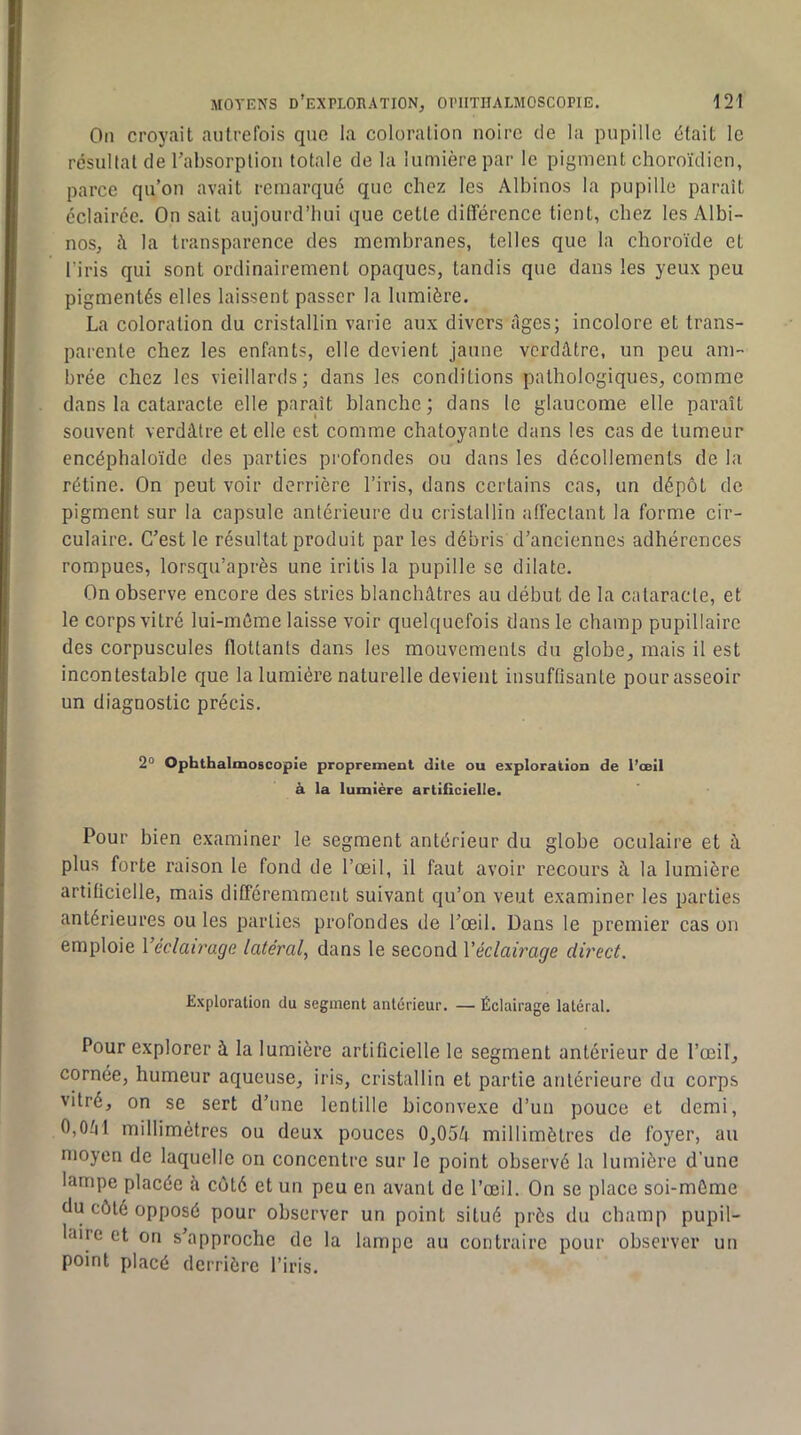 On croyait autrefois que la coloralion noire de la pupille était le résultat de l’absorption totale de la lumière par le pigment choroïdicn, parce qu’on avait remarqué que chez les Albinos la pupille paraît éclairée. On sait aujourd’hui que cette différence tient, chez les Albi- nos, à la transparence des membranes, telles que la choroïde et l’iris qui sont ordinairement opaques, tandis que dans les yeux peu pigmentés elles laissent passer la lumière. La coloration du cristallin varie aux divers Ages; incolore et trans- parente chez les enfants, elle devient jaune verdâtre, un peu am- brée chez les vieillards; dans les conditions pathologiques, comme dans la cataracte elle paraît blanche; dans le glaucome elle paraît souvent verdâtre et elle est comme chatoyante dans les cas de tumeur encéphaloïde des parties profondes ou dans les décollements de la rétine. On peut voir derrière l’iris, dans certains cas, un dépôt de pigment sur la capsule antérieure du cristallin affectant la forme cir- culaire. C’est le résultat produit par les débris d’anciennes adhérences rompues, lorsqu’après une iritis la pupille se dilate. On observe encore des stries blanchâtres au début de la cataracte, et le corps vitré lui-même laisse voir quelquefois dans le champ pupillaire des corpuscules flottants dans les mouvements du globe, mais il est incontestable que la lumière naturelle devient insuffisante pour asseoir un diagnostic précis. 2° Ophthalmoscopie proprement dite ou exploration de l’œil à la lumière artificielle. Pour bien examiner le segment antérieur du globe oculaire et à plus forte raison le fond de l’œil, il faut avoir recours à la lumière artificielle, mais différemment suivant qu’on veut examiner les parties antérieures ou les parties profondes de l’œil. Dans le premier cas on emploie Véclairage latéraly dans le second Véclairage direct. Exploration du segment anterieur. — Éclairage latéral. Pour explorer à la lumière artificielle le segment antérieur de l’œil, cornée, humeur aqueuse, iris, cristallin et partie antérieure du corps vitré, on se sert d’une lentille biconvexe d’un pouce et demi, 0,0âl millimètres ou deux pouces 0,05â millimètres de foyer, au moyen de laquelle on concentre sur le point observé la lumière d’une lampe placée h côté et un peu en avant de l’œil. On se place soi-môme du côté opposé pour observer un point situé près du champ pupil- laire et on s’approche de la lampe au contraire pour observer un point placé derrière l’iris.