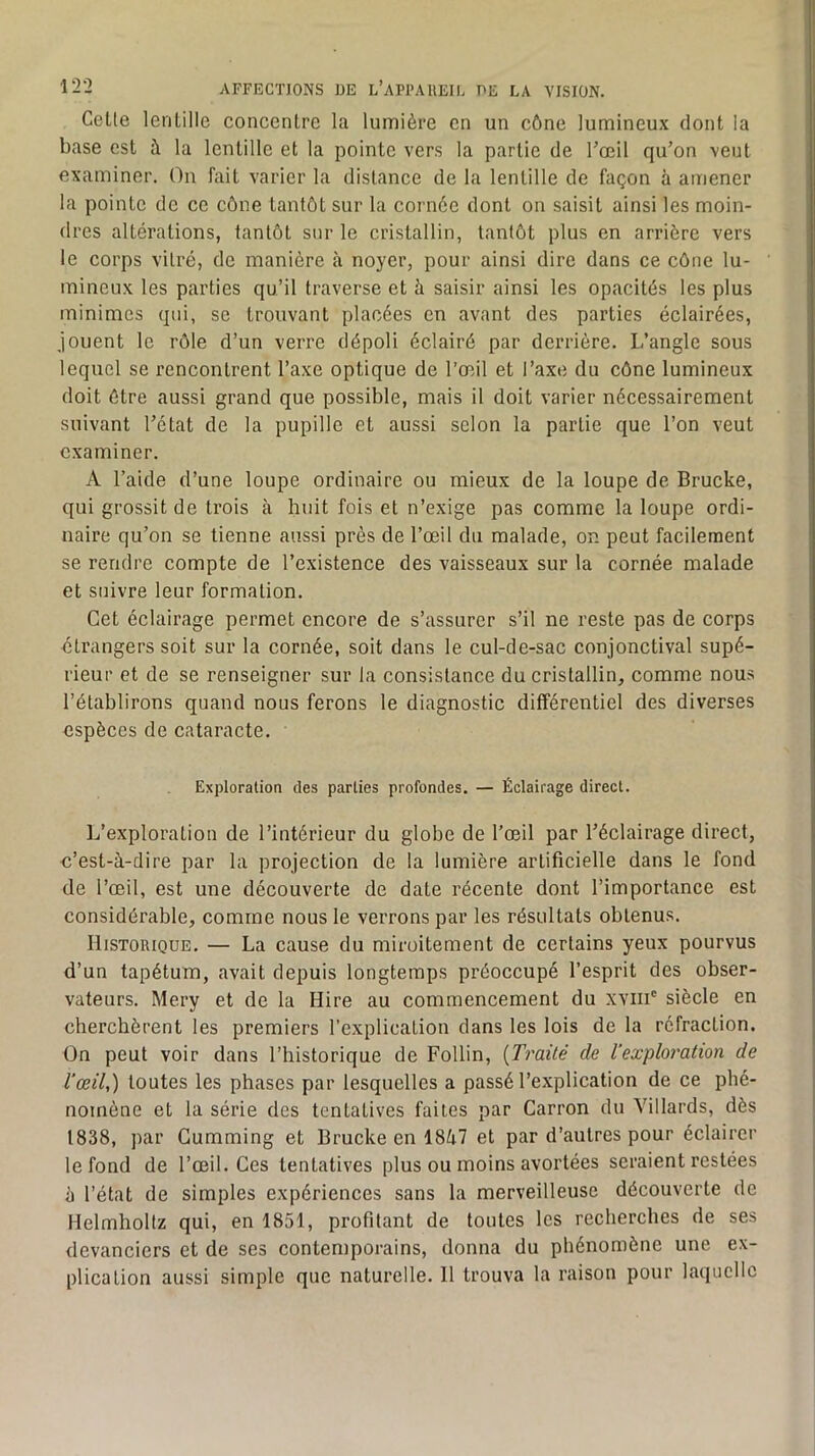 Celle lenlille concenlrc la lumière en un cône lumineux dont la base est à la lentille et la pointe vers la partie de Toeil qu’on veut examiner. On fait varier la distance de la lentille de façon à amener la pointe de ce cône tantôt sur la cornée dont on saisit ainsi les moin- dres altérations, tantôt sur le cristallin, tantôt plus en arrière vers le corps vitré, de manière à noyer, pour ainsi dire dans ce cône lu- mineux les parties qu’il traverse et h saisir ainsi les opacités les plus minimes qui, se trouvant placées en avant des parties éclairées, jouent le rôle d’un verre dépoli éclairé par derrière. L’angle sous lequel se rencontrent l’axe optique de l’œil et l’axe du cône lumineux doit être aussi grand que possible, mais il doit varier nécessairement suivant l’état de la pupille et aussi selon la partie que l’on veut examiner. A l’aide d’une loupe ordinaire ou mieux de la loupe de Brucke, qui grossit de trois à huit fois et n’exige pas comme la loupe ordi- naire qu’on se tienne aussi près de l’œil du malade, on peut facilement se rendre compte de l’existence des vaisseaux sur la cornée malade et suivre leur formation. Cet éclairage permet encore de s’assurer s’il ne reste pas de corps étrangers soit sur la cornée, soit dans le cul-de-sac conjonctival supé- rieur et de se renseigner sur la consistance du cristallin, comme nous l’établirons quand nous ferons le diagnostic différentiel des diverses espèces de cataracte. Exploration des parties profondes. — Éclairage direct. L’exploration de l’intérieur du globe de l’œil par l’éclairage direct, c’est-à-dire par la projection de la lumière artificielle dans le fond de l’œil, est une découverte de date récente dont l’importance est considérable, comme nous le verrons par les résultats obtenus. Historique. — La cause du miroitement de certains yeux pourvus d’un tapétum, avait depuis longtemps préoccupé l’esprit des obser- vateurs. Mery et de la Hire au commencement du xviii' siècle en cherchèrent les premiers l’explication dans les lois de la réfraction. On peut voir dans l’historique de Follin, {Traité de l'exploration de l'œil,) toutes les phases par lesquelles a passé l’explication de ce phé- nomène et la série des tentatives faites par Carron du Yillards, dès 1838, ])ar Gumming et Brucke en 18à7 et par d’autres pour éclairer le fond de l’œil. Ces tentatives plus ou moins avortées seraient restées à l’état de simples expériences sans la merveilleuse découverte de Helmholtz qui, en 1851, profilant de toutes les recherches de ses devanciers et de ses contemporains, donna du phénomène une ex- plication aussi simple que naturelle. 11 trouva la raison pour laquelle