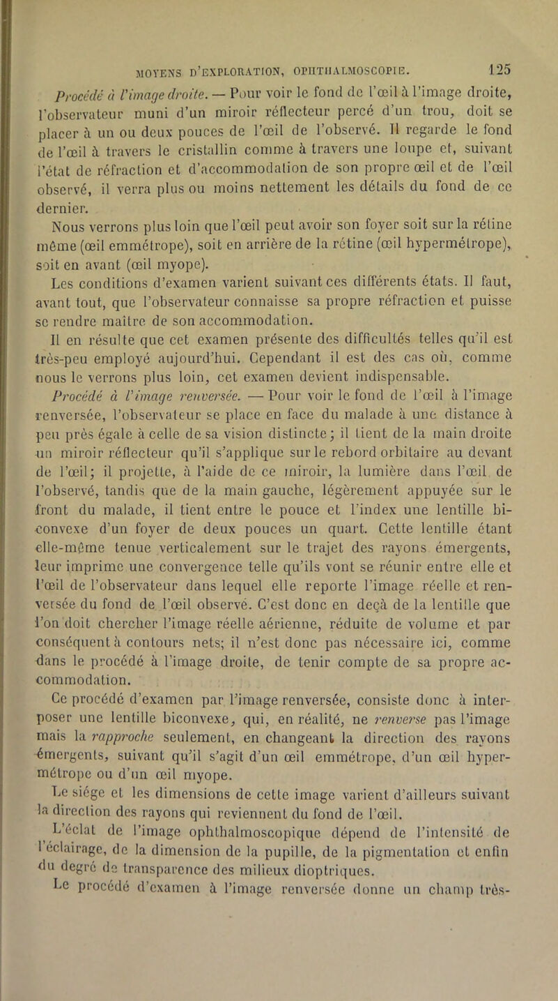 Procédé à l'image droite. — Pour voir le fond de l’œil à l’image droite, l’observateur muni d’un miroir réflecteur percé d’un trou, doit se placer à un ou deux ponces de l’œil de l’observé. 11 regarde le fond de l’œil à travers le cristallin comme à travers une loupe et, suivant l’état de réfraction et d’accommodation de son propre œil et de l’œil observé, il verra plus ou moins nettement les détails du fond de ce dernier. Nous verrons plus loin que l’œil peut avoir son foyer soit sur la rétine môme (œil emmétrope), soit en arrière de la rétine (œil hypermétrope), soit en avant (œil myope). Les conditions d’examen varient suivant ces différents états. Il faut, avant tout, que l’observateur connaisse sa propre réfraction et puisse se rendre maître de son accommodation. Il en résulte que cet examen présente des difficultés telles qu’il est très-peu employé aujourd’hui. Cependant il est des cas où, comme nous le verrons plus loin, cet examen devient indispensable. Procédé à l'image renvei'sée. — Pour voir le fond de l’œil li l’image renversée, l’observateur se place en face du malade à une distance à peu près égale à celle de sa vision distincte; il tient de la main droite 410 miroir réflecteur qu’il s’applique sur le rebord orbitaire au devant de l’œil; il projette, à l’aide de ce miroir, la lumière dans l’œil de l’observé, tandis que de la main gauche, légèrement appuyée sur le front du malade, il tient entre le pouce et l’index une lentille bi- convexe d’un foyer de deux pouces un quart. Cette lentille étant elle-môrne tenue verticalement sur le trajet des rayons émergents, leur imprime une convergence telle qu’ils vont se réunir entre elle et l’œil de l’observateur dans lequel elle reporte l’image réelle et ren- versée du fond de l’œil observé. C’est donc en deçà de la lentille que l’on doit chercher l’image réelle aérienne, réduite de volume et par conséquent à contours nets; il n’est donc pas nécessaire ici, comme dans le procédé à l’image droite, de tenir compte de sa propre ac- commodation. Ce procédé d’examen par l’image renversée, consiste donc à inter- poser une lentille biconvexe, qui, en réalité, ne renverse pas l’image mais la rapproche seulement, en changeant la direction des rayons émergents, suivant qu’il s’agit d’un œil emmétrope, d’un œil hyper- métrope ou d’un œil myope. Le siège et les dimensions de cette image varient d’ailleurs suivant la direction des rayons qui reviennent du fond de l’œil. L’éclat de l’image ophthalmoscopique dépend de l’intensité de 1 éclairage, de la dimension de la pupille, de la pigmentation et enfin du degré de transparence des milieux dioptriques. Le procédé d’examen à l’image renversée donne un champ très-