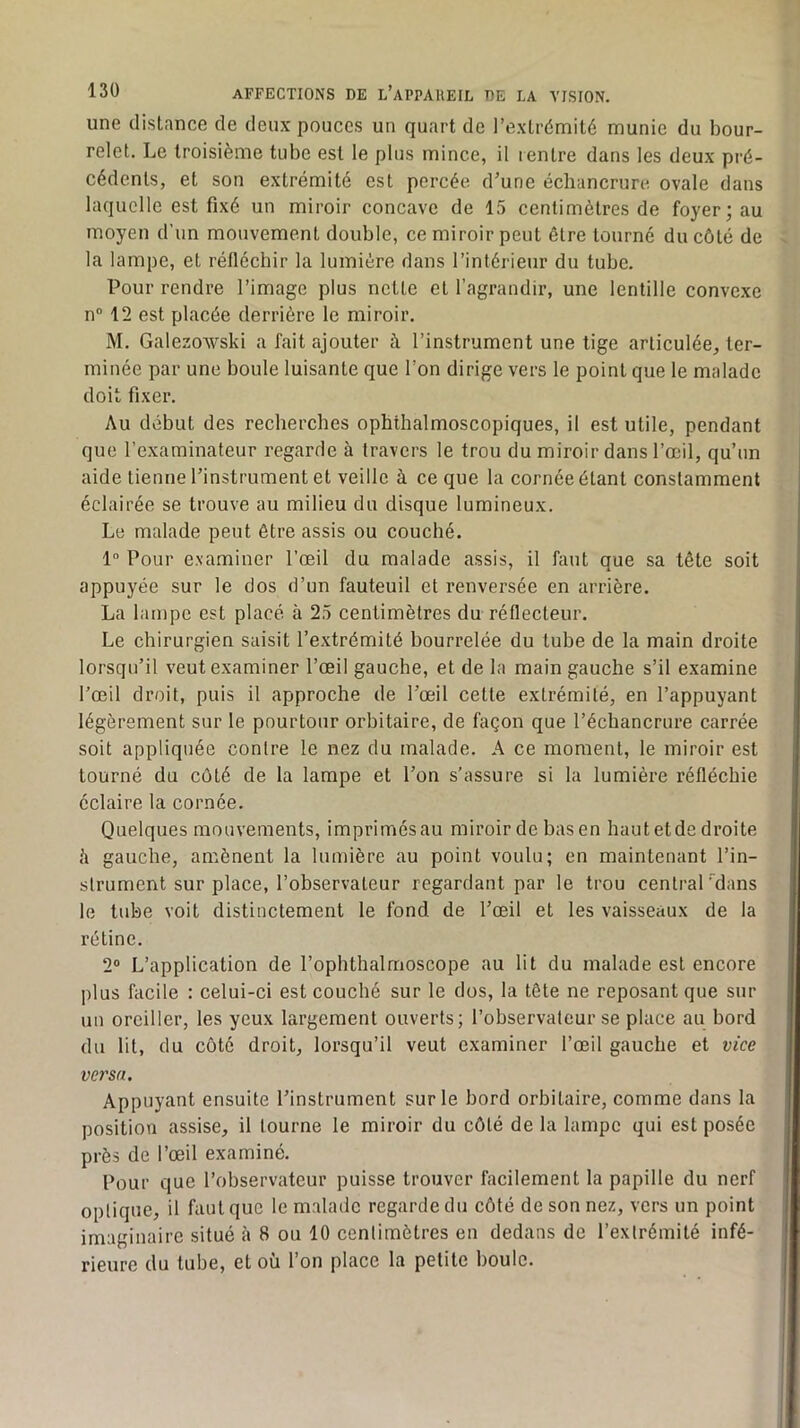 une distance de deux pouces un quart de l’extrémité munie du bour- relet. Le troisième tube est le plus mince, il lentre dans les deux pré- cédents, et son extrémité est percée d’une échancrure ovale dans laquelle est fixé un miroir concave de 15 centimètres de foyer; au moyen d’un mouvement double, ce miroir peut être tourné du côté de la lampe, et rétlécbir la lumière dans l’intérieur du tube. Pour rendre l’image plus nette et l’agrandir, une lentille convexe n“ 12 est placée derrière le miroir. M. GalezoAvski a fait ajouter à l’instrument une tige articulée, ter- minée par une boule luisante que l’on dirige vers le point que le malade doit fixer. Au début des recherches ophthalmoscopiques, il est utile, pendant que l’examinateur regarde à travers le trou du miroir dans l’œil, qu’un aide tienne l’instrument et veille à ce que la cornée étant constamment éclairée se trouve au milieu du disque lumineux. Le malade peut être assis ou couché. 1” Pour examiner l’œil du malade assis, il faut que sa tête soit appuyée sur le dos d’un fauteuil et renversée en arrière. La lampe est placé à 25 centimètres du réflecteur. Le chirurgien saisit l’extrémité bourrelée du tube de la main droite lorsqu’il veut examiner l’œil gauche, et de la main gauche s’il examine l’œil droit, puis il approche de l’œil cette extrémité, en l’appuyant légèrement sur le pourtour orbitaire, de façon que l’échancrure carrée soit appliquée contre le nez du malade. A ce moment, le miroir est tourné du côté de la lampe et l’on s’assure si la lumière réfléchie éclaire la cornée. Quelques mouvements, imprimésau miroir de basen hautetdedroite h gauche, amènent la lumière au point voulu; en maintenant l’in- strument sur place, l’observateur regardant par le trou central dans le tube voit distinctement le fond de l’œil et les vaisseaux de la rétine. 2® L’application de l’ophthalmoscope au lit du malade est encore plus facile ; celui-ci est couché sur le dos, la tête ne reposant que sur un oreiller, les yeux largement ouverts; l’observateur se place au bord du lit, du côté droit, lorsqu’il veut examiner l’œil gauche et vice versa. Appuyant ensuite l’instrument sur le bord orbitaire, comme dans la position assise, il tourne le miroir du côté de la lampe qui est posée près de l’œil examiné. Pour que l’observateur puisse trouver facilement la papille du nerf optique, il faut que le malade regarde du côté de son nez, vers un point imaginaire situé à 8 ou 10 centimètres en dedans de l’extrémité infé- rieure du tube, et où l’on place la petite boule.