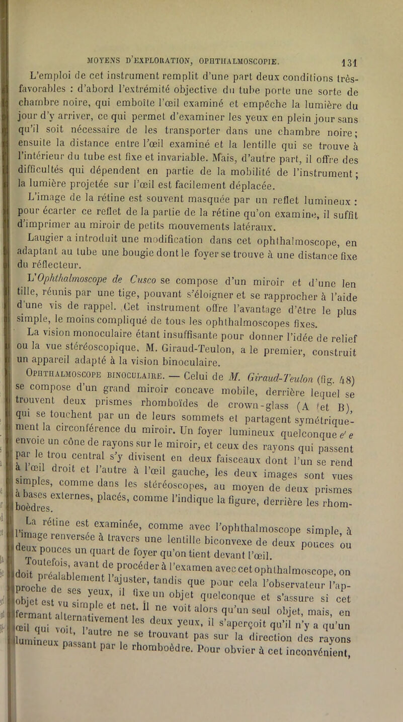 L’emploi de cet instrument remplit d’une part deux conditions très- favorables : d’abord l’extrémité objective du tube porte une sorte de chambre noire, qui emboîte l’œil examiné et empêche la lumière du jour d’y arriver, ce qui permet d’examiner les yeux en plein jour sans qu’il soit nécessaire de les transporter dans une chambre noire; ensuite la distance entre l’œil examiné et la lentille qui se trouve à l’intérieur du tube est fixe et invariable. INfais, d’autre part, il offre des difficultés qui dépendent en partie de la mobilité de l’instrument; la lumière projetée sur l’œil est facilement déplacée. L’image de la rétine est souvent masquée par un reflet lumineux : pour écarter ce reflet de la partie de la rétine qu’on examine, il suffit d’imprimer au miroir de petits mouvements latéraux. Laugier a introduit une modification dans cet ophlhalmoscope, en adaptant au tube une bougie dont le foyer se trouve à une distance fixe du réflecteur. Ij'Ophthalmoscope de Cusco se compose d’un miroir et d’une len tille, réunis par une tige, pouvant s’éloigner et se rapprocher à l’aide d'une vis de rappel. ,Get instrument offre l’avantage d’étre le plus simple, le moins compliqué de tous les ophlhalmoscopes fixes. La vision monoculaire étant insuffisante pour donner l’idée de relief ou la vue stéréoscopique, M. Giraud-Teulon, ale premier, construit un appareil adapté à la vision binoculaire. Opethauioscope binocolaire. - Celui de M. Giraud-Teulon (fig. k%) se compose d’un grand miroir concave mobile, derrière lequel se trouvent deux prismes rhomboïdes de crown-jîlass CA tet