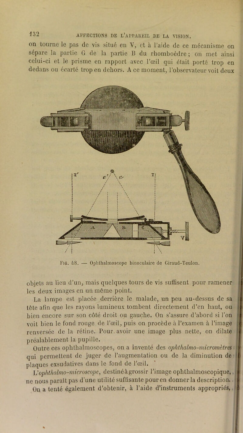 on tourne le pas de vis situ6 en V, cl h. l’aide de ce mécanisme on sépare la partie G de la partie B du rhomboèdre ; on met ainsi celui-ci et le prisme en rapport avec l’œil qui était porté trop en dedans ou écarté trop en dehors. A ce moment, l’observateur voit deux Fig. 48. — Ophthalmoscope binoculaire de Giraud-Teulon. objets au lieu d’un, mais quelques tours de vis suffisent pour ramener les deux images en un môme point. La lampe est placée derrière le malade, un peu au-dessus de sa tête afin que les rayons lumineux tombent directement d’en haut, ou bien encore sur son côté droit ou gauche. On s’assure d’abord si l’on | voit bien le fond rouge de l’œil, puis on procède à l’examen à l’image I renversée de la rétine. Pour, avoir une image plus nette, on dilate I préalablement la pupille. Outre ces ophthalmoscopes, on a inventé des ophthalmo-micromèU'es • qui permettent de juger de l’augmentation ou de la diminution de plaques exsudatives dans le fond de Pœil. L'ophthalmo-microscope, destinéàgrossir l’image ophthalmoscopique, ne nous paraît pas d’une utilité suffisante pour en donner la description. i On a tenté également d’obtenir, à l’aide d’instruments appropriés, 1