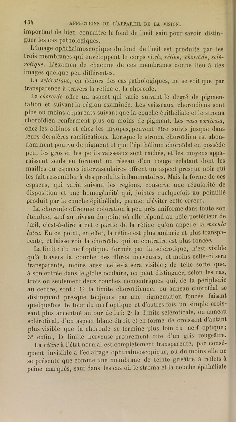 imporlant de bien connaître le fond de l’œil sain pour savoir distin- guer les cas pathologiques. L’image ophthalmoscopique du fond de l’œil est produite par les trois membranes qui enveloppent le corps vitré, rétine^ choroïde, sclé- rotique. L’examen de chacune de ces membranes donne lieu à des images quelque peu différentes. La sclérotique, en dehors des cas pathologiques, ne se voit que par transparence à travers la rétine et la choroïde. La choroïde offre un aspect qui varie suivant le degré de pigmen- tation et suivant la région examinée. Les vaisseaux choroïdiens sont plus ou moins apparents suivant que la couche épithéliale et le stroma choroïdien renferment plus ou moins de pigment. Les vasa vorticosa, chez les albinos et chez les myopes, peuvent être suivis jusque dans leurs dernières ramifications. Lorsque le stroma choroïdien est abon- damment pourvu de pigment et que l’épithélium choroïdal en possède peu, les gros et les petits vaisseaux sont cachés, et les moyens appa- raissent seuls en formant un réseau d’un rouge éclatant dont les mailles ou espaces intervasculaires offrent un aspect presque noir qui les fait ressembler à des produits inflammatoires. Mais la forme de ces espaces, qui varie suivant les régions, conserve une régularité de disposition et une homogénéité qui, jointes quelquefois au pointillé produit par la couche épithéliale, permet d’éviter cette erreur. La choroïde offre une coloration à peu près uniforme dans toute son étendue, sauf au niveau du point où elle répond au pôle postérieur de l’œil, c’est-à-dire à cette partie de la rétine qu’on appelle la macula lutea. En ce point, en effet, la rétine est plus amincie et plus transpa- rente, et laisse voir la choroïde, qui au contraire est plus foncée. La limite du nerf optique, formée par la sclérotique, n’est visible qu’à travers la couche des fibres nerveuses, et moins celle-ci sera transparente, moins aussi celle-là sera visible ; de telle sorte que, à son entrée dans le globe oculaire, on peut distinguer, selon les cas, trois ou seulement deux couches concentriques qui, de la périphérie au centre, sont : 1“ la limite choroïdienne, ou anneau choroïdal se distinguant presque toujours par une pigmentation foncée faisant quelquefois le tour du nerf optique et d’autres fois un simple crois- sant plus accentué autour de lui; 2 la limite scléroticale, ou anneau sclérotical, d’un aspect blanc étroit et en forme de croissant d’autant plus visible que la choroïde se termine plus loin du nerf optique; 3° enfin, la limite nerveuse proprement dite d’un gris rougeâtre. Ija rétine h l’état normal est complètement transparente, par consé- quent invisible à l’éclairage ophthalmoscopique, ou du moins elle ne se présente que comme une membrane de teinte grisâtre à reflets à peine marqués, sauf dans les cas où le stroma et la couche épithéliale
