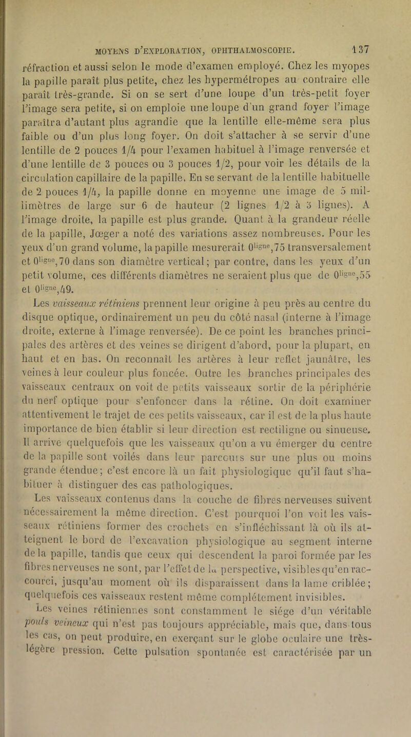 réfraction et aussi selon le mode d’examen employé. Chez les myopes la papille paraît plus petite, chez les hypermétropes au contraire elle paraît très-grande. Si on se sert d’une loupe d’un très-petit foyer l’image sera petite, si on emploie une loupe d’un grand foyer l’image paraîtra d’autant plus agrandie que la lentille elle-même sera plus faible ou d’un plus long foyer. On doit s’attacher à se servir d’une lentille de 2 pouces \jk pour l’examen habituel à l’image renversée et d’une lentille de 3 pouces ou 3 pouces 1/2, pour voir les détails de la circulation capillaire de la papille. En se servant de la lentille habituelle de 2 pouces \jh, la papille donne en moyenne une image de 5 mil- limètres de large sur 6 de hauteur (2 lignes 1/2 à o lignes). A l’image droite, la papille est plus grande. Quant à la grandeur réelle de la papille, Jœger a noté des variations assez nombreuses. Pour les yeux d’un grand volume, la papille mesurerait 0''S“®,75 transversalement et 0*'s»o^7o dans son diamètre vertical; par contre, dans les yeux d’un petit volume, ces différents diamètres ne seraient plus que de 0''sn®,55 et 0‘‘S“e^Zi9. Les vaisseaux rétiniens prennent leur origine peu près au centre du disque optique, ordinairement un peu du côté nasal (interne à l’image droite, externe à l’image renversée). De ce point les branches princi- pales des artères et des veines se dirigent d’abord, pour la plupart, en haut et en bas. On reconnaît les artères à leur reflet jaunâtre, les veines à leur couleur plus foncée. Outre les branches principales des vaisseaux centraux on voit de petits vaisseaux sortir de la périphérie du nerf optique pour s’enfoncer dans la rétine. On doit examiner attentivement le trajet de ces petits vaisseaux, car il est de la plus haute importance de bien établir si leur direction est rectiligne ou sinueuse. Il arrive quelquefois que les vaisseaux qu’on a vu émerger du centre de la papille sont voilés dans leur parccuis sur une plus ou moins grande étendue; c’est encore là un fait physiologique qu’il faut s’ha- biluer à distinguer des cas pathologiques. Les vaisseaux contenus dans la couche de fibres nerveuses suivent nécessairement la même direction. C’est pourquoi l’on voit les vais- seaux rétiniens former des crochets on s’infléchissant là où ils at- teignent le bord de l’excavation physiologique au segment interne de la papille, tandis que ceux qui descendent la paroi formée par les fibres nerveuses ne sont, par l’eflélde hi iierspective, visiblesqu’en rac- courci, jusqu’au moment où ils disparaissent dans la lame criblée ; quelquefois ces vaisseaux restent même complètement invisibles. Les veines rétiniennes sont constamment le siège d’un véritable pouls veineux qui n’est pas toujours appréciable, mais que, dans tous les cas, on peut produire, eu exerçant sur le globe oculaire une très- légère pression. Cette pulsation spontanée est caractérisée par un