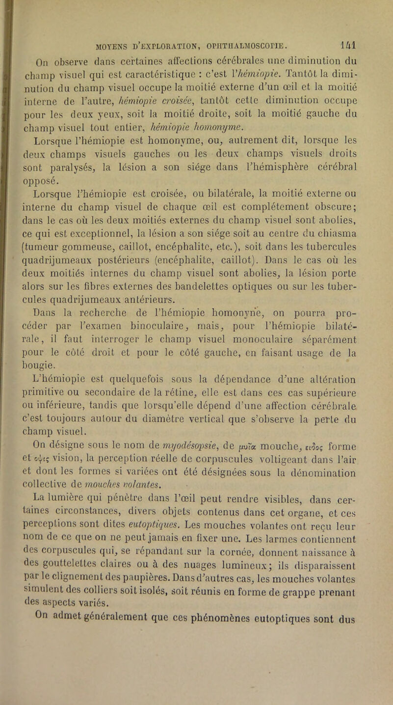 On observe dans certaines affeclions cérébrales une diminution du champ visuel qui est caractéristique : c’est Vhémiopie. Tantôt la dimi- nution du champ visuel occupe la moitié externe d’un œil et la moitié interne de l’autre, hémiopie croisée, tantôt cetle diminution occupe pour les deux yeux, soit la moitié droite, soit la moitié gauche du champ visuel tout entier, hémiopie homonyme. Lorsque l’iiémiopie est homonyme, ou, autrement dit, lorsque les deux champs visuels gauches ou les deux champs visuels droits sont paralysés, la lésion a son siège dans l’hémisphère cérébral opposé. Lorsque l’hémiopie est croisée, ou bilatérale, la moitié externe ou interne du champ visuel de chaque œil est complètement obscure; dans le cas où les deux moitiés externes du champ visuel sont abolies, ce qui est exceptionnel, la lésion a son siège soit au centre du chiasma (tumeur gommeuse, caillot, encéphalite, etc.), soit dans les tubercules quadrijumeaux postérieurs (encéphalite, caillot). Dans le cas où les deux moitiés internes du champ visuel sont abolies, la lésion porte alors sur les fibres externes des bandelettes optiques ou sur les tuber- cules quadrijumeaux antérieurs. Dans la recherche de l’hémiopie homonyne, on pourra pro- céder par l’examen binoculaire, mais, pour l’hémiopie bilaté- rale, il faut interroger le champ visuel monoculaire séparément pour le côté droit et pour le côté gauche, en faisant usage de la bougie. L’hémiopie est quelquefois sous la dépendance d’une altération primitive ou secondaire de la rétine, elle est dans ces cas supérieure ou inférieure, tandis que lorsqu’elle dépend d’une affection cérébrale c’est toujours autour du diamètre vertical que s’observe la perle du champ visuel. On désigne sous le nom de myodésopsie, de puta mouche, forme et o(|,tç vision, la perception réelle de corpuscules voltigeant dans l’air et dont les formes si variées ont été désignées sous la dénomination collective do. mouches mlantes. La lumière qui pénètre dans l’œil peut rendre visibles, dans cer- taines circonstances, divers objets contenus dans cet organe, et ces perceptions sont dites eutoptiques. Les mouches volantes ont reçu leur nom de ce que on ne peut jamais en fixer une. Les larmes contiennent des corpuscules qui, se répandant sur la cornée, donnent naissance ù des gouttelettes claires ou à des nuages lumineux; ils disparaissent par le clignement des paupières. Dans d’autres cas, les mouches volantes simulent des colliers soit isolés, soit réunis en forme de grappe prenant des aspects variés. On admet généralement que ces phénomènes eutoptiques sont dus