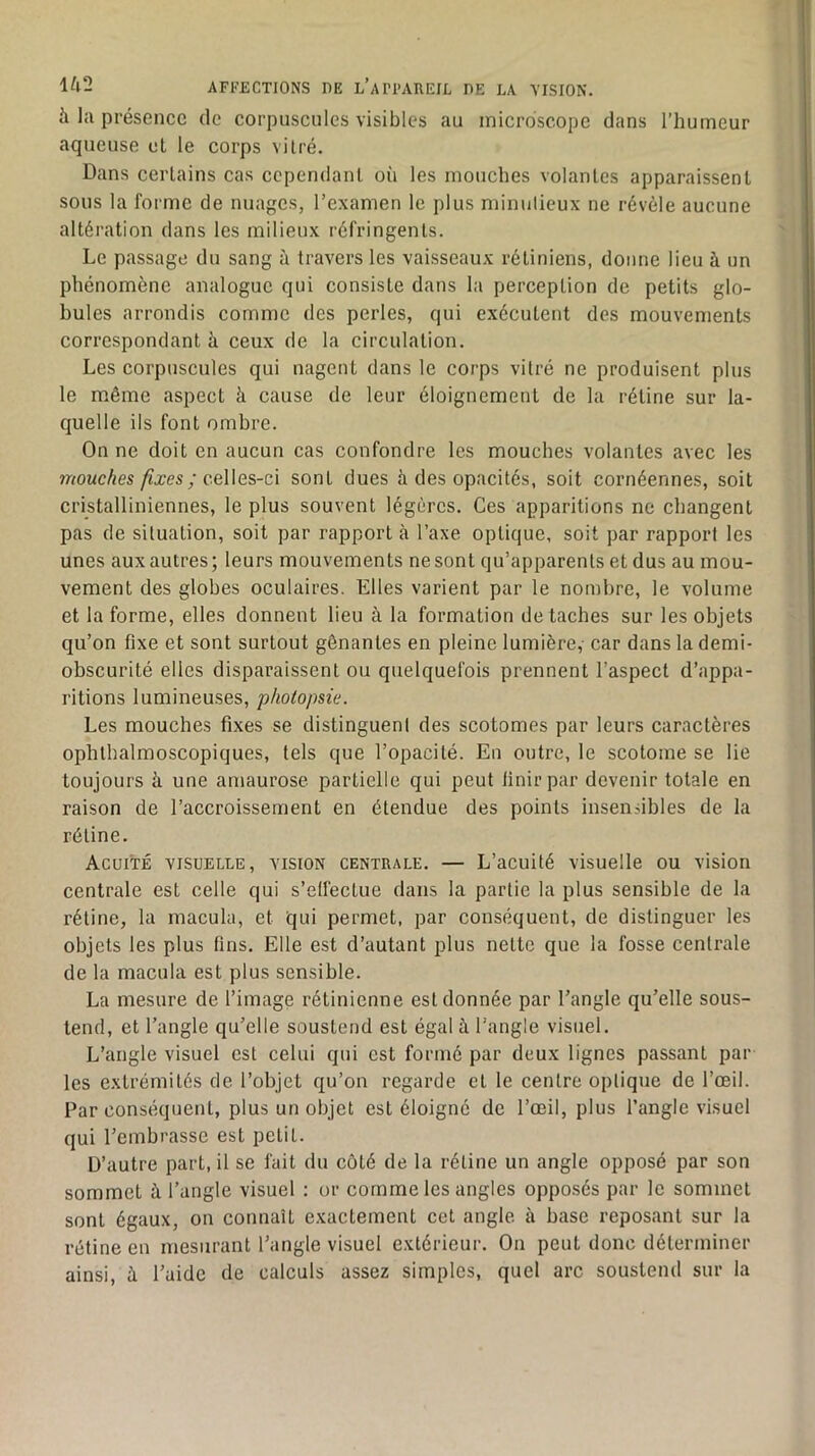 à la présence de corpuscules visibles au microscope dans l’humeur aqueuse et le corps vitré. Dans certains cas cependant où les mouches volantes apparaissent sous la forme de nuages, l’examen le plus minutieux ne révèle aucune altération dans les milieux réfringents. Le passage du sang à travers les vaisseaux rétiniens, donne lieu à un phénomène analogue qui consiste dans la perception de petits glo- bules arrondis comme des perles, qui exécutent des mouvements correspondant à ceux de la circulation. Les corpuscules qui nagent dans le corps vitré ne produisent plus le même aspect à cause de leur éloignement de la rétine sur la- quelle ils font ombre. On ne doit en aucun cas confondre les mouches volantes avec les 7nouches fixes ; ceUes-ci sont dues à des opacités, soit cornéennes, soit cristalliniennes, le plus souvent légères. Ces apparitions ne changent pas de situation, soit par rapport à l’axe optique, soit par rapport les unes aux autres ; leurs mouvements ne sont qu’apparents et dus au mou- vement des globes oculaires. Elles varient par le nombre, le volume et la forme, elles donnent lieu à la formation détachés sur les objets qu’on fixe et sont surtout gênantes en pleine lumière, car dans la demi- obscurité elles disparaissent ou quelquefois prennent l’aspect d’appa- ritions lumineuses, photopsie. Les mouches fixes se distinguent des scotomes par leurs caractères ophthalmoscopiques, tels que l’opacité. En outre, le scotome se lie toujours à une amaurose partielle qui peut finir par devenir totale en raison de l’accroissement en étendue des points insensibles de la rétine. Acuité visuelle, vision centrale. — L’acuité visuelle ou vision centrale est celle qui s’elfectue dans la partie la plus sensible de la rétine, la macula, et qui permet, par conséquent, de distinguer les objets les plus fins. Elle est d’autant plus nette que la fosse centrale de la macula est plus sensible. La mesure de l’image rétinienne est donnée par l’angle qu’elle sous- tend, et l’angle qu’elle soustend est égal à l’angle visuel. L’angle visuel est celui qui est formé par deux lignes passant par les extrémités de l’objet qu’on regarde et le centre optique de l’œil. Par conséquent, plus un objet est éloigné de l’œil, plus l’angle visuel qui l’embrasse est petit. D’autre part, il se fait du côté de la rétine un angle opposé par son sommet à l’angle visuel ; or comme les angles opposés par le sommet sont égaux, on connaît exactement cet angle à base reposant sur la rétine en mesurant l’angle visuel extérieur. On peut donc déterminer ainsi, à l’aide de calculs assez simples, quel arc soustend sur la