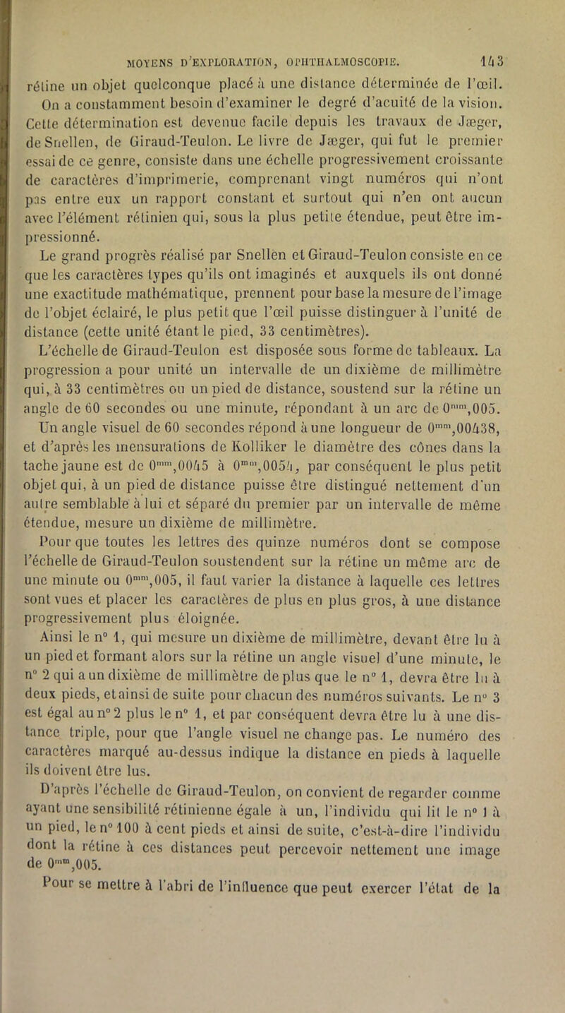 réline un objet quelconque placé à une distance déterminée de l’œil. On a constamment besoin d’examiner le degré d’acuité de la vision. Cette détermination est devenue facile depuis les travaux de Jæger, deSnellen, de Giraud-Teulon. Le livre de Jæger, qui fut le premier essai de ce genre, consiste dans une échelle progressivement croissante de caractères d’imprimerie, comprenant vingt numéros qui n’ont pns entre eux un rapport constant et surtout qui n’en ont aucun avec l’élément rétinien qui, sous la plus petite étendue, peut être im- pressionné. Le grand progrès réalisé par Snellen et Giraud-Teulon consiste en ce que les caractères types qu’ils ont imaginés et auxquels ils ont donné une exactitude mathématique, prennent pour base la mesure de l’image de l’objet éclairé, le plus petit que l’œil puisse distinguer ù. l’unité de distance (cette unité étant le pied, 33 centimètres). L’échelle de Giraud-Teulon est disposée sous forme de tableaux. La progression a pour unité un intervalle de un dixième de millimètre qui, à 33 centimètres ou un pied de distance, soustend sur la rétine un angle de 60 secondes ou une minute, répondant à un arc de 0”,005. Un angle visuel de 60 secondes répond aune longueur de 0’',00Zi38, et d’après les mensurations de Kolliker le diamètre des cônes dans la tache jaune est de 0’’,00è5 à 0“',0051i, par conséquent le plus petit objet qui, à un pied de distance puisse être distingué nettement d’un autre semblahle à lui et séparé du premier par un intervalle de même étendue, mesure un dixième de millimètre. Pour que toutes les lettres des quinze numéros dont se compose l’échelle de Giraud-Teulon soustendent sur la rétine un môme arc de une minute ou 0‘’,005, il faut varier la distance à laquelle ces lettres sont vues et placer les caractères de plus en plus gros, à une distance progressivement plus éloignée. Ainsi le n“ 1, qui mesure un dixième de millimètre, devant être lu à un pied et formant alors sur la rétine un angle visuel d’une minute, le n“ 2 qui a un dixième de millimètre déplus que le n 1, devra être lu à deux pieds, et ainsi de suite pour chacun des numéros suivants. Le n“ 3 est égal au n“2 plus le n“ 1, et par conséquent devra être lu à une dis- tance triple, pour que l’angle visuel ne change pas. Le numéro des caractères marqué au-dessus indique la distance en pieds à laquelle ils doivent être lus. D’après l’échelle de Giraud-Teulon, on convient de regarder comme ayant une sensibilité rétinienne égale à un, l’individu qui lit le n“ J i\ un pied, le n® lût) à cent pieds et ainsi de suite, c’est-à-dire l’individu dont la rétine à ces distances peut percevoir nettement une image de 0'“,005. Pour se mettre à l’abri de l’inlluence que peut exercer l’état de la