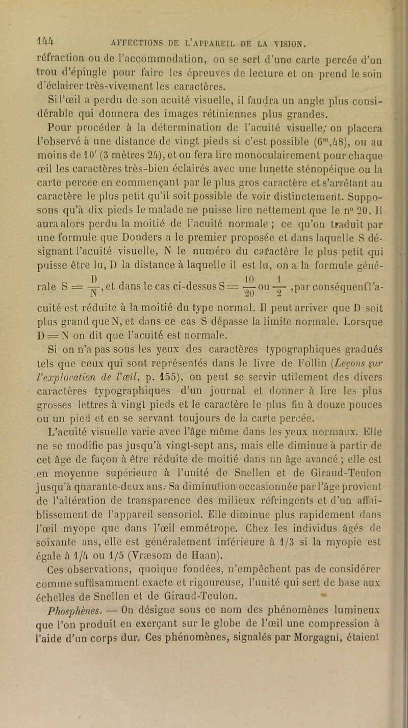 réfraction ou de l’accommodalion, on se sert d’une carte percée d’un trou d’épingle pour faire les épreuves de lecture et on prend le soin d’éclairer très-vivement les caractères. Si l’œil a perdu de son acuité visuelle, il faudra un angle plus consi- dérable qui donnera des images rétiniennes plus grandes. Pour procéder à la détermination de racuité visuelle; on placera l’observé à une distance de vingt pieds si c’est possible (6’,/i8), ou au moins de 10' (3 mètres 2è), et on fera lire monoculairement pour chaque œil les caractères très-bien éclairés avec une lunette sténopéique ou la carte percée en commençant par le plus gros caractère et s’arrêtant au caractère le plus petit qu’il soit possible de voir distinctement. Suppo- sons qu’à dix pieds le malade ne puisse lire nettement que le n“ 20. Il aura alors perdu la moitié de l’acuité normale; ce qu’on traduit par une formule que Douders a le premier proposée et dans laquelle S dé- signant l’acuité visuelle, N le numéro du cafactère le plus petit qui puisse être lu, D la distance à laquelle il est lu, on a la formule géné- rale S =-^, et dans le cas ci-dessus S =ou,par conséquentra- cuité est réduite à la moitié du type normal. Il peut arriver que D soit plus grand queN, et dans ce cas S dépasse la limite normale. Lorsque D = N on dit que l’acuité est normale. Si on n’a pas sous les yeux des caractères typographiques gradués tels que ceux qui sont représentés dans le livre de Follin [Leçons ^ur l'exploration de l'œil, p. 155), on peut se servir utilement des divers caractères typographiques d’un journal et donner à lire les plus grosses lettres à vingt pieds et le caractère le plus fin à douze pouces ou un pied et en se servant toujours de la carte percée. L’acuité visuelle varie avec l’ûge môme dans les yeux normaux. Elle ne se modifie pas jusqu’à vingt-sept ans, mais elle diminue à partir de cet âge de façon à être réduite de moitié dans un âge avancé ; elle est en moyenne supérieure à l’unité de Snellen et de Giraud-Teulon jusqu’à quarante-deux ans.- Sa diminution occasionnée par l’âge provient de l’altération de transparence des milieux réfringents et d’un affai- blissement de l’appareil sensoriel. Elle diminue plus rapidement dans l’œil myope que dans l’œil emmétrope. Chez les individus âgés de soixante ans, elle est généralement inférieure à 1/3 si la myopie est égale à l/à ou 1/5 (Vræsom de Ilaan). Ces observations, quoique fondées, n’empêchent pas de considérer comme suffisamment exacte et rigoureuse, l’unité qui sert de base aux échelles de Snellen et de Giraud-Teulon, • Phosphènes. — On désigne sous ce nom des phénomènes lumineux que l’on produit en exerçant sur le globe de l’œil une compression à l’aide d’un corps dur. Ces phénomènes, signalés par Morgagni, étaient
