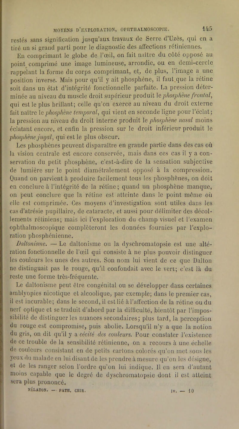 restés sans significalion jusqu’aux travaux de Serre d’Uzès, qui en a tiré un si grand parti pour le diagnostic des aflections rétiniennes. En comprimant le globe de l’œil, on lait naître du côté opposé au point comprimé une image lumineuse, arrondie, ou en demi-cercle rappelant la forme du corps comprimant, et, de plus, l’image a une position inverse. Mais pour qu’il y ait phosphène, il faut.que la rétine soit dans un état d’intégrité fonctionnelle parfaite. La pression déter- minée au niveau du muscle droit supérieur produit le phosphène frontal, qui est le plus brillant; celle qu’on exerce au niveau du droit externe fait naître le phosphène temporal, qui vient en seconde ligne pour l’éclat; la pression au niveau du droit interne produit le phosphène nasal moins éclatant encore, et enfin la pression sur le droit inférieur produit le phosphène jugal, qui est le plus obscur. Les phosphènes peuvent disparaître en grande partie dans des cas où la vision centrale est encore conservée, mais dans ces cas il y a con- servation du petit phosphène, c’est-à-dire de la sensation subjective de lumière sur le point diamétralement opposé à la compression. Quand on parvient à produire facilement tous les phosphènes, on doit en conclure à l’intégrité de la rétine ; quand un phosphène manque, on peut conclure que la rétine est atteinte dans le point même où elle est comprimée. Ces moyens d’investigation sont utiles dans les cas d’atrésie pupillaire, de cataracte, et aussi pour délimiter des décol- lements rétiniens; mais ici l’exploration du champ visuel et l’examen ophthalmoscopique compléteront les données fournies par l’explo- ration phosphénienne. Daltonisme. — Le daltonisme ou la dyschromatopsie est une alté- ration fonctionnelle de l’œil qui consiste à ne plus pouvoir distinguer les couleurs les unes des autres. Son nom lui vient de ce que Dalton ne distinguait pas le rouge, qu’il confondait avec le veri; c’est là du reste une forme très-fréquente. Le daltonisme peut être congénital ou se développer dans certaines amblyopies nicotique et alcoolique, par exemple; dans le premier cas, il est incurable; dans le second, il est lié à l’affection de la rétine ou du nerf optique et se traduit d’abord par la difficulté, bientôt par l’impos- sibilité de distinguer les nuances secondaires; plus tard, la perception (lu rouge est compromise, puis abolie. Lorsqu’il n’y a que la notion du gris, on dit qu’il y a cécité des couleurs. Pour constater l’existence de ce trouble de la sensibilité rétinienne, on a recours à une échelle de couleurs consistant en de petits cartons colorés ([ii’on met sons les yeux du malade en lui disant de les prendre à mesure qu’on les désigne, et de les ranger selon l’ordre qu’on lui indique. Il en sera d'autant moins capable que le degré de dyschromatopsie dont il est atteint sera plus prononcé. NÉLATON. — PATB. CUIR. IV. 10