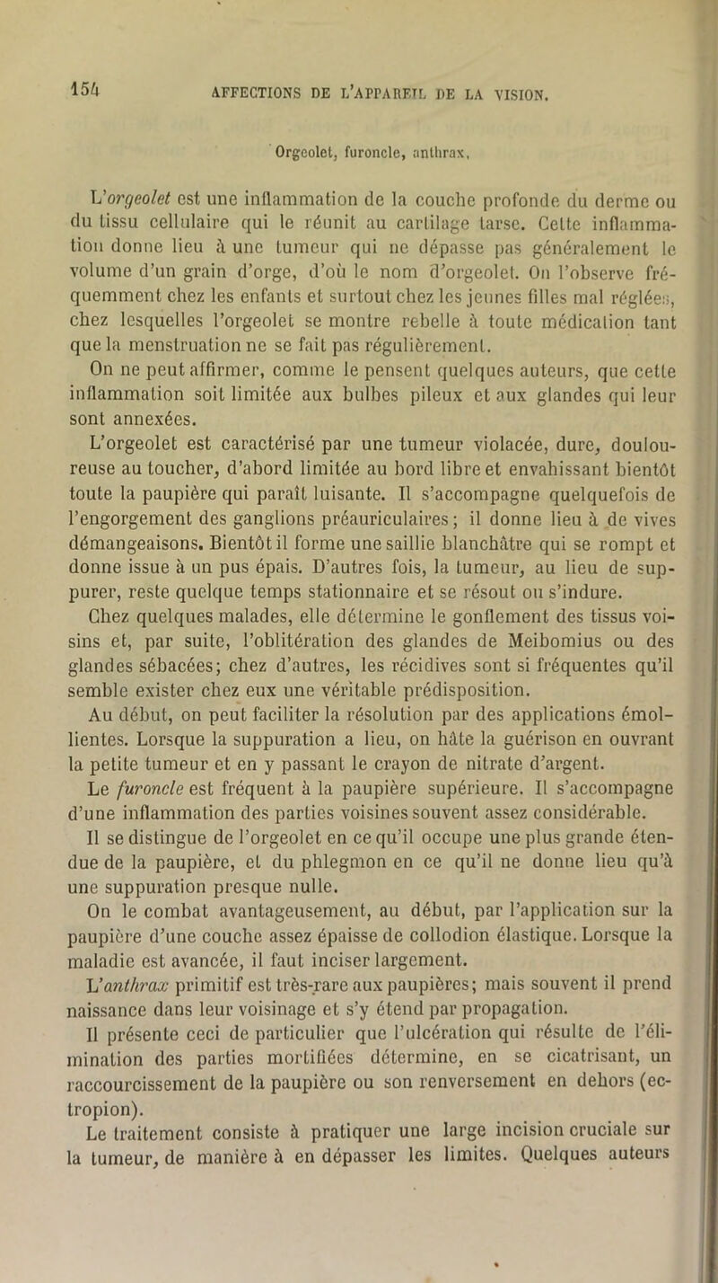 Orgcolctj furoncle, anthrax, Vorgeolet est une inflammation de la couche profonde du derme ou du tissu cellulaire qui le réunit au cartilage tarse. Celte inflamma- tion donne lieu h une tumeur qui ne dépasse pas généralement le volume d’un grain d’orge, d’où le nom d’orgeolet. Ou l’observe fré- quemment chez les enfants et surtout chez les jeunes filles mal réglées, chez lesquelles l’orgeolet se montre rebelle à toute médicalion tant que la menstruation ne se fait pas régulièrement. On ne peut affirmer, comme le pensent quelques auteurs, que cette inflammation soit limitée aux bulbes pileux et aux glandes qui leur sont annexées. L’orgeolet est caractérisé par une tumeur violacée, dure, doulou- reuse au toucher, d’abord limitée au bord libre et envahissant bientôt toute la paupière qui paraît luisante. Il s’accompagne quelquefois de l’engorgement des ganglions préauriculaires; il donne lieu à de vives démangeaisons. Bientôt il forme une saillie blanchâtre qui se rompt et donne issue à un pus épais. D’autres fois, la tumeur, au lieu de sup- purer, reste quelque temps stationnaire et se résout ou s’indure. Chez quelques malades, elle détermine le gonflement des tissus voi- sins et, par suite, l’oblitération des glandes de Meibomius ou des glandes sébacées; chez d’autres, les récidives sont si fréquentes qu’il semble exister chez eux une véritable prédisposition. Au début, on peut faciliter la résolution par des applications émol- lientes. Lorsque la suppuration a lieu, on hâte la guérison en ouvrant la petite tumeur et en y passant le crayon de nitrate d’argent. Le furoncle est fréquent à la paupière supérieure. Il s’accompagne d’une inflammation des parties voisines souvent assez considérable. Il se distingue de l’orgeolet en ce qu’il occupe une plus grande éten- due de la paupière, et du phlegmon en ce qu’il ne donne lieu qu’à une suppuration presque nulle. On le combat avantageusement, au début, par l’application sur la paupière d’une couche assez épaisse de collodion élastique. Lorsque la maladie est avancée, il faut inciser largement. Vanthrax primitif est très-rare aux paupières; mais souvent il prend naissance dans leur voisinage et s’y étend par propagation. Il présente ceci de particulier que l’ulcération qui résulte de l’éli- mination des parties mortifiées détermine, en se cicatrisant, un raccourcissement de la paupière ou son renversement en dehors (ec- tropion). Le traitement consiste à pratiquer une large incision cruciale sur la tumeur, de manière à en dépasser les limites. Quelques auteurs