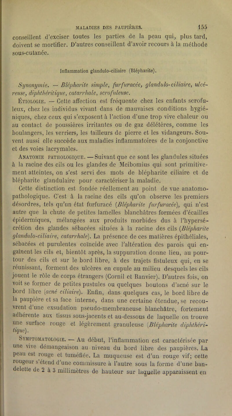conseillent d’exciser toutes les parties de la peau qui, plus tard, doivent se mortifier. D’autres conseillent d’avoir recours à la méthode sous-cutanée. Inflammation glandulo-ciliaire (Blépharite). Synonymie. — Blépharite simple, furfuracée, glandulo-ciliaire, ulcé- reuse, diphthéritique, catarrhale, scrofideuse. Étiologie. — Cette affection est fréquente chez les enfants scrofu- leux, chez les individus vivant dans de mauvaises conditions hygié- niques, chez ceux qui s’exposent à l’action d’une trop vive chaleur ou au contact de poussières irritantes ou de gaz délétères, comme les boulangers, les verriers, les tailleurs de pierre et les vidangeurs. Sou- vent aussi elle succède aux maladies inflammatoires de la conjonctive et des voies lacrymales. Anatomie pathologique. —Suivant que ce sont les giandules situées à la racine des cils ou les glandes de Meibomius qui sont primitive- ment atteintes, on s’est servi des mots de blépharite ciliaire et de blépharite glandulaire pour caractériser la maladie. Cette distinction est fondée réellement au point de vue anatomo- pathologique. C’est à la racine des cils qu’on observe les premiers désordres, tels qu’un état furfuracé [Blépharite furfuracée), qui n’est autre que la chute de petites lamelles blanchâtres formées d’écailles épidermiques, mélangées aux produits morbides dus à l’hypersé- crétion des glandes sébacées situées à la racine des cils [Blépharite glandulo-ciliaire, catarrhale). La présence de ces matières épithéliales, sébacées et purulentes coïncide avec l’altération des parois qui en- gaînent les cils et, bientôt après, la suppuration donne lieu, au pour- tour des cils et sur le bord libre, à des trajets fistuleux qui, en se réunissant, forment des ulcères en cupule au milieu desquels les cils jouent le rôle de corps étrangers (Cornil et Ranvier). D’autres fois, on voit se former de petites pustules ou quelques boutons d’acné sur le bord libre [acné cihaire). Enfin, dans quelques cas, le bord libre de la paupière et sa face interne, dans une certaine étendue, se recou- vrent d’une exsudation pseudo-membraneuse blanchâtre, fortement adhérente aux tissus sous-jacents et au-dessous de laquelle on trouve une surface rouge et légèrement granuleuse [Blépharite diphthéri- tique) . Symptomatologie. — Au début, l’inflammation est caractérisée par une vive démangeaison au niveau du bord libre des paupières. La peau est rouge et tuméfiée. La muqueuse est d’un rouge vif; cette rougeur s étend d’une commissure à l’autre sous la forme d’une ban- delette de 2 à 3 millimètres de hauteur sur laquelle apparaissent en