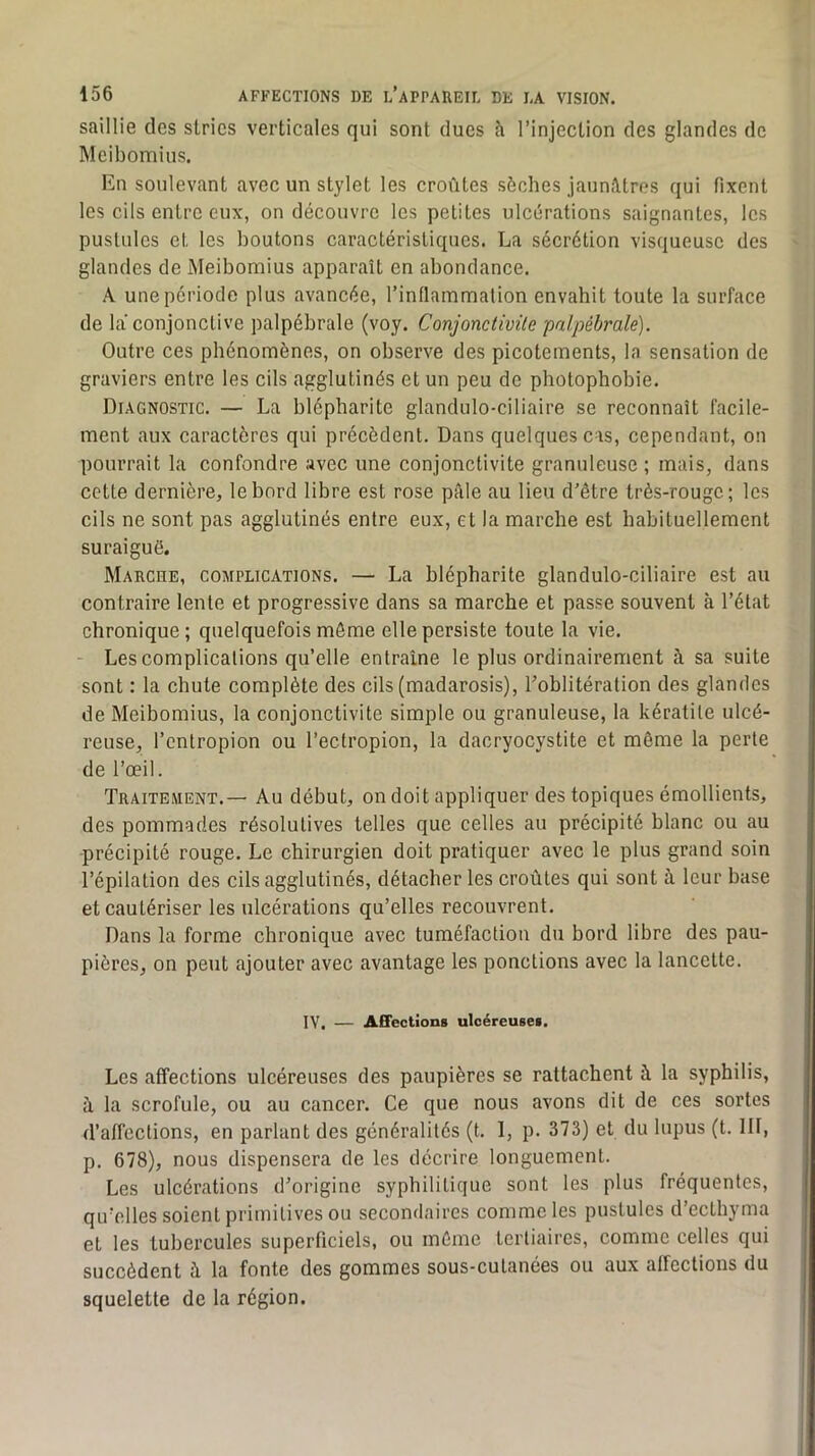 saillie des stries verticales qui sont ducs à l’injection des glandes de Meibomius. En soulevant avec un stylet les croûtes sèches jaunâtres qui fixent les cils entre eux, on découvre les petites ulcérations saignantes, les pustules et les boutons caractéristiques. La sécrétion visqueuse des glandes de Meibomius apparaît en abondance. A une période plus avancée, rinflammalion envahit toute la surface de la conjonctive palpébrale (voy. Conjonctivite palpébrale). Outre ces phénomènes, on observe des picotements, la sensation de graviers entre les cils agglutinés et un peu de photophobie. Diagnostic. — La blépharite glandulo-ciliaire se reconnaît facile- ment aux caractères qui précèdent. Dans quelques cas, cependant, on pourrait la confondre avec une conjonctivite granuleuse ; mais, dans cette dernière, le bord libre est rose pâle au lieu d’être très-rouge; les cils ne sont pas agglutinés entre eux, et la marche est habituellement suraiguë. Marche, complications. — La blépharite glandulo-ciliaire est au contraire lente et progressive dans sa marche et passe souvent à l’état chronique; quelquefois môme elle persiste toute la vie. - Les complications qu’elle entraîne le plus ordinairement à sa suite sont : la chute complète des cils (madarosis), l’oblitération des glandes de Meibomius, la conjonctivite simple ou granuleuse, la kératite ulcé- reuse, l’cntropion ou l’ectropion, la dacryocystite et môme la perte de l’œil. Traitement.— Au début, on doit appliquer des topiques émollients, des pommades résolutives telles que celles au précipité blanc ou au -précipité rouge. Le chirurgien doit pratiquer avec le plus grand soin l’épilation des cils agglutinés, détacher les croûtes qui sont à leur base et cautériser les ulcérations qu’elles recouvrent. Dans la forme chronique avec tuméfaction du bord libre des pau- pières, on peut ajouter avec avantage les ponctions avec la lancette. IV. — AÉFections ulcéreuses. Les affections ulcéreuses des paupières se rattachent à la syphilis, à la scrofule, ou au cancer. Ce que nous avons dit de ces sortes d’affections, en parlant des généralités (t. 1, p. 373) et du lupus (t. 111, p. 678), nous dispensera de les décrire longuement. Les ulcérations d’origine syphilitique sont les plus fréquentes, qu’elles soient primitives ou secondaires comme les pustules d’ecthyma et les tubercules superficiels, ou même tertiaires, comme celles qui succèdent à la fonte des gommes sous-cutanées ou aux affections du squelette de la région.