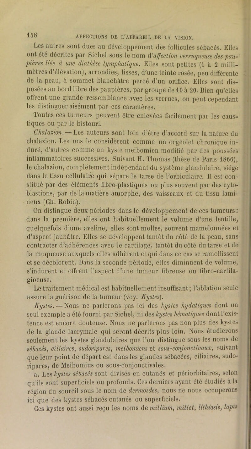 Les antres sont dues au développement des follicules sébacés. Elles ont été décrites par Sichel sous le nom affection verruqueuse des pau- pières liée à une diathèse lymphatique. Elles sont petites (1 à 2 milli- mètres d’élévation), arrondies, lisses, d’une teinte rosée, peu différente de la peau, à sommet blanchâtre percé d’un orifice. Elles sont dis- posées au bord libre des paupières, par groupe de 10 à 20. Bien qu’elles oflVent une grande ressemblance avec les verrues, on peut cependant les distinguer aisément par ces caractères. Toutes ces tumeurs peuvent être enlevées facilement par les caus- tiques ou par le bistouri. Chalazion. — Les auteurs sont loin d’être d’accord sur la nature du chalazion. Les uns le considèrent comme un orgeolet chronique in- duré, d’autres comme un kyste meibomien modifié par des poussées inflammatoires successi\*es. Suivant H. Thomas (thèse de Paris 1866), le chalazion, complètement indépendant du système glandulaire, siège dans le tissu cellulaire qui sépare le tarse de l’orbiculaire. 11 est con- stitué par des éléments fibro-plastiques ou plus souvent par des cyto- blastions, par de la matière amorphe, des vaisseaux et du tissu lami- neux (Ch. Robin). On distingue deux périodes dans le développement de ces tumeurs: dans la première, elles ont habituellement le volume d’une lentille, quelquefois d’une aveline, elles sont molles, souvent mamelonnées et d’aspect jaunâtre. Elles se développent tantôt du côté de la peau, sans contracter d’adhérences avec le cartilage, tantôt du côté du tarse et de la muqueuse auxquels elles adhèrent et qui dans ce cas se ramollissent et se décolorent. Dans la seconde période, elles diminuent de volume, s’indurent et offrent l’aspect d’une fumeur fibreuse ou tibro-cartila- glneuse. Le traitement médical est habituellement insuffisant; l’ablation seule assure la guérison de la tumeur (voy. Kystes], Kystes. — Nous ne parlerons pas ici des kystes hydatiques dont un seul exemple a été fourni par Sichel, ni des kystes hématiques dont l’exis- tence est encore douteuse. Nous ne parlerons pas non plus des kystes de la glande lacrymale qui seront décrits plus loin. Nous étudierons seulement les kystes glandulaires que l’on distingue sous les noms de sébacés, ciliaires, sudoripares, meibomiens et sous-conjonctivaux, suivant que leur point de départ est dans les glandes sébacées, ciliaires, sudo- ripares, de Meibomius ou sous-conjonctivales. a. IjQs, kystes sébacés divisés en cutanés et périorbilaires, selon qu’ils sont superficiels ou profonds. Ces derniers ayant été étudiés â la région du sourcil sous le nom de dermoïdes, nous ne nous occuperons ici que des kystes sébacés cutanés ou superficielsi Ges kystes ont aussi reçu les noms de millium, millet, lithiasis, lapis